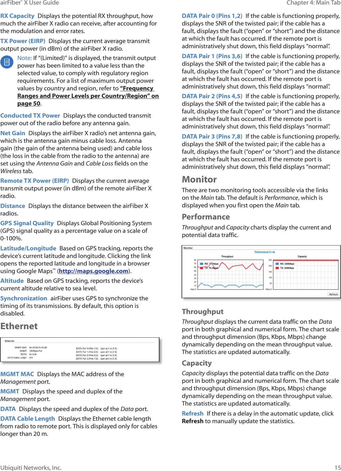 15Chapter 4: Main TabairFiber® X User GuideUbiquiti Networks, Inc.RX Capacity Displays the potential RX throughput, how much the airFiberX radio can receive, after accounting for the modulation and error rates.TX Power (EIRP) Displays the current average transmit output power (in dBm) of the airFiberX radio. Note: If “(Limited)” is displayed, the transmit output power has been limited to a value less than the selected value, to comply with regulatory region requirements. For a list of maximum output power values by country and region, refer to “Frequency Ranges and Power Levels per Country/Region” on page 50.Conducted TX Power Displays the conducted transmit power out of the radio before any antenna gain.Net Gain Displays the airFiberX radio’s net antenna gain, which is the antenna gain minus cable loss. Antenna gain (the gain of the antenna being used) and cable loss (the loss in the cable from the radio to the antenna) are set using the Antenna Gain and Cable Loss fields on the Wireless tab.Remote TX Power (EIRP) Displays the current average transmit output power (in dBm) of the remote airFiberX radio.Distance Displays the distance between the airFiberX radios.GPS Signal Quality Displays Global Positioning System (GPS) signal quality as a percentage value on a scale of 0-100%.Latitude/Longitude Based on GPS tracking, reports the device’s current latitude and longitude. Clicking the link opens the reported latitude and longitude in a browser using Google Maps™ (http://maps.google.com).Altitude Based on GPS tracking, reports the device’s current altitude relative to sea level.Synchronization airFiber uses GPS to synchronize the timing of its transmissions. By default, this option is disabled.EthernetMGMT MAC Displays the MAC address of the Management port.MGMT Displays the speed and duplex of the Managementport.DATA Displays the speed and duplex of the Data port.DATA Cable Length Displays the Ethernet cable length from radio to remote port. This is displayed only for cables longer than 20 m.DATA Pair 0 (Pins 1,2) If the cable is functioning properly, displays the SNR of the twisted pair; if the cable has a fault, displays the fault (“open” or “short”) and the distance at which the fault has occurred. If the remote port is administratively shut down, this field displays “normal”.DATA Pair 1 (Pins 3,6) If the cable is functioning properly, displays the SNR of the twisted pair; if the cable has a fault, displays the fault (“open” or “short”) and the distance at which the fault has occurred. If the remote port is administratively shut down, this field displays “normal”.DATA Pair 2 (Pins 4,5) If the cable is functioning properly, displays the SNR of the twisted pair; if the cable has a fault, displays the fault (“open” or “short”) and the distance at which the fault has occurred. If the remote port is administratively shut down, this field displays “normal”.DATA Pair 3 (Pins 7,8) If the cable is functioning properly, displays the SNR of the twisted pair; if the cable has a fault, displays the fault (“open” or “short”) and the distance at which the fault has occurred. If the remote port is administratively shut down, this field displays “normal”.MonitorThere are two monitoring tools accessible via the links on the Main tab. The default is Performance, which is displayed when you first open the Main tab. PerformanceThroughput and Capacity charts display the current and potential data traffic.ThroughputThroughput displays the current data traffic on the Data port in both graphical and numerical form. The chart scale and throughput dimension (Bps, Kbps, Mbps) change dynamically depending on the mean throughput value. The statistics are updated automatically.CapacityCapacity displays the potential data traffic on the Data port in both graphical and numerical form. The chart scale and throughput dimension (Bps, Kbps, Mbps) change dynamically depending on the mean throughput value. The statistics are updated automatically.Refresh If there is a delay in the automatic update, click Refresh to manually update the statistics.