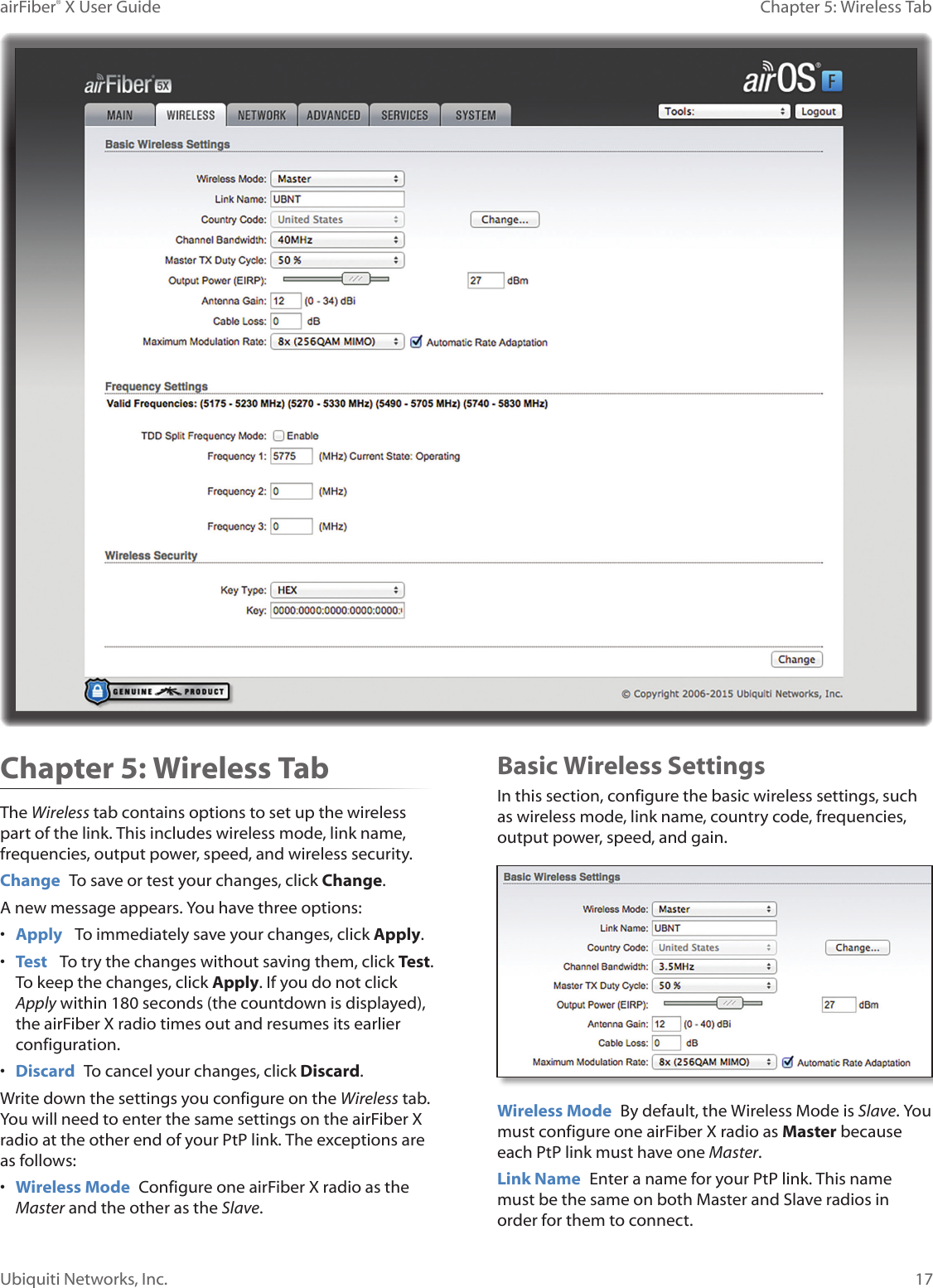 17Chapter 5: Wireless TabairFiber® X User GuideUbiquiti Networks, Inc.Chapter 5: Wireless TabThe Wireless tab contains options to set up the wireless part of the link. This includes wireless mode, link name, frequencies, output power, speed, and wireless security.Change To save or test your changes, click Change.A new message appears. You have three options:• Apply To immediately save your changes, click Apply.• Test To try the changes without saving them, click Test. To keep the changes, click Apply. If you do not click Apply within 180 seconds (the countdown is displayed), the airFiberX radio times out and resumes its earlier configuration.• Discard To cancel your changes, click Discard.Write down the settings you configure on the Wireless tab. You will need to enter the same settings on the airFiberX radio at the other end of your PtP link. The exceptions are as follows:• Wireless Mode Configure one airFiberX radio as the Master and the other as the Slave. Basic Wireless SettingsIn this section, configure the basic wireless settings, such as wireless mode, link name, country code, frequencies, output power, speed, and gain.Wireless Mode By default, the Wireless Mode is Slave. You must configure one airFiberX radio as Master because each PtP link must have one Master.Link Name Enter a name for your PtP link. This name must be the same on both Master and Slave radios in order for them to connect.