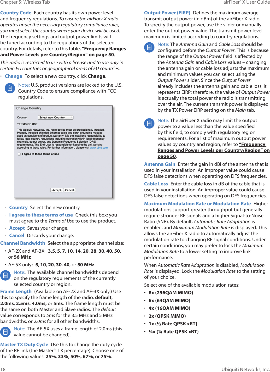 18Chapter 5: Wireless Tab airFiber® X User GuideUbiquiti Networks, Inc.Country Code Each country has its own power level and frequency regulations. To ensure the airFiberX radio operates under the necessary regulatory compliance rules, you must select the country where your device will be used. The frequency settings and output power limits will be tuned according to the regulations of the selected country. For details, refer to this table, “Frequency Ranges and Power Levels per Country/Region” on page 50.This radio is restricted to use with a license and to use only in certain EU countries or geographical areas of EU countries. • Change To select a new country, click Change.Note: U.S. product versions are locked to the U.S. Country Code to ensure compliance with FCC regulations. - Country Select the new country. - I agree to these terms of use Check this box; you must agree to the Terms of Use to use the product. - Accept Saves your change. - Cancel Discards your change. Channel Bandwidth Select the appropriate channel size:• AF-2X and AF-3X: 3.5, 5, 7, 10, 14, 20, 28, 30, 40, 50, or 56 MHz• AF-5X only: 5, 10, 20, 30, 40, or 50 MHzNote:. The available channel bandwidths depend on the regulatory requirements of the currently selected country or region.Frame Length (Available on AF-2X and AF-3X only.) Use this to specify the frame length of the radio: default, 2.0ms, 2.5ms, 4.0ms, or 5ms. The frame length must be the same on both Master and Slave radios. The default value corresponds to 5ms for the 3.5MHz and 5MHz bandwidths, or 2.0ms for all other bandwidths.Note:. The AF-5X uses a frame length of 2.0ms (this value cannot be changed).Master TX Duty Cycle Use this to change the duty cycle of the RF link (the Master’s TX percentage). Choose one of the following values: 25%, 33%, 50%, 67%, or 75%. Output Power (EIRP) Defines the maximum average transmit output power (in dBm) of the airFiberX radio. To specify the output power, use the slider or manually enter the output power value. The transmit power level maximum is limited according to country regulations.Note: The Antenna Gain and Cable Loss should be configured before the Output Power. This is because the range of the Output Power field is affected by the Antenna Gain and Cable Loss values – changing the antenna gain or cable loss adjusts the maximum and minimum values you can select using the Output Power slider. Since the Output Power already includes the antenna gain and cable loss, it represents EIRP; therefore, the value of Output Power is actually the total power the radio is transmitting over the air. The current transmit power is displayed by the TX Power EIRP setting on the Main tab.Note: The airFiberX radio may limit the output power to a value less than the value specified by this field, to comply with regulatory region requirements. For a list of maximum output power values by country and region, refer to “Frequency Ranges and Power Levels per Country/Region” on page 50.Antenna Gain Enter the gain in dBi of the antenna that is used in your installation. An improper value could cause DFS false detections when operating on DFS frequencies.Cable Loss Enter the cable loss in dB of the cable that is used in your installation. An improper value could cause DFS false detections when operating on DFS frequencies.Maximum Modulation Rate or Modulation Rate Higher modulations support greater throughput but generally require stronger RF signals and a higher Signal-to-Noise Ratio (SNR). By default, Automatic Rate Adaptation is enabled, and Maximum Modulation Rate is displayed. This allows the airFiberX radio to automatically adjust the modulation rate to changing RF signal conditions. Under certain conditions, you may prefer to lock the Maximum Modulation Rate to a lower setting to improve link performance. When Automatic Rate Adaptation is disabled, Modulation Rate is displayed. Lock the Modulation Rate to the setting of your choice.Select one of the available modulation rates:• 8x (256QAM MIMO)• 6x (64QAM MIMO)• 4x (16QAM MIMO)• 2x (QPSK MIMO)• 1x (½ Rate QPSK xRT) • ¼x (¼ Rate QPSK xRT)