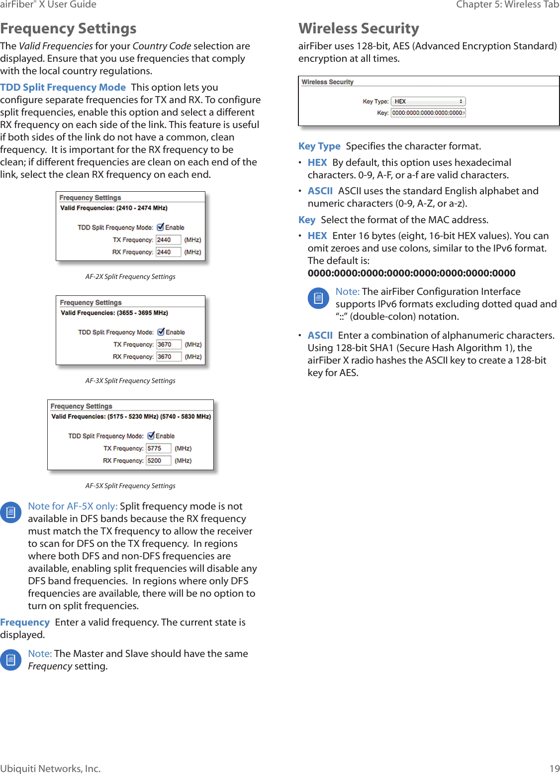 19Chapter 5: Wireless TabairFiber® X User GuideUbiquiti Networks, Inc.Frequency SettingsThe Valid Frequencies for your Country Code selection are displayed. Ensure that you use frequencies that comply with the local country regulations.TDD Split Frequency Mode This option lets you configure separate frequencies for TX and RX. To configure split frequencies, enable this option and select a different RX frequency on each side of the link. This feature is useful if both sides of the link do not have a common, clean frequency. It is important for the RX frequency to be clean; if different frequencies are clean on each end of the link, select the clean RX frequency on each end.AF-2X Split Frequency SettingsAF-3X Split Frequency SettingsAF-5X Split Frequency SettingsNote for AF-5X only: Split frequency mode is not available in DFS bands because the RX frequency must match the TX frequency to allow the receiver to scan for DFS on the TX frequency. In regions where both DFS and non-DFS frequencies are available, enabling split frequencies will disable any DFS band frequencies. In regions where only DFS frequencies are available, there will be no option to turn on split frequencies.Frequency Enter a valid frequency. The current state is displayed.Note: The Master and Slave should have the same Frequency setting. Wireless SecurityairFiber uses 128-bit, AES (Advanced Encryption Standard) encryption at all times.Key Type Specifies the character format.• HEX By default, this option uses hexadecimal characters. 0-9, A-F, or a-f are valid characters.• ASCII ASCII uses the standard English alphabet and numeric characters (0-9, A-Z, or a-z). Key Select the format of the MAC address.• HEX Enter 16bytes (eight, 16-bit HEX values). You can omit zeroes and use colons, similar to the IPv6 format. The default is: 0000:0000:0000:0000:0000:0000:0000:0000Note: The airFiber Configuration Interface supports IPv6 formats excluding dotted quad and “::” (double-colon) notation.• ASCII Enter a combination of alphanumeric characters. Using 128-bit SHA1 (Secure Hash Algorithm 1), the airFiberX radio hashes the ASCII key to create a 128-bit key for AES.