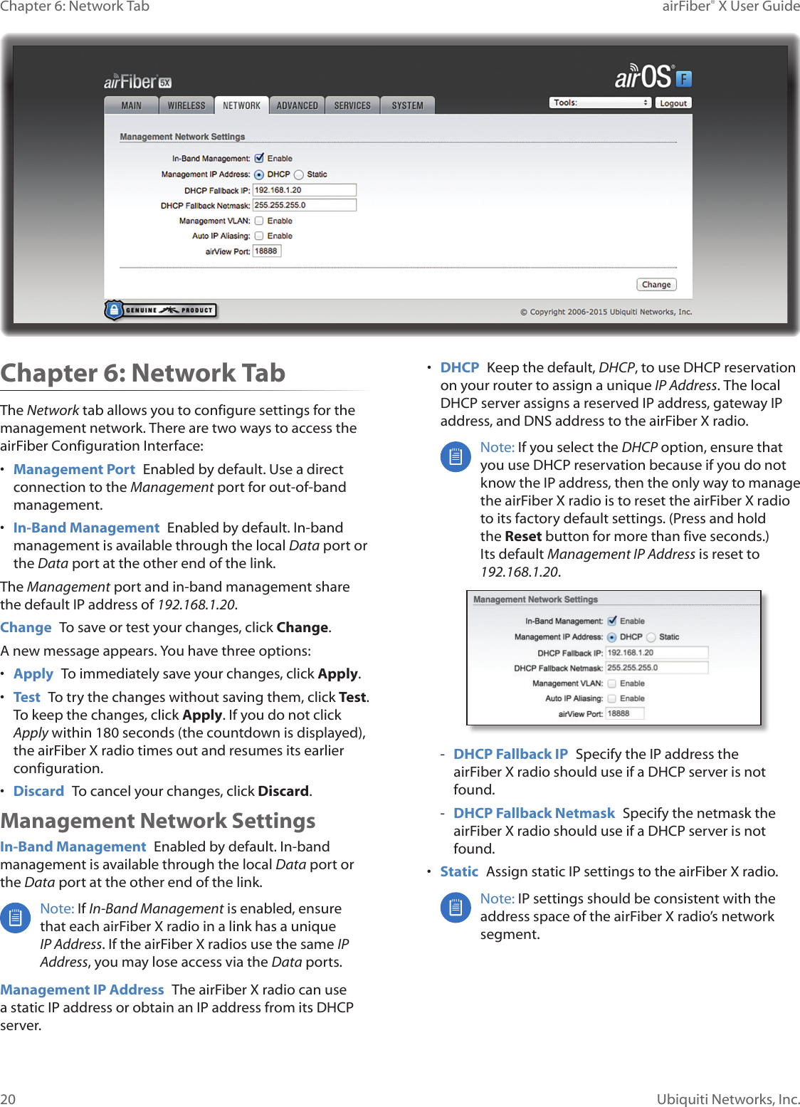 20Chapter 6: Network Tab airFiber® X User GuideUbiquiti Networks, Inc.Chapter 6: Network Tab The Network tab allows you to configure settings for the management network. There are two ways to access the airFiber Configuration Interface:• Management Port Enabled by default. Use a direct connection to the Management port for out-of-band management.• In-Band Management Enabled by default. In-band management is available through the local Data port or the Data port at the other end of the link.The Management port and in-band management share the default IP address of 192.168.1.20.Change To save or test your changes, click Change.A new message appears. You have three options:• Apply To immediately save your changes, click Apply.• Test To try the changes without saving them, click Test. To keep the changes, click Apply. If you do not click Apply within 180 seconds (the countdown is displayed), the airFiberX radio times out and resumes its earlier configuration.• Discard To cancel your changes, click Discard.Management Network SettingsIn-Band Management Enabled by default. In-band management is available through the local Data port or the Data port at the other end of the link.Note: If In-Band Management is enabled, ensure that each airFiberX radio in a link has a unique IP Address. If the airFiberX radios use the same IP Address, you may lose access via the Data ports.Management IP Address The airFiberX radio can use a static IP address or obtain an IP address from its DHCP server.• DHCP Keep the default, DHCP, to use DHCP reservation on your router to assign a unique IP Address. The local DHCP server assigns a reserved IP address, gateway IP address, and DNS address to the airFiberX radio.Note: If you select the DHCP option, ensure that you use DHCP reservation because if you do not know the IP address, then the only way to manage the airFiberX radio is to reset the airFiberX radio to its factory default settings. (Press and hold the Reset button for more than five seconds.) Its default Management IP Address is reset to 192.168.1.20. - DHCP Fallback IP Specify the IP address the airFiberX radio should use if a DHCP server is not found. - DHCP Fallback Netmask Specify the netmask the airFiberX radio should use if a DHCP server is not found.• Static Assign static IP settings to the airFiberX radio.Note: IP settings should be consistent with the address space of the airFiberX radio’s network segment.