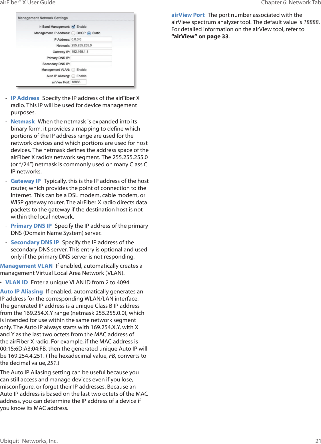 21Chapter 6: Network Tab airFiber® X User GuideUbiquiti Networks, Inc. - IP Address Specify the IP address of the airFiberX radio. This IP will be used for device management purposes. - Netmask When the netmask is expanded into its binary form, it provides a mapping to define which portions of the IP address range are used for the network devices and which portions are used for host devices. The netmask defines the address space of the airFiberX radio’s network segment. The 255.255.255.0 (or “/24”) netmask is commonly used on many Class C IP networks. - Gateway IP Typically, this is the IP address of the host router, which provides the point of connection to the Internet. This can be a DSL modem, cable modem, or WISP gateway router. The airFiberX radio directs data packets to the gateway if the destination host is not within the local network. - Primary DNS IP Specify the IP address of the primary DNS (Domain Name System) server. - Secondary DNS IP Specify the IP address of the secondary DNS server. This entry is optional and used only if the primary DNS server is not responding.Management VLAN If enabled, automatically creates a management Virtual Local Area Network (VLAN). • VLAN ID Enter a unique VLAN ID from 2 to 4094. Auto IP Aliasing If enabled, automatically generates an IP address for the corresponding WLAN/LAN interface. The generated IP address is a unique Class B IP address from the 169.254.X.Y range (netmask 255.255.0.0), which is intended for use within the same network segment only. The Auto IP always starts with 169.254.X.Y, with X and Y as the last two octets from the MAC address of the airFiberX radio. For example, if the MAC address is 00:15:6D:A3:04:FB, then the generated unique Auto IP will be 169.254.4.251. (The hexadecimal value, FB, converts to the decimal value,251.)The Auto IP Aliasing setting can be useful because you can still access and manage devices even if you lose, misconfigure, or forget their IP addresses. Because an Auto IP address is based on the last two octets of the MAC address, you can determine the IP address of a device if you know its MAC address.airView Port The port number associated with the airView spectrum analyzer tool. The default value is 18888. For detailed information on the airView tool, refer to “airView” on page 33.