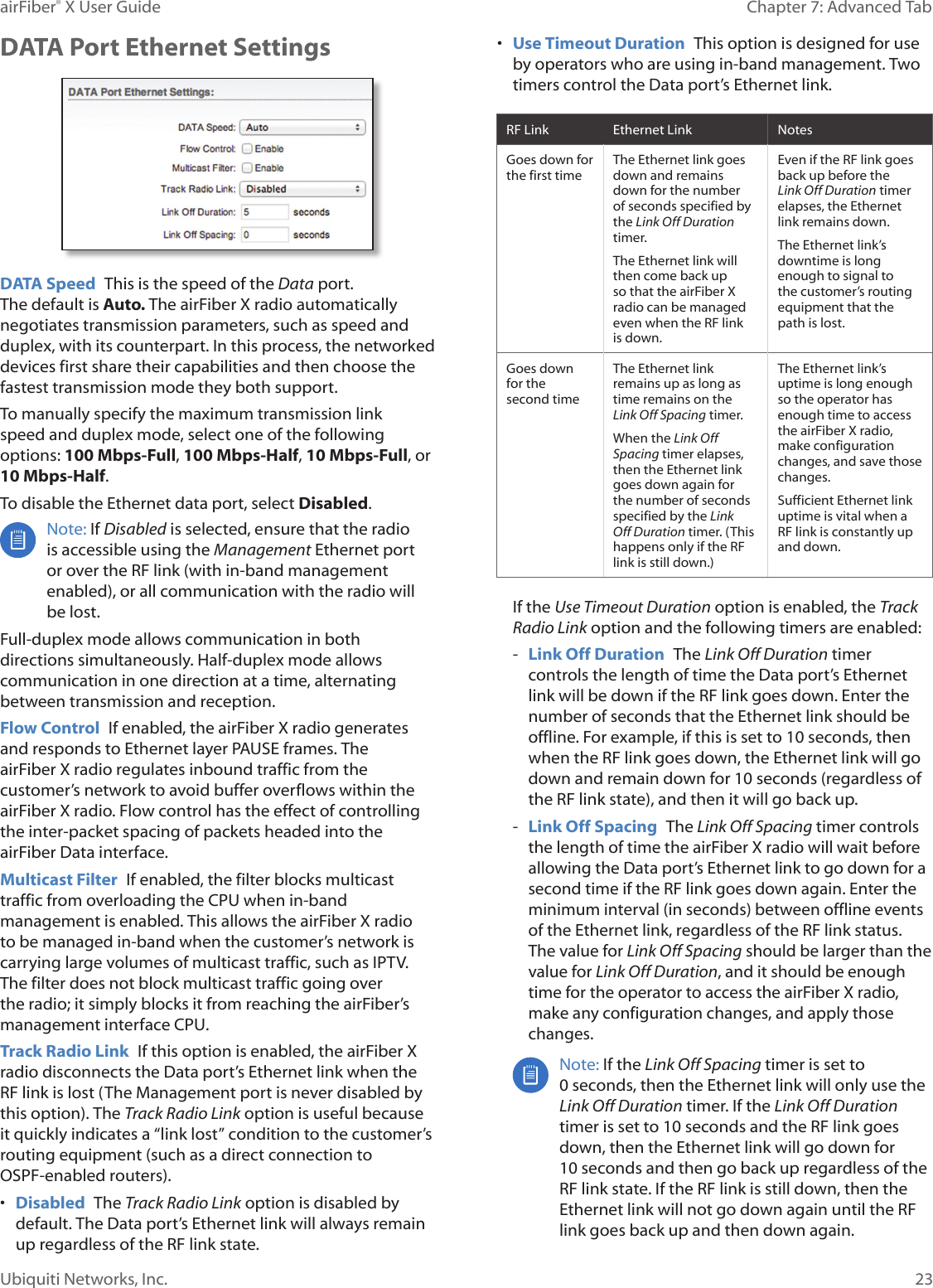 23Chapter 7: Advanced Tab airFiber® X User GuideUbiquiti Networks, Inc.DATA Port Ethernet SettingsDATA Speed This is the speed of the Data port. Thedefault is Auto. The airFiberX radio automatically negotiates transmission parameters, such as speed and duplex, with its counterpart. In this process, the networked devices first share their capabilities and then choose the fastest transmission mode they both support.To manually specify the maximum transmission link speed and duplex mode, select one of the following options: 100 Mbps‑Full, 100Mbps‑Half, 10Mbps‑Full, or 10Mbps‑Half. To disable the Ethernet data port, select Disabled. Note: If Disabled is selected, ensure that the radio is accessible using the Management Ethernet port or over the RF link (with in-band management enabled), or all communication with the radio will be lost.Full-duplex mode allows communication in both directions simultaneously. Half-duplex mode allows communication in one direction at a time, alternating between transmission and reception.Flow Control If enabled, the airFiberX radio generates and responds to Ethernet layer PAUSE frames. The airFiberX radio regulates inbound traffic from the customer’s network to avoid buffer overflows within the airFiberX radio. Flow control has the effect of controlling the inter-packet spacing of packets headed into the airFiber Data interface.Multicast Filter If enabled, the filter blocks multicast traffic from overloading the CPU when in-band management is enabled. This allows the airFiberX radio to be managed in-band when the customer’s network is carrying large volumes of multicast traffic, such as IPTV. The filter does not block multicast traffic going over the radio; it simply blocks it from reaching the airFiber’s management interface CPU.Track Radio Link If this option is enabled, the airFiberX radio disconnects the Data port’s Ethernet link when the RF link is lost (The Management port is never disabled by this option). The Track Radio Link option is useful because it quickly indicates a “link lost” condition to the customer’s routing equipment (such as a direct connection to OSPF-enabled routers). • Disabled The Track Radio Link option is disabled by default. The Data port’s Ethernet link will always remain up regardless of the RF link state.• Use Timeout Duration This option is designed for use by operators who are using in-band management. Two timers control the Data port’s Ethernet link.RF Link Ethernet Link NotesGoes down for the first timeThe Ethernet link goes down and remains down for the number of seconds specified by the Link Off Duration timer. The Ethernet link will then come back up so that the airFiberX radio can be managed even when the RF link is down. Even if the RF link goes back up before the Link Off Duration timer elapses, the Ethernet link remains down. The Ethernet link’s downtime is long enough to signal to the customer’s routing equipment that the path is lost. Goes down for the secondtimeThe Ethernet link remains up as long as time remains on the Link Off Spacing timer.When the Link Off Spacing timer elapses, then the Ethernet link goes down again for the number of seconds specified by the Link Off Duration timer. (This happens only if the RF link is still down.)The Ethernet link’s uptime is long enough so the operator has enough time to access the airFiberX radio, make configuration changes, and save those changes. Sufficient Ethernet link uptime is vital when a RF link is constantly up and down.If the Use Timeout Duration option is enabled, the Track Radio Link option and the following timers are enabled: - Link Off Duration The Link Off Duration timer controls the length of time the Data port’s Ethernet link will be down if the RF link goes down. Enter the number of seconds that the Ethernet link should be offline. For example, if this is set to 10seconds, then when the RF link goes down, the Ethernet link will go down and remain down for 10seconds (regardless of the RF link state), and then it will go back up. - Link Off Spacing The Link Off Spacing timer controls the length of time the airFiberX radio will wait before allowing the Data port’s Ethernet link to go down for a second time if the RF link goes down again. Enter the minimum interval (in seconds) between offline events of the Ethernet link, regardless of the RF link status. The value for Link Off Spacing should be larger than the value for Link Off Duration, and it should be enough time for the operator to access the airFiberX radio, make any configuration changes, and apply those changes.Note: If the Link Off Spacing timer is set to 0seconds, then the Ethernet link will only use the Link Off Duration timer. If the Link Off Duration timer is set to 10 seconds and the RF link goes down, then the Ethernet link will go down for 10seconds and then go back up regardless of the RF link state. If the RF link is still down, then the Ethernet link will not go down again until the RF link goes back up and then down again.
