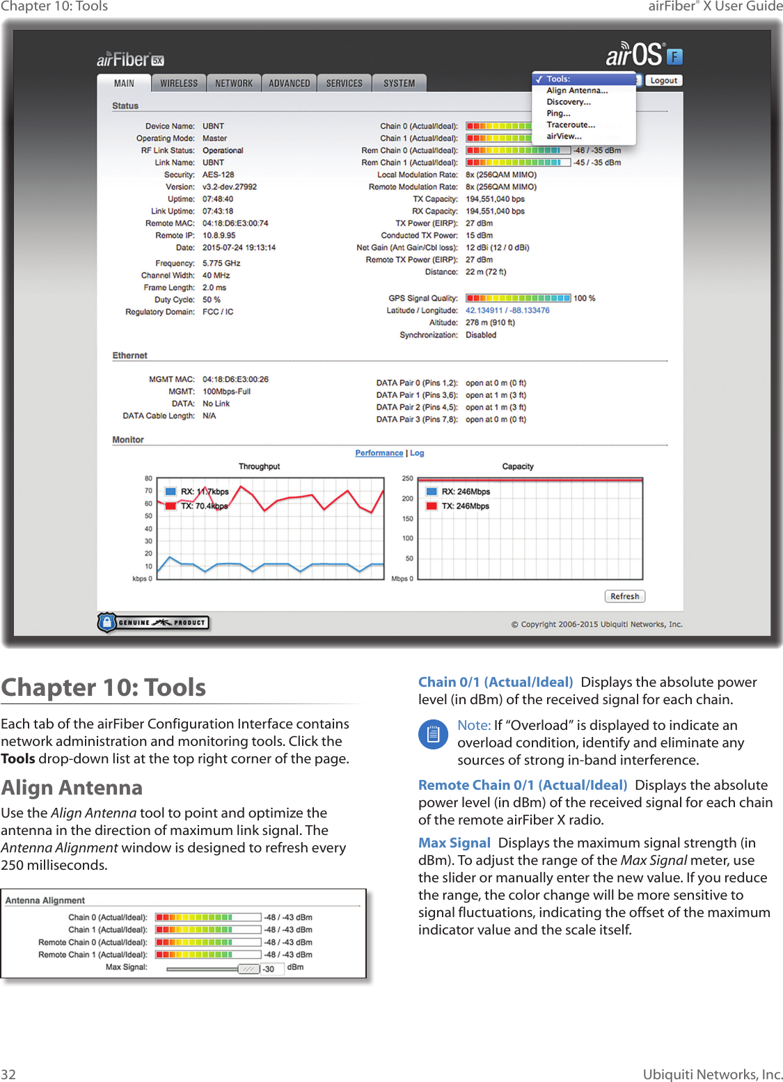 32Chapter 10: Tools airFiber® X User GuideUbiquiti Networks, Inc.Chapter 10: ToolsEach tab of the airFiber Configuration Interface contains network administration and monitoring tools. Click the Tools drop‑down list at the top right corner of the page.Align AntennaUse the Align Antenna tool to point and optimize the antenna in the direction of maximum link signal. The Antenna Alignment window is designed to refresh every 250 milliseconds.Chain 0/1 (Actual/Ideal) Displays the absolute power level (in dBm) of the received signal for each chain.Note: If “Overload” is displayed to indicate an overload condition, identify and eliminate any sources of strong in‑band interference.Remote Chain 0/1 (Actual/Ideal) Displays the absolute power level (in dBm) of the received signal for each chain of the remote airFiberX radio.Max Signal Displays the maximum signal strength (in dBm). To adjust the range of the Max Signal meter, use the slider or manually enter the new value. If you reduce the range, the color change will be more sensitive to signal fluctuations, indicating the offset of the maximum indicator value and the scale itself.
