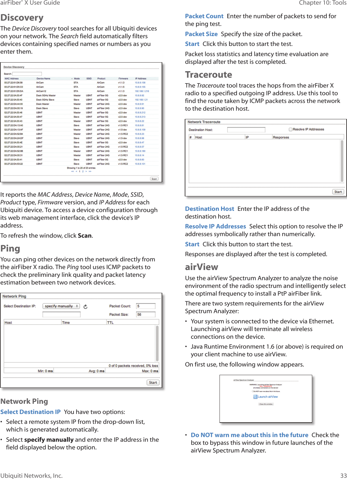 33Chapter 10: ToolsairFiber® X User GuideUbiquiti Networks, Inc.DiscoveryThe Device Discovery tool searches for all Ubiquiti devices on your network. The Search field automatically filters devices containing specified names or numbers as you enter them.It reports the MAC Address, Device Name, Mode, SSID, Product type, Firmware version, and IP Address for each Ubiquiti device. To access a device configuration through its web management interface, click the device’s IP address.To refresh the window, click Scan.PingYou can ping other devices on the network directly from the airFiberX radio. The Ping tool uses ICMP packets to check the preliminary link quality and packet latency estimation between two network devices.Network PingSelect Destination IP You have two options:• Select a remote system IP from the drop‑down list, which is generated automatically.• Select specify manually and enter the IP address in the field displayed below the option.Packet Count Enter the number of packets to send for the ping test.Packet Size Specify the size of the packet. Start Click this button to start the test.Packet loss statistics and latency time evaluation are displayed after the test is completed.TracerouteThe Traceroute tool traces the hops from the airFiberX radio to a specified outgoing IP address. Use this tool to find the route taken by ICMP packets across the network to the destination host.Destination Host Enter the IP address of the destinationhost. Resolve IP Addresses Select this option to resolve the IP addresses symbolically rather than numerically.Start Click this button to start the test.Responses are displayed after the test is completed.airViewUse the airView Spectrum Analyzer to analyze the noise environment of the radio spectrum and intelligently select the optimal frequency to install a PtP airFiber link. There are two system requirements for the airView Spectrum Analyzer:• Your system is connected to the device via Ethernet. Launching airView will terminate all wireless connections on the device.• Java Runtime Environment 1.6 (or above) is required on your client machine to use airView.On first use, the following window appears.• Do NOT warn me about this in the future Check the box to bypass this window in future launches of the airView Spectrum Analyzer.