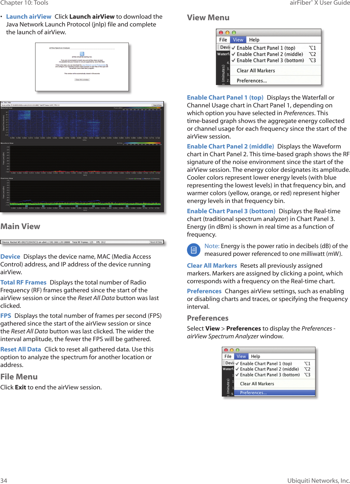 34Chapter 10: Tools airFiber® X User GuideUbiquiti Networks, Inc.• Launch airView Click Launch airView to download the Java Network Launch Protocol (jnlp) file and complete the launch of airView.Main ViewDevice Displays the device name, MAC (Media Access Control) address, and IP address of the device running airView.Total RF Frames Displays the total number of Radio Frequency (RF) frames gathered since the start of the airView session or since the Reset All Data button was last clicked.FPS Displays the total number of frames per second (FPS) gathered since the start of the airView session or since the Reset All Data button was last clicked. The wider the interval amplitude, the fewer the FPS will be gathered.Reset All Data Click to reset all gathered data. Use this option to analyze the spectrum for another location or address.File MenuClick Exit to end the airView session.View MenuEnable Chart Panel 1 (top) Displays the Waterfall or Channel Usage chart in Chart Panel 1, depending on which option you have selected in Preferences. This time‑based graph shows the aggregate energy collected or channel usage for each frequency since the start of the airView session.Enable Chart Panel 2 (middle) Displays the Waveform chart in Chart Panel 2. This time‑based graph shows the RF signature of the noise environment since the start of the airView session. The energy color designates its amplitude. Cooler colors represent lower energy levels (with blue representing the lowest levels) in that frequency bin, and warmer colors (yellow, orange, or red) represent higher energy levels in that frequency bin.Enable Chart Panel 3 (bottom) Displays the Real‑time chart (traditional spectrum analyzer) in Chart Panel 3. Energy (in dBm) is shown in real time as a function of frequency.Note: Energy is the power ratio in decibels (dB) of the measured power referenced to one milliwatt (mW).Clear All Markers Resets all previously assigned markers. Markers are assigned by clicking a point, which corresponds with a frequency on the Real‑time chart.Preferences Changes airView settings, such as enabling or disabling charts and traces, or specifying the frequency interval.PreferencesSelect View > Preferences to display the Preferences - airView Spectrum Analyzer window.
