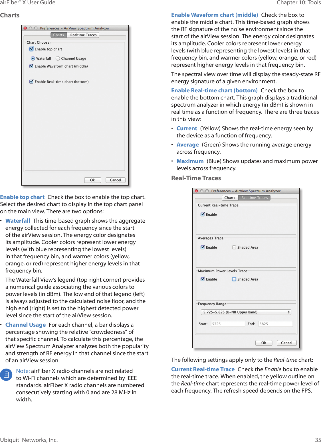 35Chapter 10: ToolsairFiber® X User GuideUbiquiti Networks, Inc.ChartsEnable top chart Check the box to enable the top chart. Select the desired chart to display in the top chart panel on the main view. There are two options:• Waterfall This time‑based graph shows the aggregate energy collected for each frequency since the start of the airView session. The energy color designates its amplitude. Cooler colors represent lower energy levels (with blue representing the lowest levels) in that frequency bin, and warmer colors (yellow, orange, or red) represent higher energy levels in that frequencybin.The Waterfall View’s legend (top‑right corner) provides a numerical guide associating the various colors to power levels (in dBm). The low end of that legend (left) is always adjusted to the calculated noise floor, and the high end (right) is set to the highest detected power level since the start of the airView session.• Channel Usage For each channel, a bar displays a percentage showing the relative “crowdedness” of that specific channel. To calculate this percentage, the airView Spectrum Analyzer analyzes both the popularity and strength of RF energy in that channel since the start of an airView session.Note: airFiberX radio channels are not related to Wi‑Fi channels which are determined by IEEE standards. airFiberX radio channels are numbered consecutively starting with 0 and are 28 MHz in width.Enable Waveform chart (middle) Check the box to enable the middle chart. This time‑based graph shows the RF signature of the noise environment since the start of the airView session. The energy color designates its amplitude. Cooler colors represent lower energy levels (with blue representing the lowest levels) in that frequency bin, and warmer colors (yellow, orange, or red) represent higher energy levels in that frequency bin.The spectral view over time will display the steady‑state RF energy signature of a given environment.Enable Real-time chart (bottom) Check the box to enable the bottom chart. This graph displays a traditional spectrum analyzer in which energy (in dBm) is shown in real time as a function of frequency. There are three traces in this view: • Current (Yellow) Shows the real‑time energy seen by the device as a function of frequency.• Average (Green) Shows the running average energy across frequency.• Maximum (Blue) Shows updates and maximum power levels across frequency.Real-Time TracesThe following settings apply only to the Real-time chart:Current Real-time Trace Check the Enable box to enable the real‑time trace. When enabled, the yellow outline on the Real-time chart represents the real‑time power level of each frequency. The refresh speed depends on the FPS.