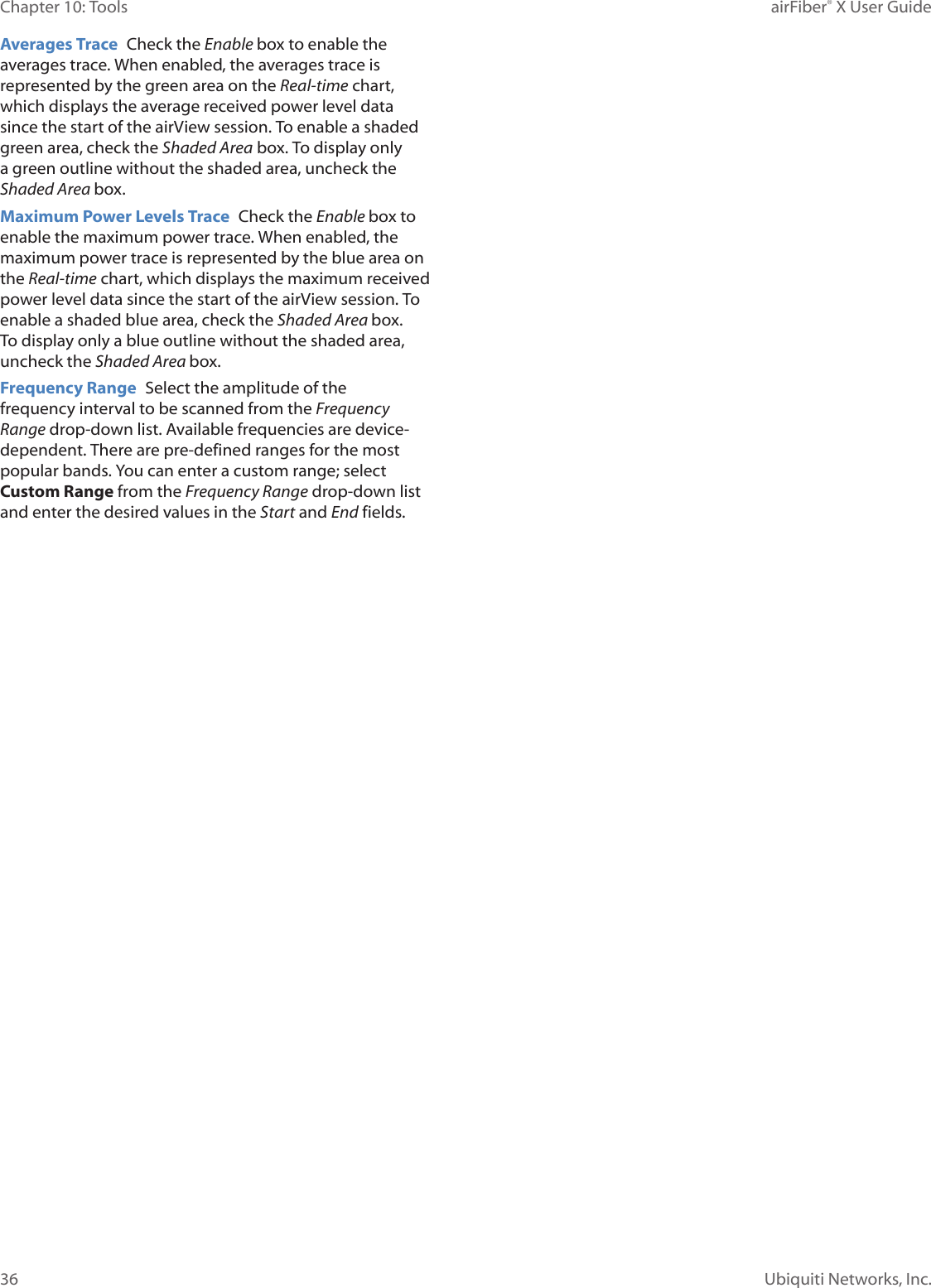 36Chapter 10: Tools airFiber® X User GuideUbiquiti Networks, Inc.Averages Trace Check the Enable box to enable the averages trace. When enabled, the averages trace is represented by the green area on the Real-time chart, which displays the average received power level data since the start of the airView session. To enable a shaded green area, check the Shaded Area box. To display only a green outline without the shaded area, uncheck the Shaded Area box.Maximum Power Levels Trace Check the Enable box to enable the maximum power trace. When enabled, the maximum power trace is represented by the blue area on the Real-time chart, which displays the maximum received power level data since the start of the airView session. To enable a shaded blue area, check the Shaded Area box. To display only a blue outline without the shaded area, uncheck the Shaded Area box.Frequency Range Select the amplitude of the frequency interval to be scanned from the Frequency Range drop‑down list. Available frequencies are device‑dependent. There are pre‑defined ranges for the most popular bands. You can enter a custom range; select Custom Range from the Frequency Range drop‑down list and enter the desired values in the Start and End fields.