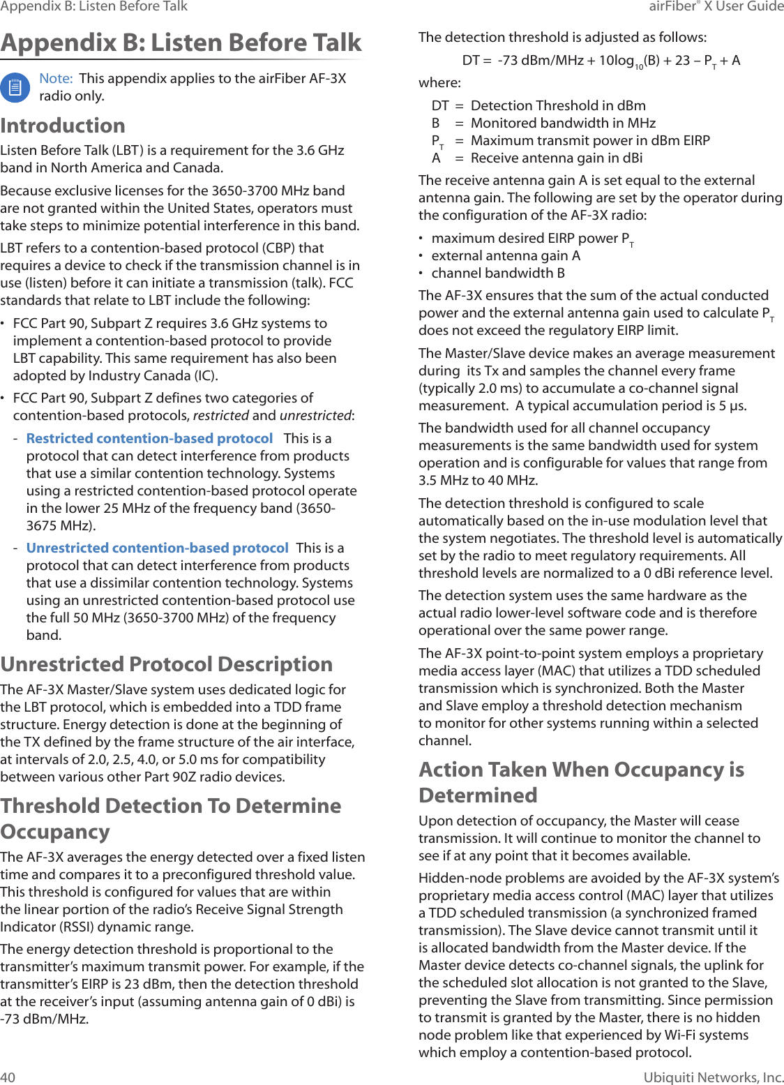 40Appendix B: Listen Before Talk airFiber® X User GuideUbiquiti Networks, Inc.Appendix B: Listen Before TalkNote: This appendix applies to the airFiber AF-3X radio only.IntroductionListen Before Talk (LBT) is a requirement for the 3.6GHz band in North America and Canada. Because exclusive licenses for the 3650-3700 MHz band are not granted within the United States, operators must take steps to minimize potential interference in this band.LBT refers to a contention-based protocol (CBP) that requires a device to check if the transmission channel is in use (listen) before it can initiate a transmission (talk). FCC standards that relate to LBT include the following:• FCC Part 90, Subpart Z requires 3.6 GHz systems to implement a contention-based protocol to provide LBT capability. This same requirement has also been adopted by Industry Canada (IC).• FCC Part 90, Subpart Z defines two categories of contention-based protocols, restricted and unrestricted: - Restricted contention-based protocol This is a protocol that can detect interference from products that use a similar contention technology. Systems using a restricted contention-based protocol operate in the lower 25 MHz of the frequency band (3650-3675 MHz). - Unrestricted contention-based protocol This is a protocol that can detect interference from products that use a dissimilar contention technology. Systems using an unrestricted contention-based protocol use the full 50MHz (3650-3700 MHz) of the frequency band.Unrestricted Protocol DescriptionThe AF-3X Master/Slave system uses dedicated logic for the LBT protocol, which is embedded into a TDD frame structure. Energy detection is done at the beginning of the TX defined by the frame structure of the air interface, at intervals of 2.0, 2.5, 4.0, or 5.0ms for compatibility between various other Part 90Z radio devices.Threshold Detection To Determine OccupancyThe AF-3X averages the energy detected over a fixed listen time and compares it to a preconfigured threshold value. This threshold is configured for values that are within the linear portion of the radio’s Receive Signal Strength Indicator (RSSI) dynamic range. The energy detection threshold is proportional to the transmitter’s maximum transmit power. For example, if the transmitter’s EIRP is 23 dBm, then the detection threshold at the receiver’s input (assuming antenna gain of 0 dBi) is -73 dBm/MHz.The detection threshold is adjusted as follows:DT = -73 dBm/MHz + 10log10(B) + 23 – PT + Awhere:DT = Detection Threshold in dBm B = Monitored bandwidth in MHz PT = Maximum transmit power in dBm EIRP A = Receive antenna gain in dBi The receive antenna gain A is set equal to the external antenna gain. The following are set by the operator during the configuration of the AF-3X radio:• maximum desired EIRP power PT• external antenna gain A• channel bandwidth B The AF-3X ensures that the sum of the actual conducted power and the external antenna gain used to calculate PT does not exceed the regulatory EIRP limit.The Master/Slave device makes an average measurement during its Tx and samples the channel every frame (typically 2.0ms) to accumulate a co-channel signal measurement. A typical accumulation period is 5µs.The bandwidth used for all channel occupancy measurements is the same bandwidth used for system operation and is configurable for values that range from 3.5MHz to 40MHz.The detection threshold is configured to scale automatically based on the in-use modulation level that the system negotiates. The threshold level is automatically set by the radio to meet regulatory requirements. All threshold levels are normalized to a 0 dBi reference level.The detection system uses the same hardware as the actual radio lower-level software code and is therefore operational over the same power range.The AF-3X point-to-point system employs a proprietary media access layer (MAC) that utilizes a TDD scheduled transmission which is synchronized. Both the Master and Slave employ a threshold detection mechanism to monitor for other systems running within a selected channel.Action Taken When Occupancy is DeterminedUpon detection of occupancy, the Master will cease transmission. It will continue to monitor the channel to see if at any point that it becomes available. Hidden-node problems are avoided by the AF-3X system’s proprietary media access control (MAC) layer that utilizes a TDD scheduled transmission (a synchronized framed transmission). The Slave device cannot transmit until it is allocated bandwidth from the Master device. If the Master device detects co-channel signals, the uplink for the scheduled slot allocation is not granted to the Slave, preventing the Slave from transmitting. Since permission to transmit is granted by the Master, there is no hidden node problem like that experienced by Wi-Fi systems which employ a contention-based protocol.
