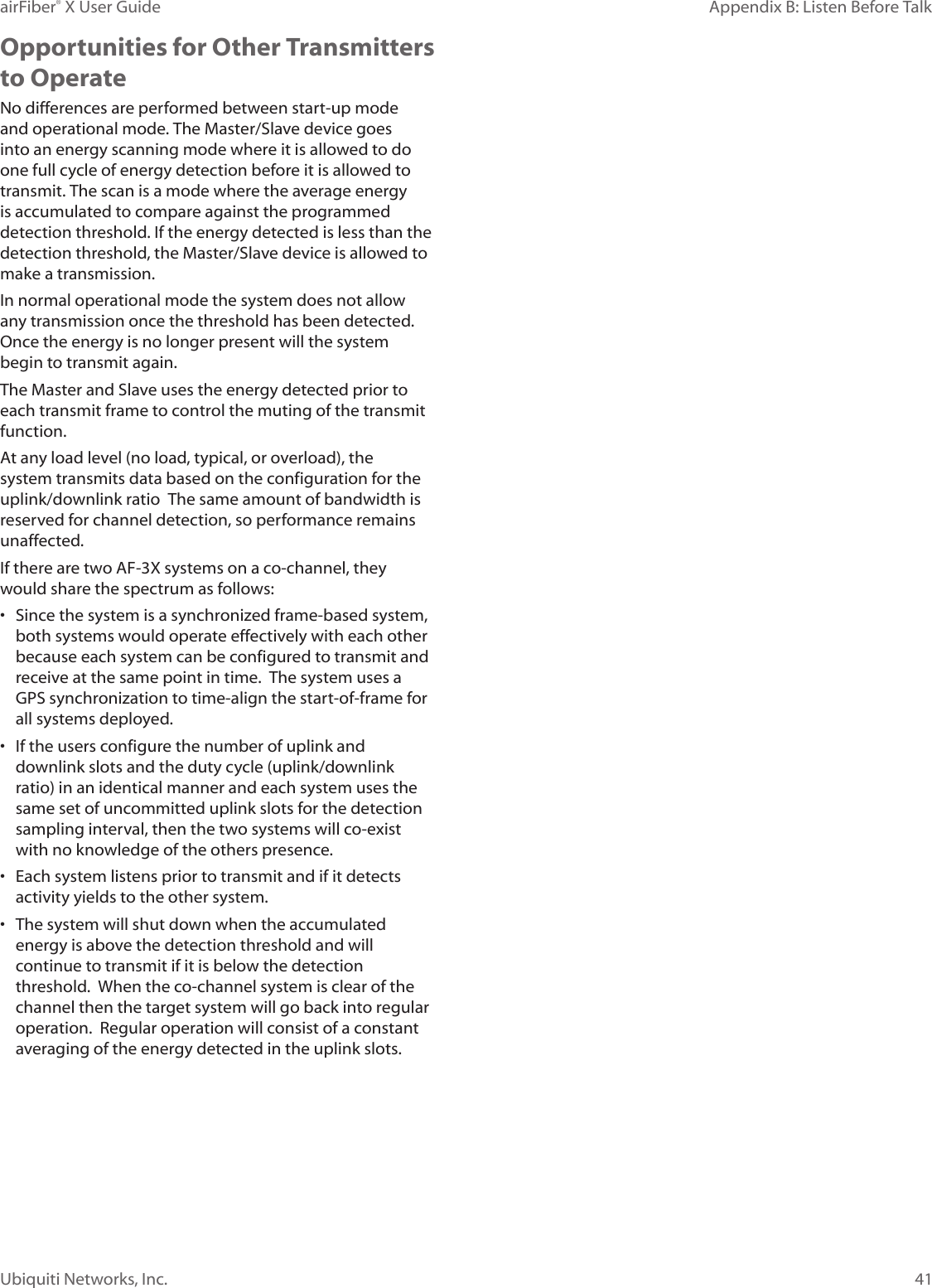41Appendix B: Listen Before TalkairFiber® X User GuideUbiquiti Networks, Inc.Opportunities for Other Transmitters to OperateNo differences are performed between start-up mode and operational mode. The Master/Slave device goes into an energy scanning mode where it is allowed to do one full cycle of energy detection before it is allowed to transmit. The scan is a mode where the average energy is accumulated to compare against the programmed detection threshold. If the energy detected is less than the detection threshold, the Master/Slave device is allowed to make a transmission.In normal operational mode the system does not allow any transmission once the threshold has been detected. Once the energy is no longer present will the system begin to transmit again.The Master and Slave uses the energy detected prior to each transmit frame to control the muting of the transmit function.At any load level (no load, typical, or overload), the system transmits data based on the configuration for the uplink/downlink ratio The same amount of bandwidth is reserved for channel detection, so performance remains unaffected. If there are two AF-3X systems on a co-channel, they would share the spectrum as follows:• Since the system is a synchronized frame-based system, both systems would operate effectively with each other because each system can be configured to transmit and receive at the same point in time. The system uses a GPS synchronization to time-align the start-of-frame for all systems deployed.• If the users configure the number of uplink and downlink slots and the duty cycle (uplink/downlink ratio) in an identical manner and each system uses the same set of uncommitted uplink slots for the detection sampling interval, then the two systems will co-exist with no knowledge of the others presence. • Each system listens prior to transmit and if it detects activity yields to the other system.• The system will shut down when the accumulated energy is above the detection threshold and will continue to transmit if it is below the detection threshold. When the co-channel system is clear of the channel then the target system will go back into regular operation. Regular operation will consist of a constant averaging of the energy detected in the uplink slots.