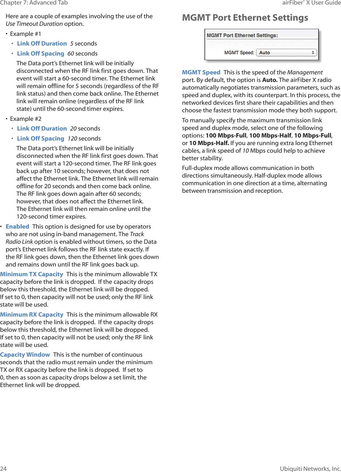 24Chapter 7: Advanced Tab airFiber® X User GuideUbiquiti Networks, Inc.Here are a couple of examples involving the use of the Use Timeout Duration option.• Example #1• Link Off Duration 5 seconds• Link Off Spacing 60 secondsThe Data port’s Ethernet link will be initially disconnected when the RF link first goes down. That event will start a 60-second timer. The Ethernet link will remain offline for 5seconds (regardless of the RF link status) and then come back online. The Ethernet link will remain online (regardless of the RF link state) until the 60-second timer expires.• Example #2• Link Off Duration 20 seconds• Link Off Spacing 120 secondsThe Data port’s Ethernet link will be initially disconnected when the RF link first goes down. That event will start a 120-second timer. The RF link goes back up after 10 seconds; however, that does not affect the Ethernet link. The Ethernet link will remain offline for 20seconds and then come back online. The RF link goes down again after 60 seconds; however, that does not affect the Ethernet link. The Ethernet link will then remain online until the 120-second timer expires.• Enabled This option is designed for use by operators who are not using in-band management. The Track Radio Link option is enabled without timers, so the Data port’s Ethernet link follows the RF link state exactly. If the RF link goes down, then the Ethernet link goes down and remains down until the RF link goes back up. Minimum TX Capacity This is the minimum allowable TX capacity before the link is dropped. If the capacity drops below this threshold, the Ethernet link will be dropped. Ifset to 0, then capacity will not be used; only the RF link state will be used.Minimum RX Capacity This is the minimum allowable RX capacity before the link is dropped. If the capacity drops below this threshold, the Ethernet link will be dropped. Ifset to 0, then capacity will not be used; only the RF link state will be used.Capacity Window This is the number of continuous seconds that the radio must remain under the minimum TX or RX capacity before the link is dropped. If set to 0, then as soon as capacity drops below a set limit, the Ethernet link will be dropped.MGMT Port Ethernet SettingsMGMT Speed This is the speed of the Management port. By default, the option is Auto. The airFiberX radio automatically negotiates transmission parameters, such as speed and duplex, with its counterpart. In this process, the networked devices first share their capabilities and then choose the fastest transmission mode they both support.To manually specify the maximum transmission link speed and duplex mode, select one of the following options: 100 Mbps‑Full, 100Mbps‑Half, 10 Mbps‑Full, or 10Mbps‑Half. If you are running extra long Ethernet cables, a link speed of 10Mbps could help to achieve better stability.Full-duplex mode allows communication in both directions simultaneously. Half-duplex mode allows communication in one direction at a time, alternating between transmission and reception.