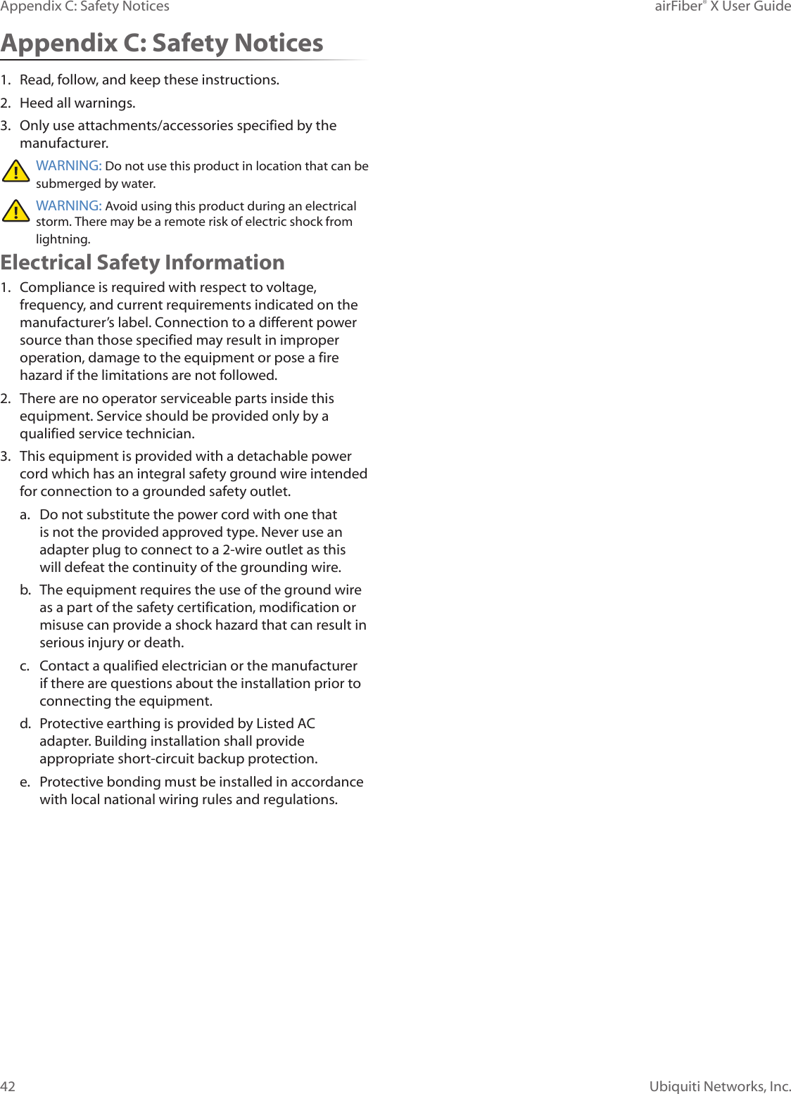 42Appendix C: Safety Notices airFiber® X User GuideUbiquiti Networks, Inc.Appendix C: Safety Notices1. Read, follow, and keep these instructions.2. Heed all warnings.3. Only use attachments/accessories specified by the manufacturer.WARNING: Do not use this product in location that can be submerged by water. WARNING: Avoid using this product during an electrical storm. There may be a remote risk of electric shock from lightning. Electrical Safety Information1. Compliance is required with respect to voltage, frequency, and current requirements indicated on the manufacturer’s label. Connection to a different power source than those specified may result in improper operation, damage to the equipment or pose a fire hazard if the limitations are not followed.2. There are no operator serviceable parts inside this equipment. Service should be provided only by a qualified service technician.3. This equipment is provided with a detachable power cord which has an integral safety ground wire intended for connection to a grounded safety outlet.a. Do not substitute the power cord with one that is not the provided approved type. Never use an adapter plug to connect to a 2-wire outlet as this will defeat the continuity of the grounding wire. b. The equipment requires the use of the ground wire as a part of the safety certification, modification or misuse can provide a shock hazard that can result in serious injury or death.c. Contact a qualified electrician or the manufacturer if there are questions about the installation prior to connecting the equipment.d. Protective earthing is provided by Listed AC adapter. Building installation shall provide appropriate short-circuit backup protection.e. Protective bonding must be installed in accordance with local national wiring rules and regulations.