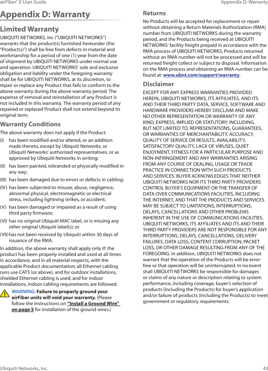 43Appendix D: WarrantyairFiber® X User GuideUbiquiti Networks, Inc.Appendix D: WarrantyLimited WarrantyUBIQUITI NETWORKS, Inc (“UBIQUITI NETWORKS”) warrants that the product(s) furnished hereunder (the “Product(s)”) shall be free from defects in material and workmanship for a period of one (1) year from the date of shipment by UBIQUITI NETWORKS under normal use and operation. UBIQUITI NETWORKS’ sole and exclusive obligation and liability under the foregoing warranty shall be for UBIQUITI NETWORKS, at its discretion, to repair or replace any Product that fails to conform to the above warranty during the above warranty period. The expense of removal and reinstallation of any Product is not included in this warranty. The warranty period of any repaired or replaced Product shall not extend beyond its original term. Warranty ConditionsThe above warranty does not apply if the Product:(I) has been modified and/or altered, or an addition made thereto, except by Ubiquiti Networks, or Ubiquiti Networks’ authorized representatives, or as approved by Ubiquiti Networks in writing;(II) has been painted, rebranded or physically modified in any way;(III) has been damaged due to errors or defects in cabling;(IV) has been subjected to misuse, abuse, negligence, abnormal physical, electromagnetic or electrical stress, including lightning strikes, or accident;(V) has been damaged or impaired as a result of using third party firmware;(VI) has no original Ubiquiti MAC label, or is missing any other original Ubiquiti label(s); or(VII) has not been received by Ubiquiti within 30 days of issuance of the RMA.In addition, the above warranty shall apply only if: the product has been properly installed and used at all times in accordance, and in all material respects, with the applicable Product documentation; all Ethernet cabling runs use CAT5 (or above), and for outdoor installations, shielded Ethernet cabling is used, and for indoor installations, indoor cabling requirements are followed.WARNING: Failure to properly ground your airFiber units will void your warranty. (Please follow the instructions on “Install a Ground Wire” on page 5 for installation of the ground wires.)ReturnsNo Products will be accepted for replacement or repair without obtaining a Return Materials Authorization (RMA) number from UBIQUITI NETWORKS during the warranty period, and the Products being received at UBIQUITI NETWORKS’ facility freight prepaid in accordance with the RMA process of UBIQUITI NETWORKS. Products returned without an RMA number will not be processed and will be returned freight collect or subject to disposal. Information on the RMA process and obtaining an RMA number can be found at: www.ubnt.com/support/warranty.DisclaimerEXCEPT FOR ANY EXPRESS WARRANTIES PROVIDED HEREIN, UBIQUITI NETWORKS, ITS AFFILIATES, AND ITS AND THEIR THIRD PARTY DATA, SERVICE, SOFTWARE AND HARDWARE PROVIDERS HEREBY DISCLAIM AND MAKE NO OTHER REPRESENTATION OR WARRANTY OF ANY KIND, EXPRESS, IMPLIED OR STATUTORY, INCLUDING, BUT NOT LIMITED TO, REPRESENTATIONS, GUARANTEES, OR WARRANTIES OF MERCHANTABILITY, ACCURACY, QUALITY OF SERVICE OR RESULTS, AVAILABILITY, SATISFACTORY QUALITY, LACK OF VIRUSES, QUIET ENJOYMENT, FITNESS FOR A PARTICULAR PURPOSE AND NON-INFRINGEMENT AND ANY WARRANTIES ARISING FROM ANY COURSE OF DEALING, USAGE OR TRADE PRACTICE IN CONNECTION WITH SUCH PRODUCTS AND SERVICES. BUYER ACKNOWLEDGES THAT NEITHER UBIQUITI NETWORKS NOR ITS THIRD PARTY PROVIDERS CONTROL BUYER’S EQUIPMENT OR THE TRANSFER OF DATA OVER COMMUNICATIONS FACILITIES, INCLUDING THE INTERNET, AND THAT THE PRODUCTS AND SERVICES MAY BE SUBJECT TO LIMITATIONS, INTERRUPTIONS, DELAYS, CANCELLATIONS AND OTHER PROBLEMS INHERENT IN THE USE OF COMMUNICATIONS FACILITIES. UBIQUITI NETWORKS, ITS AFFILIATES AND ITS AND THEIR THIRD PARTY PROVIDERS ARE NOT RESPONSIBLE FOR ANY INTERRUPTIONS, DELAYS, CANCELLATIONS, DELIVERY FAILURES, DATA LOSS, CONTENT CORRUPTION, PACKET LOSS, OR OTHER DAMAGE RESULTING FROM ANY OF THE FOREGOING. In addition, UBIQUITI NETWORKS does not warrant that the operation of the Products will be error-free or that operation will be uninterrupted. In no event shall UBIQUITI NETWORKS be responsible for damages or claims of any nature or description relating to system performance, including coverage, buyer’s selection of products (including the Products) for buyer’s application and/or failure of products (including the Products) to meet government or regulatory requirements.