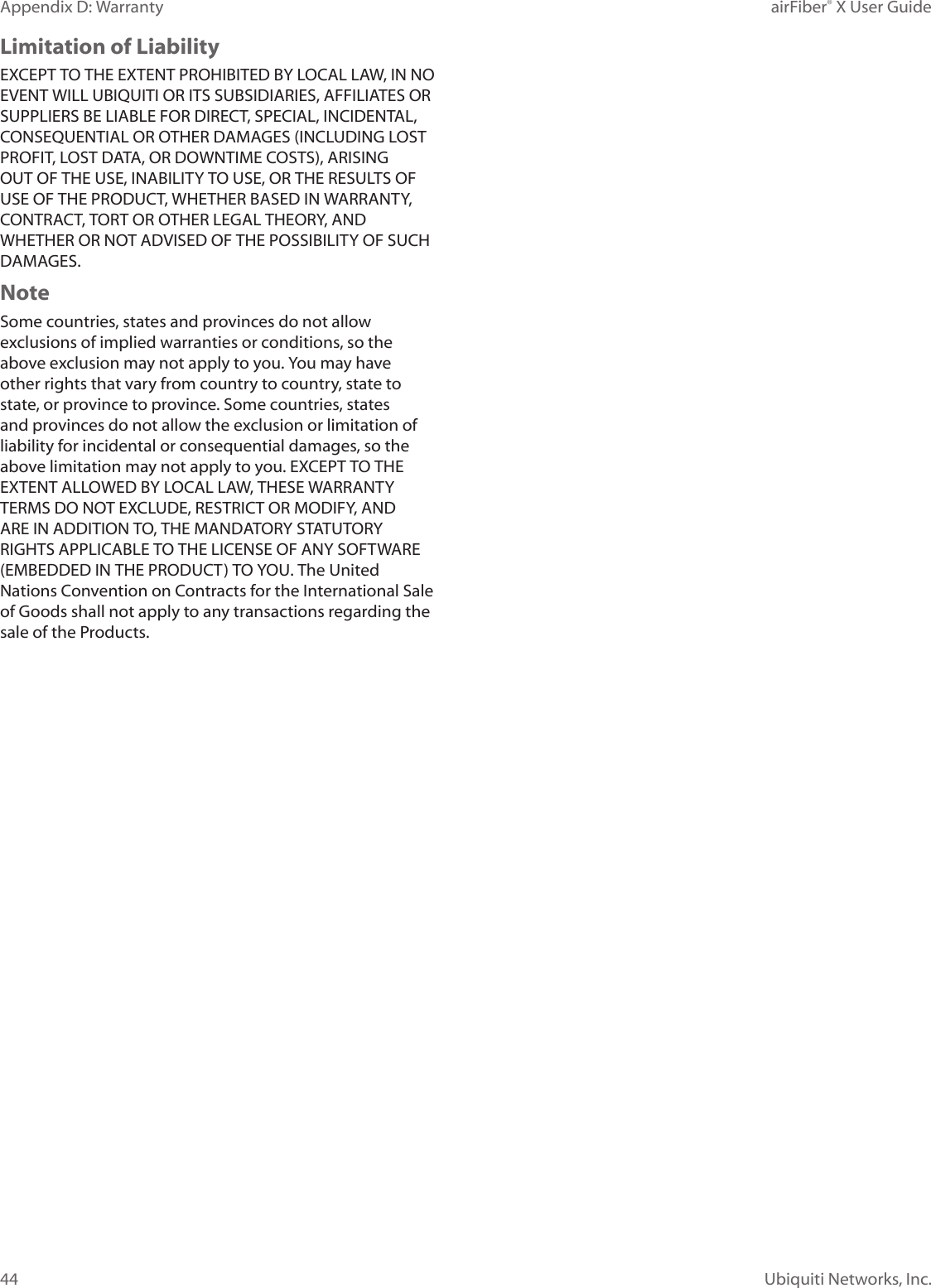 44Appendix D: Warranty airFiber® X User GuideUbiquiti Networks, Inc.Limitation of LiabilityEXCEPT TO THE EXTENT PROHIBITED BY LOCAL LAW, IN NO EVENT WILL UBIQUITI OR ITS SUBSIDIARIES, AFFILIATES OR SUPPLIERS BE LIABLE FOR DIRECT, SPECIAL, INCIDENTAL, CONSEQUENTIAL OR OTHER DAMAGES (INCLUDING LOST PROFIT, LOST DATA, OR DOWNTIME COSTS), ARISING OUT OF THE USE, INABILITY TO USE, OR THE RESULTS OF USE OF THE PRODUCT, WHETHER BASED IN WARRANTY, CONTRACT, TORT OR OTHER LEGAL THEORY, AND WHETHER OR NOT ADVISED OF THE POSSIBILITY OF SUCH DAMAGES. NoteSome countries, states and provinces do not allow exclusions of implied warranties or conditions, so the above exclusion may not apply to you. You may have other rights that vary from country to country, state to state, or province to province. Some countries, states and provinces do not allow the exclusion or limitation of liability for incidental or consequential damages, so the above limitation may not apply to you. EXCEPT TO THE EXTENT ALLOWED BY LOCAL LAW, THESE WARRANTY TERMS DO NOT EXCLUDE, RESTRICT OR MODIFY, AND ARE IN ADDITION TO, THE MANDATORY STATUTORY RIGHTS APPLICABLE TO THE LICENSE OF ANY SOFTWARE (EMBEDDED IN THE PRODUCT) TO YOU. The United Nations Convention on Contracts for the International Sale of Goods shall not apply to any transactions regarding the sale of the Products.