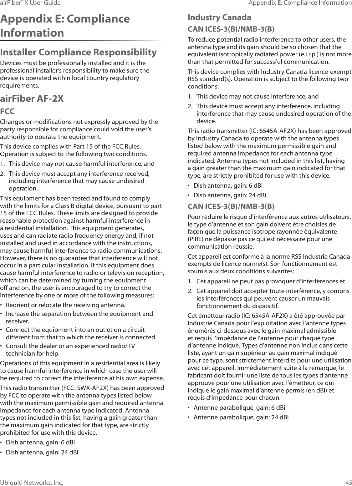 45Appendix E: Compliance InformationairFiber® X User GuideUbiquiti Networks, Inc.Appendix E: Compliance InformationInstaller Compliance ResponsibilityDevices must be professionally installed and it is the professional installer’s responsibility to make sure the device is operated within local country regulatory requirements.airFiber AF-2XFCCChanges or modifications not expressly approved by the party responsible for compliance could void the user’s authority to operate the equipment.This device complies with Part 15 of the FCC Rules. Operation is subject to the following two conditions.1. This device may not cause harmful interference, and2. This device must accept any interference received,including interference that may cause undesiredoperation.This equipment has been tested and found to comply with the limits for a Class B digital device, pursuant to part 15 of the FCC Rules. These limits are designed to provide reasonable protection against harmful interference in a residential installation. This equipment generates, uses and can radiate radio frequency energy and, if not installed and used in accordance with the instructions, may cause harmful interference to radio communications. However, there is no guarantee that interference will not occur in a particular installation. If this equipment does cause harmful interference to radio or television reception, which can be determined by turning the equipment off and on, the user is encouraged to try to correct the interference by one or more of the following measures:• Reorient or relocate the receiving antenna.• Increase the separation between the equipment andreceiver.• Connect the equipment into an outlet on a circuitdifferent from that to which the receiver is connected.• Consult the dealer or an experienced radio/TVtechnician for help.Operations of this equipment in a residential area is likely to cause harmful interference in which case the user will be required to correct the interference at his own expense.This radio transmitter (FCC: SWX-AF2X) has been approved by FCC to operate with the antenna types listed below with the maximum permissible gain and required antenna impedance for each antenna type indicated. Antenna types not included in this list, having a gain greater than the maximum gain indicated for that type, are strictly prohibited for use with this device.• Dish antenna, gain: 6 dBi• Dish antenna, gain: 24 dBiIndustry CanadaCAN ICES-3(B)/NMB-3(B)To reduce potential radio interference to other users, the antenna type and its gain should be so chosen that the equivalent isotropically radiated power (e.i.r.p.) is not more than that permitted for successful communication.This device complies with Industry Canada licence-exempt RSS standard(s). Operation is subject to the following two conditions: 1. This device may not cause interference, and2. This device must accept any interference, includinginterference that may cause undesired operation of thedevice.This radio transmitter (IC: 6545A-AF2X) has been approved by Industry Canada to operate with the antenna types listed below with the maximum permissible gain and required antenna impedance for each antenna type indicated. Antenna types not included in this list, having a gain greater than the maximum gain indicated for that type, are strictly prohibited for use with this device.• Dish antenna, gain: 6 dBi• Dish antenna, gain: 24 dBiCAN ICES-3(B)/NMB-3(B)Pour réduire le risque d’interférence aux autres utilisateurs, le type d’antenne et son gain doivent être choisies de façon que la puissance isotrope rayonnée équivalente (PIRE) ne dépasse pas ce qui est nécessaire pour une communication réussie. Cet appareil est conforme à la norme RSS Industrie Canada exempts de licence norme(s). Son fonctionnement est soumis aux deux conditions suivantes:1. Cet appareil ne peut pas provoquer d’interférences et2. Cet appareil doit accepter toute interférence, y comprisles interférences qui peuvent causer un mauvaisfonctionnement du dispositif.Cet émetteur radio (IC: 6545A-AF2X) a été approuvée par Industrie Canada pour l’exploitation avec l’antenne types énumérés ci-dessous avec le gain maximal admissible et requis l’impédance de l’antenne pour chaque type d’antenne indiqué. Types d’antenne non inclus dans cette liste, ayant un gain supérieur au gain maximal indiqué pour ce type, sont strictement interdits pour une utilisation avec cet appareil. Immédiatement suite à la remarque, le fabricant doit fournir une liste de tous les types d’antenne approuvé pour une utilisation avec l’émetteur, ce qui indique le gain maximal d’antenne permis (en dBi) et requis d’impédance pour chacun.• Antenne parabolique, gain: 6 dBi• Antenne parabolique, gain: 24 dBi