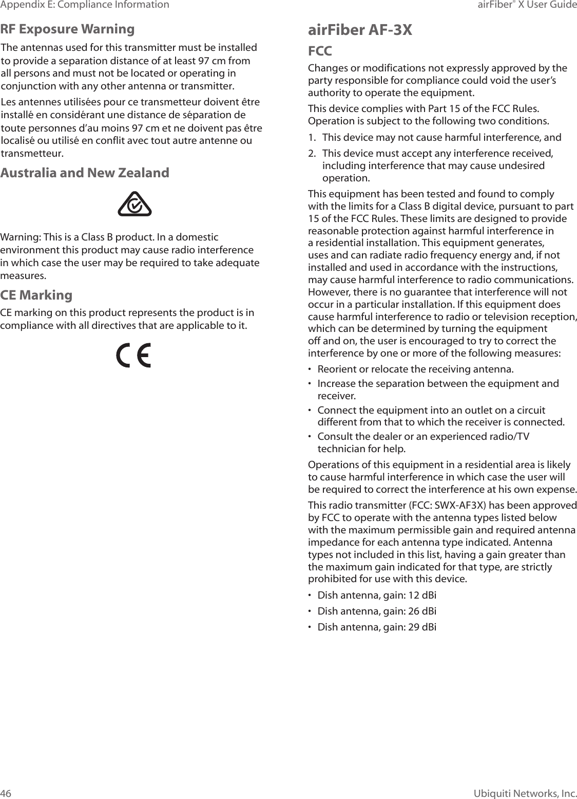 46Appendix E: Compliance Information airFiber® X User GuideUbiquiti Networks, Inc.RF Exposure WarningThe antennas used for this transmitter must be installed to provide a separation distance of at least 97 cm from all persons and must not be located or operating in conjunction with any other antenna or transmitter.Les antennes utilisées pour ce transmetteur doivent être installé en considérant une distance de séparation de toute personnes d’au moins 97cm et ne doivent pas être localisé ou utilisé en conflit avec tout autre antenne ou transmetteur.Australia and New ZealandWarning: This is a Class B product. In a domestic environment this product may cause radio interference in which case the user may be required to take adequate measures.CE MarkingCE marking on this product represents the product is in compliance with all directives that are applicable to it.airFiber AF-3XFCCChanges or modifications not expressly approved by the party responsible for compliance could void the user’s authority to operate the equipment.This device complies with Part 15 of the FCC Rules. Operation is subject to the following two conditions.1. This device may not cause harmful interference, and2. This device must accept any interference received,including interference that may cause undesiredoperation.This equipment has been tested and found to comply with the limits for a Class B digital device, pursuant to part 15 of the FCC Rules. These limits are designed to provide reasonable protection against harmful interference in a residential installation. This equipment generates, uses and can radiate radio frequency energy and, if not installed and used in accordance with the instructions, may cause harmful interference to radio communications. However, there is no guarantee that interference will not occur in a particular installation. If this equipment does cause harmful interference to radio or television reception, which can be determined by turning the equipment off and on, the user is encouraged to try to correct the interference by one or more of the following measures:• Reorient or relocate the receiving antenna.• Increase the separation between the equipment andreceiver.• Connect the equipment into an outlet on a circuitdifferent from that to which the receiver is connected.• Consult the dealer or an experienced radio/TVtechnician for help.Operations of this equipment in a residential area is likely to cause harmful interference in which case the user will be required to correct the interference at his own expense.This radio transmitter (FCC: SWX-AF3X) has been approved by FCC to operate with the antenna types listed below with the maximum permissible gain and required antenna impedance for each antenna type indicated. Antenna types not included in this list, having a gain greater than the maximum gain indicated for that type, are strictly prohibited for use with this device.• Dish antenna, gain: 12 dBi• Dish antenna, gain: 26 dBi• Dish antenna, gain: 29 dBi