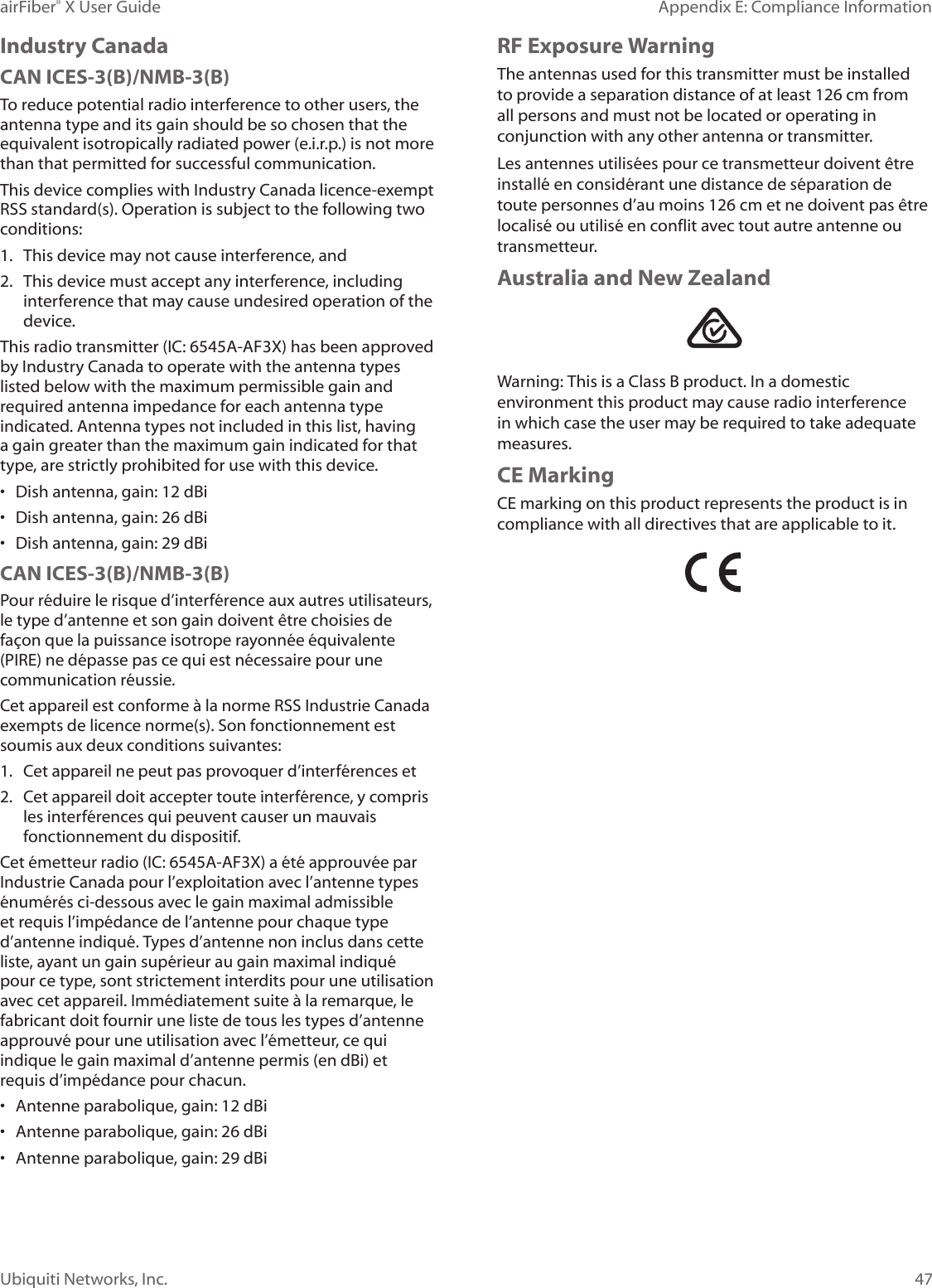 47Appendix E: Compliance InformationairFiber® X User GuideUbiquiti Networks, Inc.Industry CanadaCAN ICES-3(B)/NMB-3(B)To reduce potential radio interference to other users, the antenna type and its gain should be so chosen that the equivalent isotropically radiated power (e.i.r.p.) is not more than that permitted for successful communication.This device complies with Industry Canada licence-exempt RSS standard(s). Operation is subject to the following two conditions: 1. This device may not cause interference, and 2. This device must accept any interference, including interference that may cause undesired operation of the device.This radio transmitter (IC: 6545A-AF3X) has been approved by Industry Canada to operate with the antenna types listed below with the maximum permissible gain and required antenna impedance for each antenna type indicated. Antenna types not included in this list, having a gain greater than the maximum gain indicated for that type, are strictly prohibited for use with this device.• Dish antenna, gain: 12 dBi• Dish antenna, gain: 26 dBi• Dish antenna, gain: 29 dBiCAN ICES-3(B)/NMB-3(B)Pour réduire le risque d’interférence aux autres utilisateurs, le type d’antenne et son gain doivent être choisies de façon que la puissance isotrope rayonnée équivalente (PIRE) ne dépasse pas ce qui est nécessaire pour une communication réussie. Cet appareil est conforme à la norme RSS Industrie Canada exempts de licence norme(s). Son fonctionnement est soumis aux deux conditions suivantes:1. Cet appareil ne peut pas provoquer d’interférences et 2. Cet appareil doit accepter toute interférence, y compris les interférences qui peuvent causer un mauvais fonctionnement du dispositif.Cet émetteur radio (IC: 6545A-AF3X) a été approuvée par Industrie Canada pour l’exploitation avec l’antenne types énumérés ci-dessous avec le gain maximal admissible et requis l’impédance de l’antenne pour chaque type d’antenne indiqué. Types d’antenne non inclus dans cette liste, ayant un gain supérieur au gain maximal indiqué pour ce type, sont strictement interdits pour une utilisation avec cet appareil. Immédiatement suite à la remarque, le fabricant doit fournir une liste de tous les types d’antenne approuvé pour une utilisation avec l’émetteur, ce qui indique le gain maximal d’antenne permis (en dBi) et requis d’impédance pour chacun.• Antenne parabolique, gain: 12 dBi• Antenne parabolique, gain: 26 dBi• Antenne parabolique, gain: 29 dBiRF Exposure WarningThe antennas used for this transmitter must be installed to provide a separation distance of at least 126 cm from all persons and must not be located or operating in conjunction with any other antenna or transmitter.Les antennes utilisées pour ce transmetteur doivent être installé en considérant une distance de séparation de toute personnes d’au moins 126cm et ne doivent pas être localisé ou utilisé en conflit avec tout autre antenne ou transmetteur.Australia and New ZealandWarning: This is a Class B product. In a domestic environment this product may cause radio interference in which case the user may be required to take adequate measures.CE MarkingCE marking on this product represents the product is in compliance with all directives that are applicable to it.