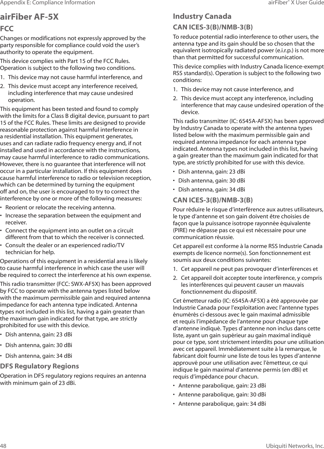 48Appendix E: Compliance Information airFiber® X User GuideUbiquiti Networks, Inc.airFiber AF-5XFCCChanges or modifications not expressly approved by the party responsible for compliance could void the user’s authority to operate the equipment.This device complies with Part 15 of the FCC Rules. Operation is subject to the following two conditions.1. This device may not cause harmful interference, and2. This device must accept any interference received, including interference that may cause undesired operation.This equipment has been tested and found to comply with the limits for a Class B digital device, pursuant to part 15 of the FCC Rules. These limits are designed to provide reasonable protection against harmful interference in a residential installation. This equipment generates, uses and can radiate radio frequency energy and, if not installed and used in accordance with the instructions, may cause harmful interference to radio communications. However, there is no guarantee that interference will not occur in a particular installation. If this equipment does cause harmful interference to radio or television reception, which can be determined by turning the equipment off and on, the user is encouraged to try to correct the interference by one or more of the following measures:• Reorient or relocate the receiving antenna.• Increase the separation between the equipment and receiver.• Connect the equipment into an outlet on a circuit different from that to which the receiver is connected.• Consult the dealer or an experienced radio/TV technician for help.Operations of this equipment in a residential area is likely to cause harmful interference in which case the user will be required to correct the interference at his own expense.This radio transmitter (FCC: SWX-AF5X) has been approved by FCC to operate with the antenna types listed below with the maximum permissible gain and required antenna impedance for each antenna type indicated. Antenna types not included in this list, having a gain greater than the maximum gain indicated for that type, are strictly prohibited for use with this device.• Dish antenna, gain: 23 dBi• Dish antenna, gain: 30 dBi• Dish antenna, gain: 34 dBiDFS Regulatory RegionsOperation in DFS regulatory regions requires an antenna with minimum gain of 23 dBi.Industry CanadaCAN ICES-3(B)/NMB-3(B)To reduce potential radio interference to other users, the antenna type and its gain should be so chosen that the equivalent isotropically radiated power (e.i.r.p.) is not more than that permitted for successful communication.This device complies with Industry Canada licence-exempt RSS standard(s). Operation is subject to the following two conditions: 1. This device may not cause interference, and 2. This device must accept any interference, including interference that may cause undesired operation of the device.This radio transmitter (IC: 6545A-AF5X) has been approved by Industry Canada to operate with the antenna types listed below with the maximum permissible gain and required antenna impedance for each antenna type indicated. Antenna types not included in this list, having a gain greater than the maximum gain indicated for that type, are strictly prohibited for use with this device.• Dish antenna, gain: 23 dBi• Dish antenna, gain: 30 dBi• Dish antenna, gain: 34 dBiCAN ICES-3(B)/NMB-3(B)Pour réduire le risque d’interférence aux autres utilisateurs, le type d’antenne et son gain doivent être choisies de façon que la puissance isotrope rayonnée équivalente (PIRE) ne dépasse pas ce qui est nécessaire pour une communication réussie. Cet appareil est conforme à la norme RSS Industrie Canada exempts de licence norme(s). Son fonctionnement est soumis aux deux conditions suivantes:1. Cet appareil ne peut pas provoquer d’interférences et 2. Cet appareil doit accepter toute interférence, y compris les interférences qui peuvent causer un mauvais fonctionnement du dispositif.Cet émetteur radio (IC: 6545A-AF5X) a été approuvée par Industrie Canada pour l’exploitation avec l’antenne types énumérés ci-dessous avec le gain maximal admissible et requis l’impédance de l’antenne pour chaque type d’antenne indiqué. Types d’antenne non inclus dans cette liste, ayant un gain supérieur au gain maximal indiqué pour ce type, sont strictement interdits pour une utilisation avec cet appareil. Immédiatement suite à la remarque, le fabricant doit fournir une liste de tous les types d’antenne approuvé pour une utilisation avec l’émetteur, ce qui indique le gain maximal d’antenne permis (en dBi) et requis d’impédance pour chacun.• Antenne parabolique, gain: 23 dBi• Antenne parabolique, gain: 30 dBi• Antenne parabolique, gain: 34 dBi