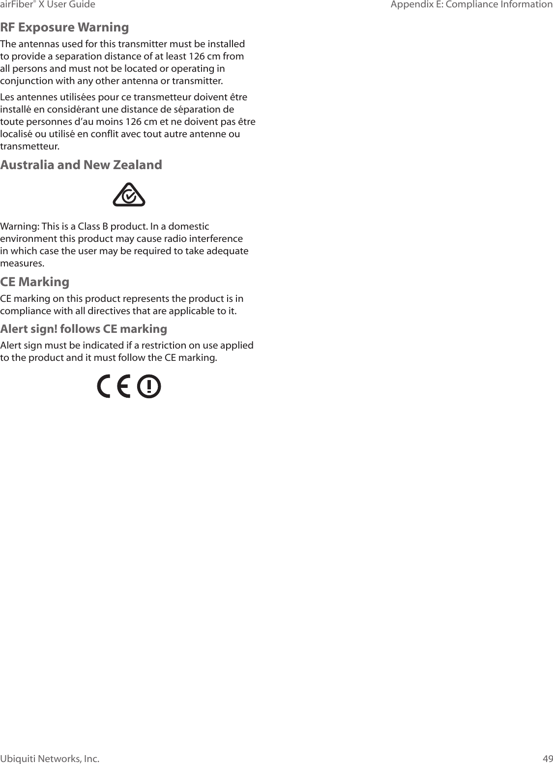 49Appendix E: Compliance InformationairFiber® X User GuideUbiquiti Networks, Inc.RF Exposure WarningThe antennas used for this transmitter must be installed to provide a separation distance of at least 126 cm from all persons and must not be located or operating in conjunction with any other antenna or transmitter.Les antennes utilisées pour ce transmetteur doivent être installé en considérant une distance de séparation de toute personnes d’au moins 126cm et ne doivent pas être localisé ou utilisé en conflit avec tout autre antenne ou transmetteur.Australia and New ZealandWarning: This is a Class B product. In a domestic environment this product may cause radio interference in which case the user may be required to take adequate measures.CE MarkingCE marking on this product represents the product is in compliance with all directives that are applicable to it.Alert sign! follows CE markingAlert sign must be indicated if a restriction on use applied to the product and it must follow the CE marking.