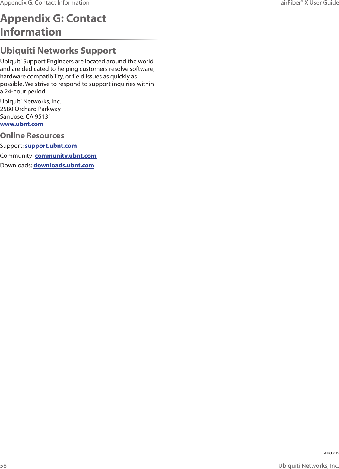 58airFiber® X User GuideUbiquiti Networks, Inc.Appendix G: Contact InformationAppendix G: Contact InformationUbiquiti Networks SupportUbiquiti Support Engineers are located around the world and are dedicated to helping customers resolve software, hardware compatibility, or field issues as quickly as possible. We strive to respond to support inquiries within a 24-hour period.Ubiquiti Networks, Inc. 2580 Orchard Parkway San Jose, CA 95131 www.ubnt.comOnline ResourcesSupport: support.ubnt.comCommunity: community.ubnt.comDownloads: downloads.ubnt.comAI080615