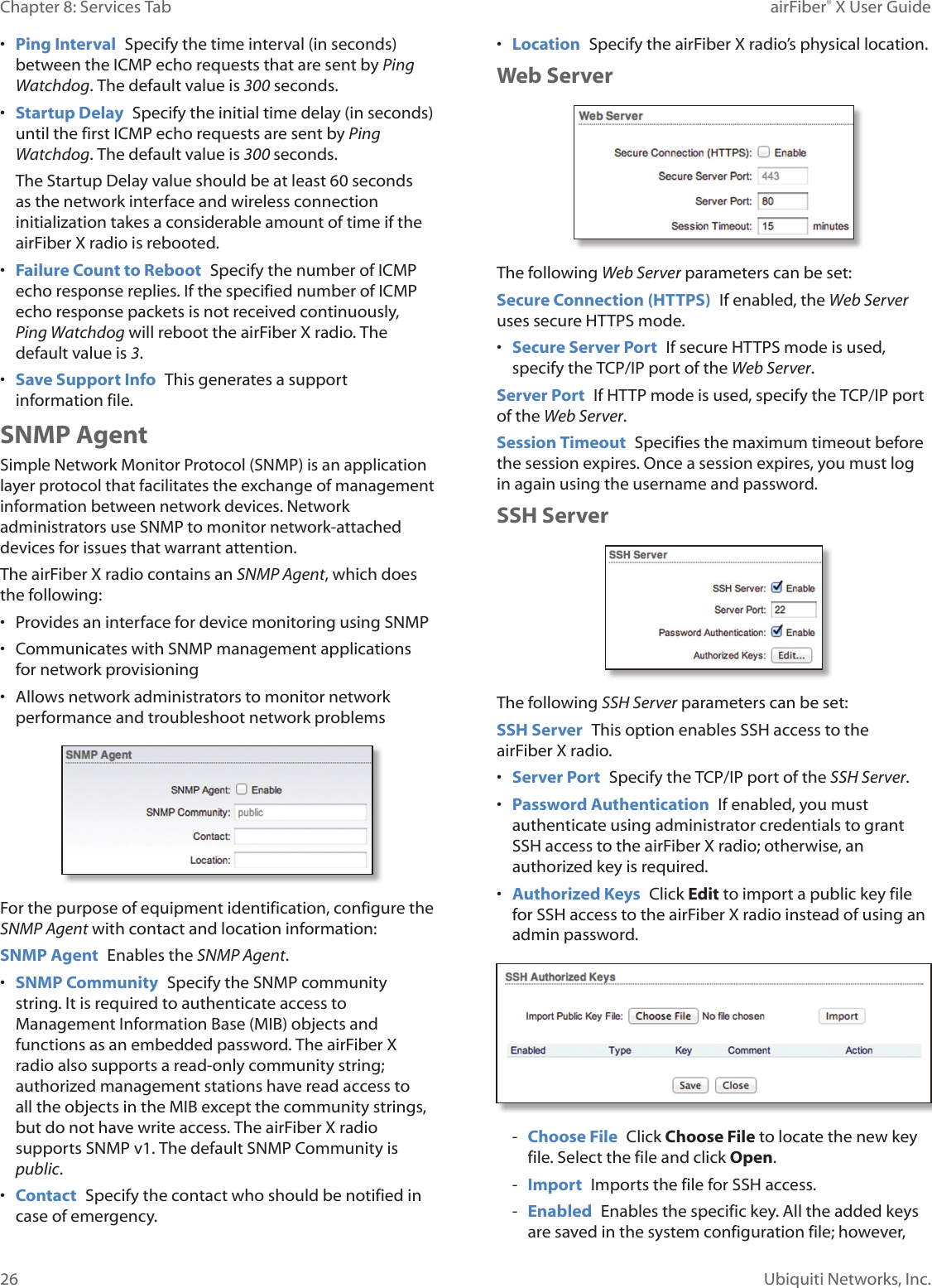 26Chapter 8: Services Tab airFiber® X User GuideUbiquiti Networks, Inc.• Ping Interval Specify the time interval (in seconds) between the ICMP echo requests that are sent by Ping Watchdog. The default value is 300 seconds.• Startup Delay Specify the initial time delay (in seconds) until the first ICMP echo requests are sent by Ping Watchdog. The default value is 300 seconds.The Startup Delay value should be at least 60 seconds as the network interface and wireless connection initialization takes a considerable amount of time if the airFiberX radio is rebooted.• Failure Count to Reboot Specify the number of ICMP echo response replies. If the specified number of ICMP echo response packets is not received continuously, Ping Watchdog will reboot the airFiberX radio. The default value is 3.• Save Support Info This generates a support information file.SNMP AgentSimple Network Monitor Protocol (SNMP) is an application layer protocol that facilitates the exchange of management information between network devices. Network administrators use SNMP to monitor network-attached devices for issues that warrant attention.The airFiberX radio contains an SNMP Agent, which does the following:• Provides an interface for device monitoring using SNMP• Communicates with SNMP management applications for network provisioning• Allows network administrators to monitor network performance and troubleshoot network problemsFor the purpose of equipment identification, configure the SNMP Agent with contact and location information:SNMP Agent Enables the SNMP Agent.• SNMP Community Specify the SNMP community string. It is required to authenticate access to Management Information Base (MIB) objects and functions as an embedded password. The airFiberX radio also supports a read-only community string; authorized management stations have read access to all the objects in the MIB except the community strings, but do not have write access. The airFiberX radio supports SNMP v1. The default SNMP Community is public.• Contact Specify the contact who should be notified in case of emergency.• Location Specify the airFiberX radio’s physical location.Web ServerThe following Web Server parameters can be set:Secure Connection (HTTPS) If enabled, the Web Server uses secure HTTPS mode. • Secure Server Port If secure HTTPS mode is used, specify the TCP/IP port of the Web Server.Server Port If HTTP mode is used, specify the TCP/IP port of the Web Server.Session Timeout Specifies the maximum timeout before the session expires. Once a session expires, you must log in again using the username and password.SSH ServerThe following SSH Server parameters can be set:SSH Server This option enables SSH access to the airFiberX radio.• Server Port Specify the TCP/IP port of the SSH Server.• Password Authentication If enabled, you must authenticate using administrator credentials to grant SSH access to the airFiberX radio; otherwise, an authorized key is required.• Authorized Keys Click Edit to import a public key file for SSH access to the airFiberX radio instead of using an admin password. - Choose File Click Choose File to locate the new key file. Select the file and click Open. - Import Imports the file for SSH access. - Enabled Enables the specific key. All the added keys are saved in the system configuration file; however,