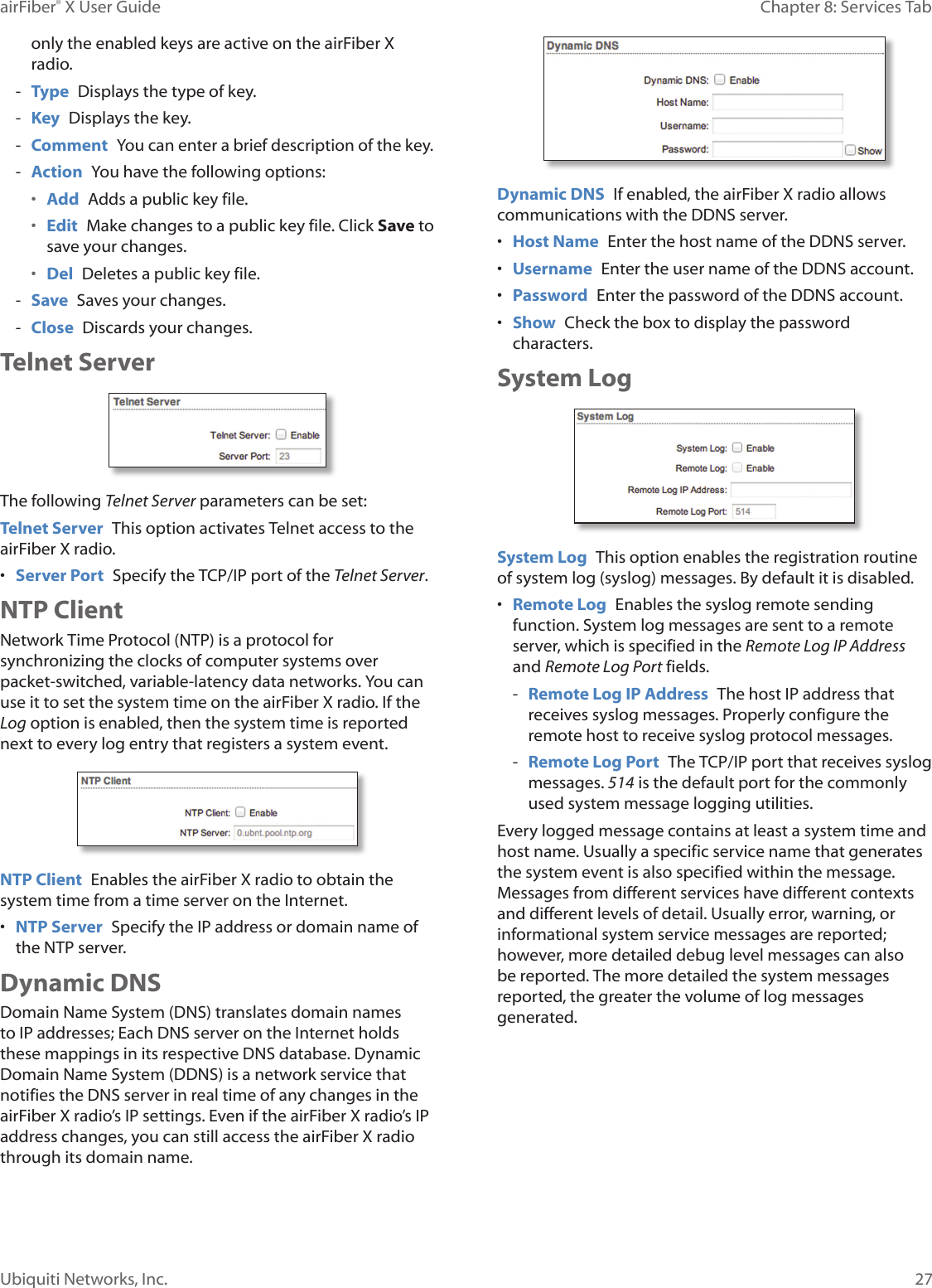 27Chapter 8: Services TabairFiber® X User GuideUbiquiti Networks, Inc.only the enabled keys are active on the airFiberX radio. - Type Displays the type of key. - Key Displays the key. - Comment You can enter a brief description of the key. - Action You have the following options:• Add Adds a public key file.• Edit Make changes to a public key file. Click Save to save your changes.• Del Deletes a public key file. - Save Saves your changes. - Close Discards your changes. Telnet ServerThe following Telnet Server parameters can be set:Telnet Server This option activates Telnet access to the airFiberX radio.• Server Port Specify the TCP/IP port of the Telnet Server.NTP ClientNetwork Time Protocol (NTP) is a protocol for synchronizing the clocks of computer systems over packet-switched, variable-latency data networks. You can use it to set the system time on the airFiberX radio. If the Log option is enabled, then the system time is reported next to every log entry that registers a system event.NTP Client Enables the airFiberX radio to obtain the system time from a time server on the Internet.• NTP Server Specify the IP address or domain name of the NTP server.Dynamic DNSDomain Name System (DNS) translates domain names to IP addresses; Each DNS server on the Internet holds these mappings in its respective DNS database. Dynamic Domain Name System (DDNS) is a network service that notifies the DNS server in real time of any changes in the airFiberX radio’s IP settings. Even if the airFiberX radio’s IP address changes, you can still access the airFiberX radio through its domain name.Dynamic DNS If enabled, the airFiberX radio allows communications with the DDNS server.• Host Name Enter the host name of the DDNS server.• Username Enter the user name of the DDNS account.• Password Enter the password of the DDNS account.• Show Check the box to display the password characters.System LogSystem Log This option enables the registration routine of system log (syslog) messages. By default it is disabled.• Remote Log Enables the syslog remote sending function. System log messages are sent to a remote server, which is specified in the Remote Log IP Address and Remote Log Port fields. - Remote Log IP Address The host IP address that receives syslog messages. Properly configure the remote host to receive syslog protocol messages. - Remote Log Port The TCP/IP port that receives syslog messages. 514 is the default port for the commonly used system message logging utilities.Every logged message contains at least a system time and host name. Usually a specific service name that generates the system event is also specified within the message. Messages from different services have different contexts and different levels of detail. Usually error, warning, or informational system service messages are reported; however, more detailed debug level messages can also be reported. The more detailed the system messages reported, the greater the volume of log messages generated.