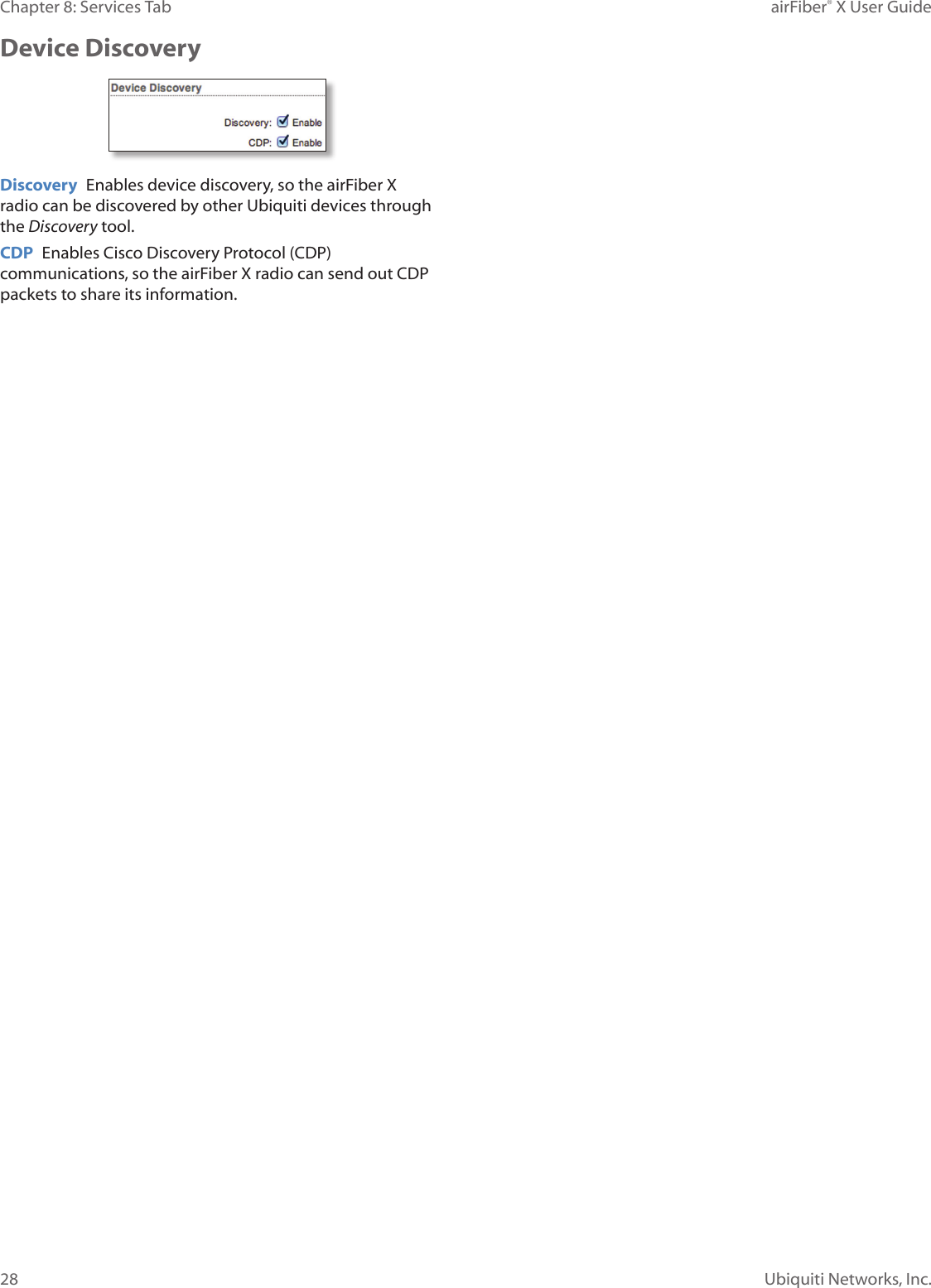 28Chapter 8: Services Tab airFiber® X User GuideUbiquiti Networks, Inc.Device DiscoveryDiscovery Enables device discovery, so the airFiberX radio can be discovered by other Ubiquiti devices through the Discovery tool.CDP Enables Cisco Discovery Protocol (CDP) communications, so the airFiberX radio can send out CDP packets to share its information.