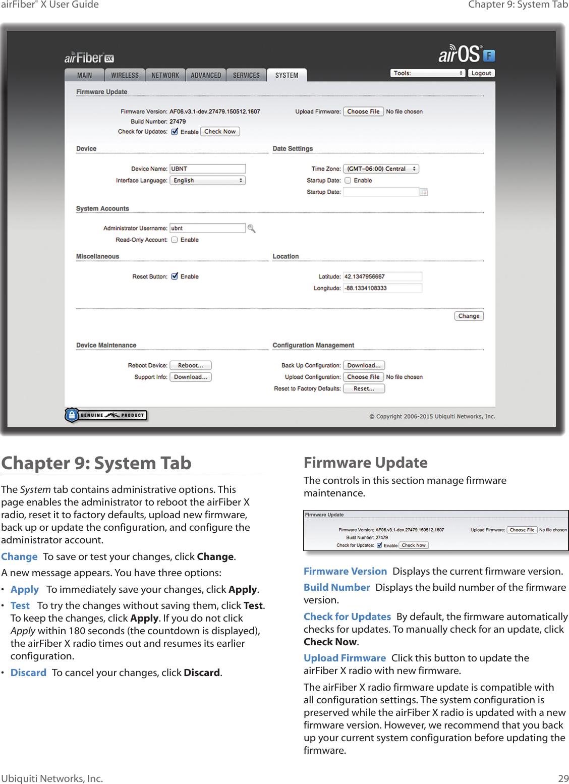 29Chapter 9: System TabairFiber® X User GuideUbiquiti Networks, Inc.Chapter 9: System TabThe System tab contains administrative options. This page enables the administrator to reboot the airFiberX radio, reset it to factory defaults, upload new firmware, back up or update the configuration, and configure the administrator account.Change To save or test your changes, click Change.A new message appears. You have three options:• Apply To immediately save your changes, click Apply.• Test To try the changes without saving them, click Test. To keep the changes, click Apply. If you do not click Apply within 180 seconds (the countdown is displayed), the airFiberX radio times out and resumes its earlier configuration.• Discard To cancel your changes, click Discard.Firmware UpdateThe controls in this section manage firmware maintenance.Firmware Version Displays the current firmware version.Build Number Displays the build number of the firmware version.Check for Updates By default, the firmware automatically checks for updates. To manually check for an update, click Check Now.Upload Firmware Click this button to update the airFiberX radio with new firmware.The airFiberX radio firmware update is compatible with all configuration settings. The system configuration is preserved while the airFiberX radio is updated with a new firmware version. However, we recommend that you back up your current system configuration before updating the firmware.
