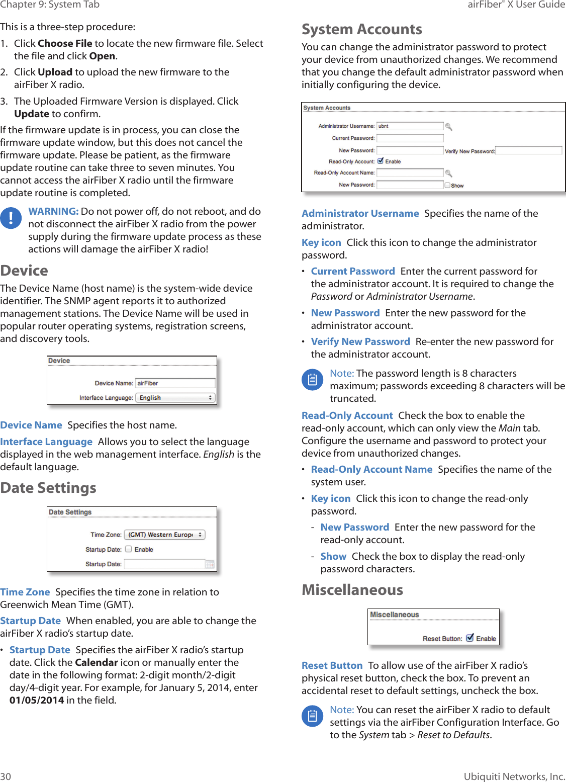 30Chapter 9: System Tab airFiber® X User GuideUbiquiti Networks, Inc.This is a three-step procedure: 1. Click Choose File to locate the new firmware file. Select the file and click Open. 2. Click Upload to upload the new firmware to the airFiberX radio.3. The Uploaded Firmware Version is displayed. Click Update to confirm.If the firmware update is in process, you can close the firmware update window, but this does not cancel the firmware update. Please be patient, as the firmware update routine can take three to seven minutes. You cannot access the airFiberX radio until the firmware update routine is completed. WARNING: Do not power off, do not reboot, and do not disconnect the airFiberX radio from the power supply during the firmware update process as these actions will damage the airFiberX radio!DeviceThe Device Name (host name) is the system-wide device identifier. The SNMP agent reports it to authorized management stations. The Device Name will be used in popular router operating systems, registration screens, and discovery tools.Device Name Specifies the host name.Interface Language Allows you to select the language displayed in the web management interface. English is the default language.Date SettingsTime Zone Specifies the time zone in relation to Greenwich Mean Time (GMT). Startup Date When enabled, you are able to change the airFiberX radio’s startup date. • Startup Date Specifies the airFiberX radio’s startup date. Click the Calendar icon or manually enter the date in the following format: 2-digit month/2-digit day/4-digit year. For example, for January 5, 2014, enter 01/05/2014 in the field.System AccountsYou can change the administrator password to protect your device from unauthorized changes. We recommend that you change the default administrator password when initially configuring the device.Administrator Username Specifies the name of the administrator.Key icon Click this icon to change the administrator password.• Current Password Enter the current password for the administrator account. It is required to change the Password or Administrator Username.• New Password Enter the new password for the administrator account.• Verify New Password Re-enter the new password for the administrator account.Note: The password length is 8 characters maximum; passwords exceeding 8 characters will be truncated.Read-Only Account Check the box to enable the read-only account, which can only view the Main tab. Configure the username and password to protect your device from unauthorized changes.• Read-Only Account Name Specifies the name of the system user.• Key icon Click this icon to change the read-only password. - New Password Enter the new password for the read-only account. - Show Check the box to display the read-only password characters.MiscellaneousReset Button To allow use of the airFiberX radio’s physical reset button, check the box. To prevent an accidental reset to default settings, uncheck the box.Note: You can reset the airFiberX radio to default settings via the airFiber Configuration Interface. Go to the System tab > Reset to Defaults.