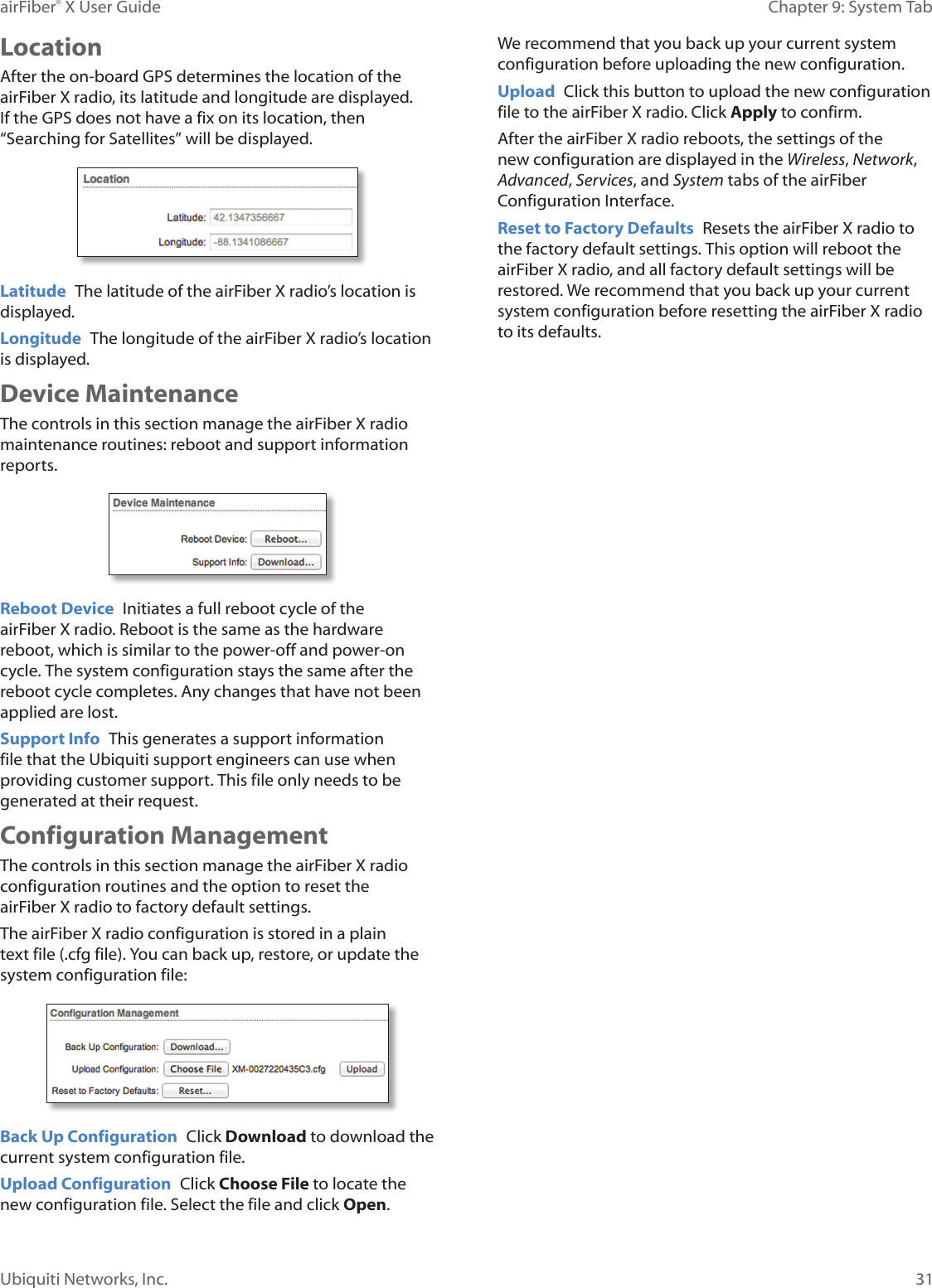 31Chapter 9: System TabairFiber® X User GuideUbiquiti Networks, Inc.LocationAfter the on-board GPS determines the location of the airFiberX radio, its latitude and longitude are displayed. If the GPS does not have a fix on its location, then “Searching for Satellites” will be displayed.Latitude The latitude of the airFiberX radio’s location is displayed.Longitude The longitude of the airFiberX radio’s location is displayed.Device MaintenanceThe controls in this section manage the airFiberX radio maintenance routines: reboot and support information reports.Reboot Device Initiates a full reboot cycle of the airFiberX radio. Reboot is the same as the hardware reboot, which is similar to the power-off and power-on cycle. The system configuration stays the same after the reboot cycle completes. Any changes that have not been applied arelost.Support Info This generates a support information file that the Ubiquiti support engineers can use when providing customer support. This file only needs to be generated at their request.Configuration ManagementThe controls in this section manage the airFiberX radio configuration routines and the option to reset the airFiberX radio to factory default settings.The airFiberX radio configuration is stored in a plain text file (.cfg file). You can back up, restore, or update the system configuration file:Back Up Configuration Click Download to download the current system configuration file.Upload Configuration Click Choose File to locate the new configuration file. Select the file and click Open. We recommend that you back up your current system configuration before uploading the new configuration. Upload Click this button to upload the new configuration file to the airFiberX radio. Click Apply to confirm. After the airFiberX radio reboots, the settings of the new configuration are displayed in the Wireless, Network, Advanced, Services, and System tabs of the airFiber Configuration Interface.Reset to Factory Defaults Resets the airFiberX radio to the factory default settings. This option will reboot the airFiberX radio, and all factory default settings will be restored. We recommend that you back up your current system configuration before resetting the airFiberX radio to its defaults.