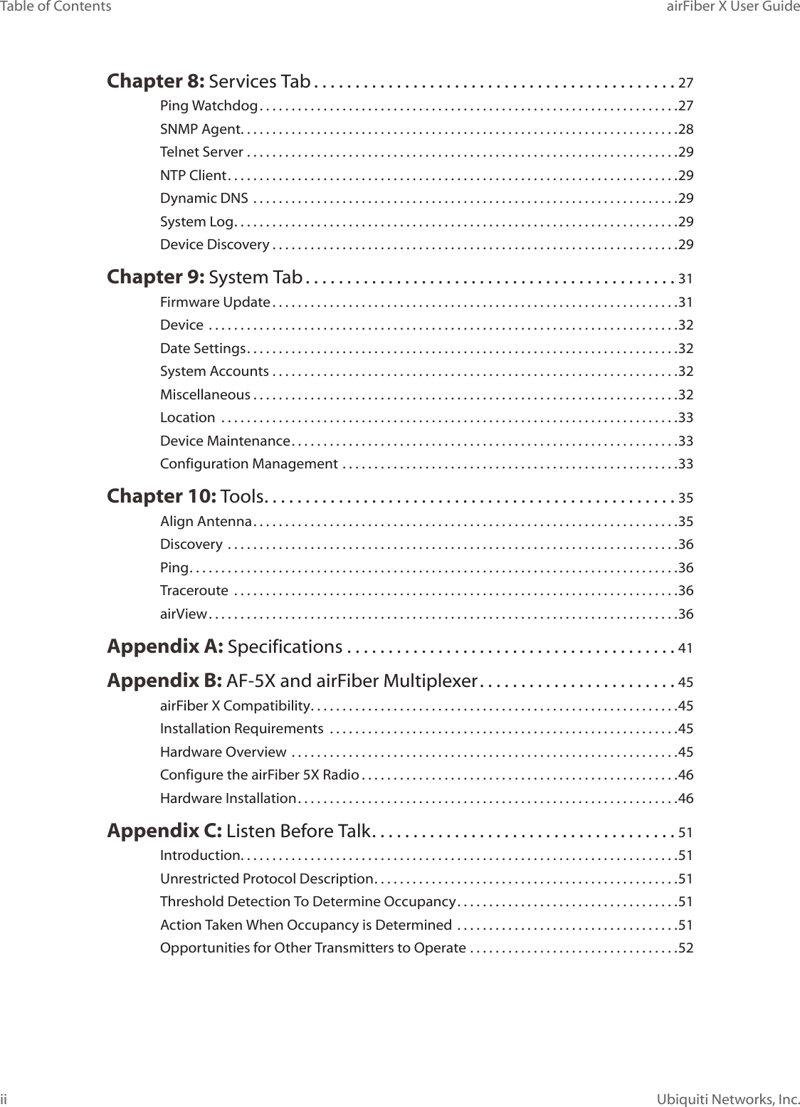 iiTable of Contents airFiber X User GuideUbiquiti Networks, Inc.Chapter 8: Services Tab ............................................27Ping Watchdog ..................................................................27SNMP Agent. . . . . . . . . . . . . . . . . . . . . . . . . . . . . . . . . . . . . . . . . . . . . . . . . . . . . . . . . . . . . . . . . . . . .28Telnet Server ....................................................................29NTP Client .......................................................................29Dynamic DNS  ...................................................................29System Log ......................................................................29Device Discovery ................................................................29Chapter 9: System Tab .............................................31Firmware Update ................................................................31Device ..........................................................................32Date Settings ....................................................................32System Accounts ................................................................32Miscellaneous ...................................................................32Location  ........................................................................33Device Maintenance .............................................................33Configuration Management .....................................................33Chapter 10: Tools ..................................................35Align Antenna ...................................................................35Discovery .......................................................................36Ping .............................................................................36Traceroute  ......................................................................36airView ..........................................................................36Appendix A: Specifications ........................................41Appendix B: AF-5X and airFiber Multiplexer ........................45airFiber X Compatibility ..........................................................45Installation Requirements  .......................................................45Hardware Overview .............................................................45Configure the airFiber 5X Radio ..................................................46Hardware Installation ............................................................46Appendix C: Listen Before Talk .....................................51Introduction. . . . . . . . . . . . . . . . . . . . . . . . . . . . . . . . . . . . . . . . . . . . . . . . . . . . . . . . . . . . . . . . . . . . .51Unrestricted Protocol Description ................................................51Threshold Detection To Determine Occupancy ...................................51Action Taken When Occupancy is Determined ...................................51Opportunities for Other Transmitters to Operate .................................52