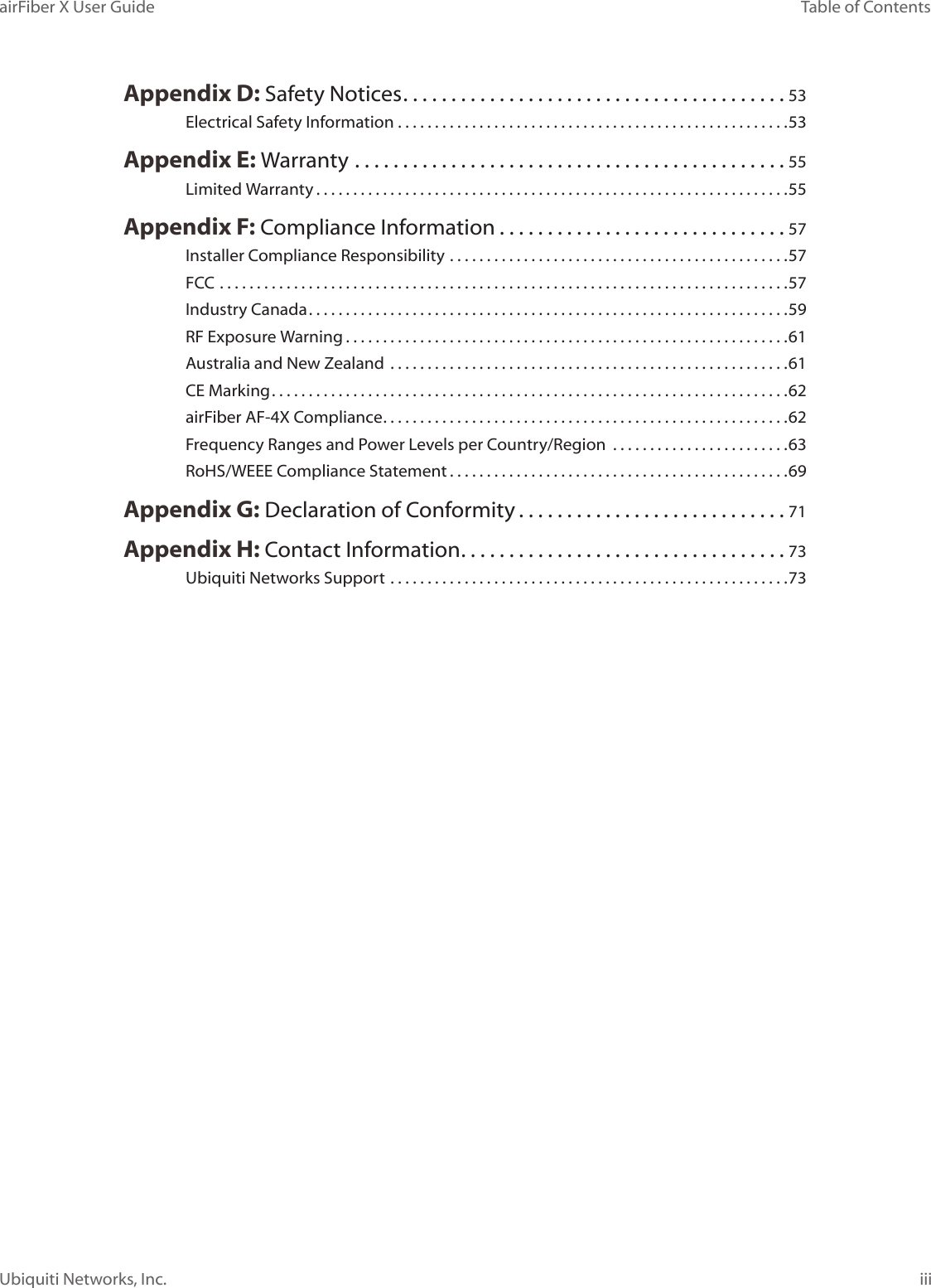 iiiTable of ContentsairFiber X User GuideUbiquiti Networks, Inc.Appendix D: Safety Notices ........................................53Electrical Safety Information .....................................................53Appendix E: Warranty .............................................55Limited Warranty ................................................................55Appendix F: Compliance Information ..............................57Installer Compliance Responsibility ..............................................57FCC .............................................................................57Industry Canada .................................................................59RF Exposure Warning ............................................................61Australia and New Zealand  ......................................................61CE Marking ......................................................................62airFiber AF-4X Compliance .......................................................62Frequency Ranges and Power Levels per Country/Region  ........................63RoHS/WEEE Compliance Statement ..............................................69Appendix G: Declaration of Conformity ............................71Appendix H: Contact Information ..................................73Ubiquiti Networks Support ......................................................73