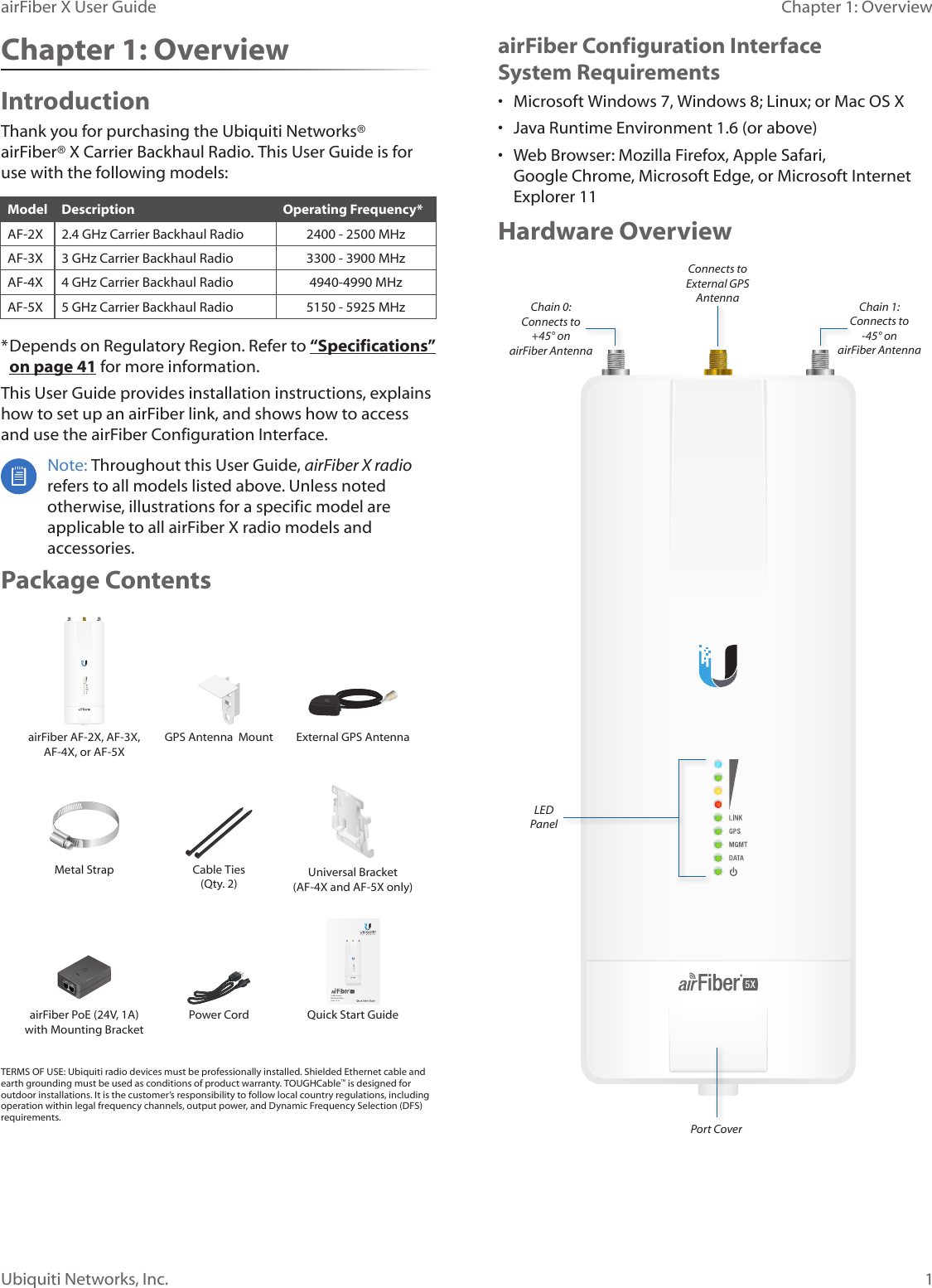 1Chapter 1: OverviewairFiber X User GuideUbiquiti Networks, Inc.airFiber Configuration Interface SystemRequirements•  Microsoft Windows 7, Windows 8; Linux; or Mac OS X•  Java Runtime Environment 1.6 (or above)•  Web Browser: Mozilla Firefox, Apple Safari, GoogleChrome, Microsoft Edge, or Microsoft Internet Explorer11Hardware OverviewPort CoverLED PanelConnects to External GPS AntennaChain 0:  Connects to  +45° on  airFiber AntennaChain 1:  Connects to   -45° on airFiber AntennaChapter 1: OverviewIntroductionThank you for purchasing the Ubiquiti Networks®  airFiber® X Carrier Backhaul Radio. This User Guide is for use with the following models:Model Description Operating Frequency*AF-2X 2.4 GHz Carrier Backhaul Radio 2400 - 2500 MHzAF-3X 3 GHz Carrier Backhaul Radio 3300 - 3900 MHzAF-4X 4 GHz Carrier Backhaul Radio 4940-4990 MHzAF-5X 5 GHz Carrier Backhaul Radio 5150 - 5925 MHz* Depends on Regulatory Region. Refer to “Specifications” on page 41 for more information.This User Guide provides installation instructions, explains how to set up an airFiber link, and shows how to access and use the airFiber Configuration Interface. Note: Throughout this User Guide, airFiberX radio refers to all models listed above. Unless noted otherwise, illustrations for a specific model are applicable to all airFiberX radio models and accessories.Package ContentsairFiber AF-2X, AF-3X, AF-4X, or AF-5XGPS Antenna  Mount  External GPS AntennaMetal Strap Cable Ties (Qty. 2) Universal Bracket (AF-4X and AF-5X only)5 GHz Carrier Backhaul RadioModel: AF-5XDATAMGMTGPSLINKDATAMGMTGPSLINKairFiber PoE (24V, 1A) with Mounting BracketPower Cord Quick Start GuideTERMS OF USE: Ubiquiti radio devices must be professionally installed. Shielded Ethernet cable and earth grounding must be used as conditions of product warranty. TOUGHCable™ is designed for outdoor installations. It is the customer’s responsibility to follow local country regulations, including operation within legal frequency channels, output power, and Dynamic Frequency Selection (DFS) requirements.