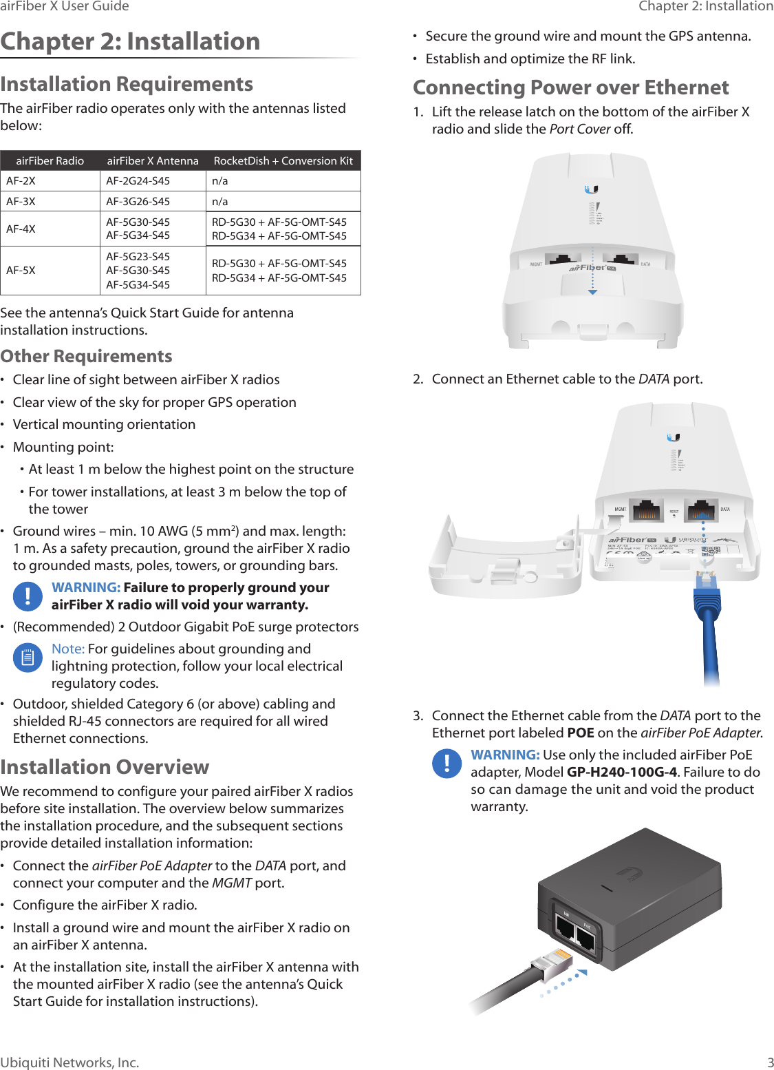 3Chapter 2: InstallationairFiber X User GuideUbiquiti Networks, Inc.Chapter 2: InstallationInstallation RequirementsThe airFiberradio operates only with the antennas listed below:airFiberRadio airFiberX Antenna RocketDish + Conversion KitAF-2X AF-2G24-S45 n/aAF-3X AF-3G26-S45 n/aAF-4X AF-5G30-S45 AF-5G34-S45RD-5G30 + AF-5G-OMT-S45RD-5G34 + AF-5G-OMT-S45AF-5XAF-5G23-S45AF-5G30-S45AF-5G34-S45RD-5G30 + AF-5G-OMT-S45RD-5G34 + AF-5G-OMT-S45See the antenna’s Quick Start Guide for antenna installation instructions. Other Requirements•  Clear line of sight between airFiberX radios•  Clear view of the sky for proper GPS operation•  Vertical mounting orientation•  Mounting point:• At least 1 m below the highest point on the structure• For tower installations, at least 3 m below the top of thetower•  Ground wires – min. 10 AWG (5 mm2) and max. length: 1m. Asa safety precaution, ground the airFiberX radio to grounded masts, poles, towers, or grounding bars. WARNING: Failure to properly ground your airFiberX radio will void your warranty. •  (Recommended) 2 Outdoor Gigabit PoE surge protectorsNote: For guidelines about grounding and lightning protection, follow your local electrical regulatory codes. •  Outdoor, shielded Category 6 (or above) cabling and shielded RJ-45 connectors are required for all wired Ethernet connections.Installation OverviewWe recommend to configure your paired airFiberX radios before site installation. The overview below summarizes the installation procedure, and the subsequent sections provide detailed installation information:•  Connect the airFiber PoE Adapter to the DATA port, and connect your computer and the MGMTport.•  Configure the airFiberX radio.•  Install a ground wire and mount the airFiberX radio on an airFiberX antenna.•  At the installation site, install the airFiberX antenna with the mounted airFiberX radio (see the antenna’s Quick Start Guide for installation instructions).•  Secure the ground wire and mount the GPS antenna.•  Establish and optimize the RF link.Connecting Power over Ethernet1.  Lift the release latch on the bottom of the airFiberX radio and slide the Port Cover off.2.  Connect an Ethernet cable to the DATA port.3.  Connect the Ethernet cable from the DATA port to the Ethernet port labeled POE on the airFiber PoE Adapter.WARNING: Use only the included airFiber PoE adapter, Model GP-H240-100G-4. Failure to do so can damage the unit and void the product warranty.