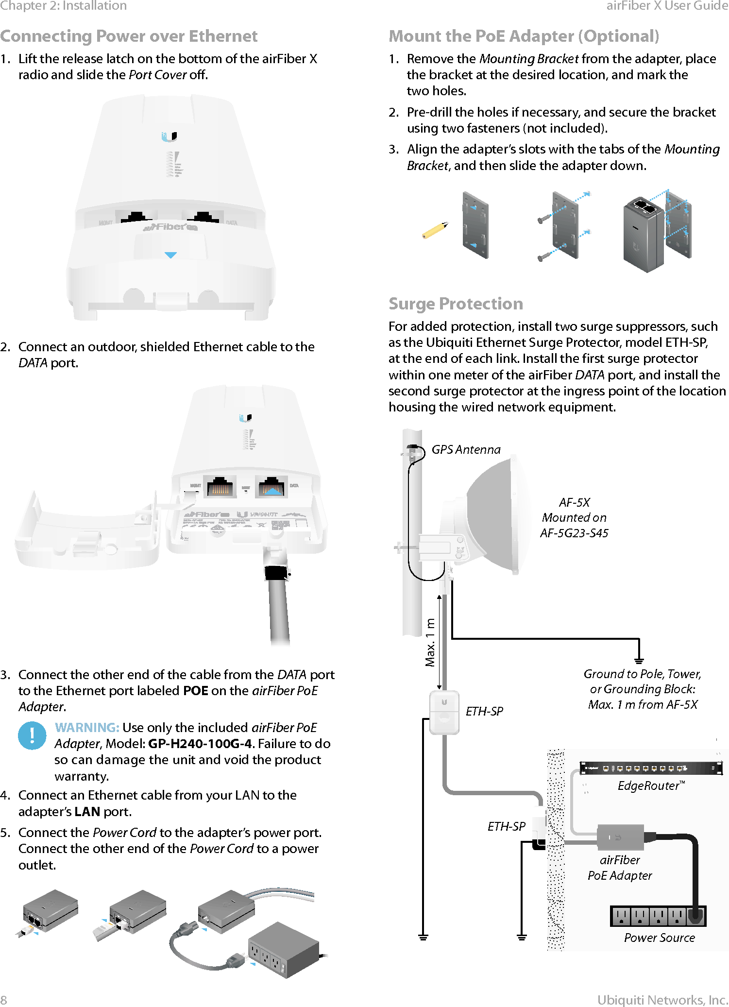 8Chapter 2: Installation airFiber X User GuideUbiquiti Networks, Inc.Connecting Power over Ethernet1.  Lift the release latch on the bottom of the airFiberX radio and slide the Port Cover off. 2.  Connect an outdoor, shielded Ethernet cable to the DATA port.3.  Connect the other end of the cable from the DATA port to the Ethernet port labeled POE on the airFiber PoE Adapter.WARNING: Use only the included airFiber PoE Adapter, Model: GP-H240-100G-4. Failure to do so can damage the unit and void the product warranty.4.  Connect an Ethernet cable from your LAN to the adapter’s LAN port.5.  Connect the Power Cord to the adapter’s power port. Connect the other end of the Power Cord to a power outlet.Mount the PoE Adapter (Optional)1.  Remove the Mounting Bracket from the adapter, place the bracket at the desired location, and mark the  two holes. 2.  Pre-drill the holes if necessary, and secure the bracket using two fasteners (not included). 3.  Align the adapter’s slots with the tabs of the Mounting Bracket, and then slide the adapter down.Surge ProtectionFor added protection, install two surge suppressors, such as the Ubiquiti Ethernet Surge Protector, model ETH-SP, at the end of each link. Install the first surge protector within one meter of the airFiber DATA port, and install the second surge protector at the ingress point of the location housing the wired network equipment.Ground to Pole, Tower,or Grounding Block:Max. 1 m from AF-5XMax. 1 mairFiberPoE AdapterEdgeRouter™Power SourceETH-SPGPS AntennaETH-SPAF-5XMounted onAF-5G23-S45