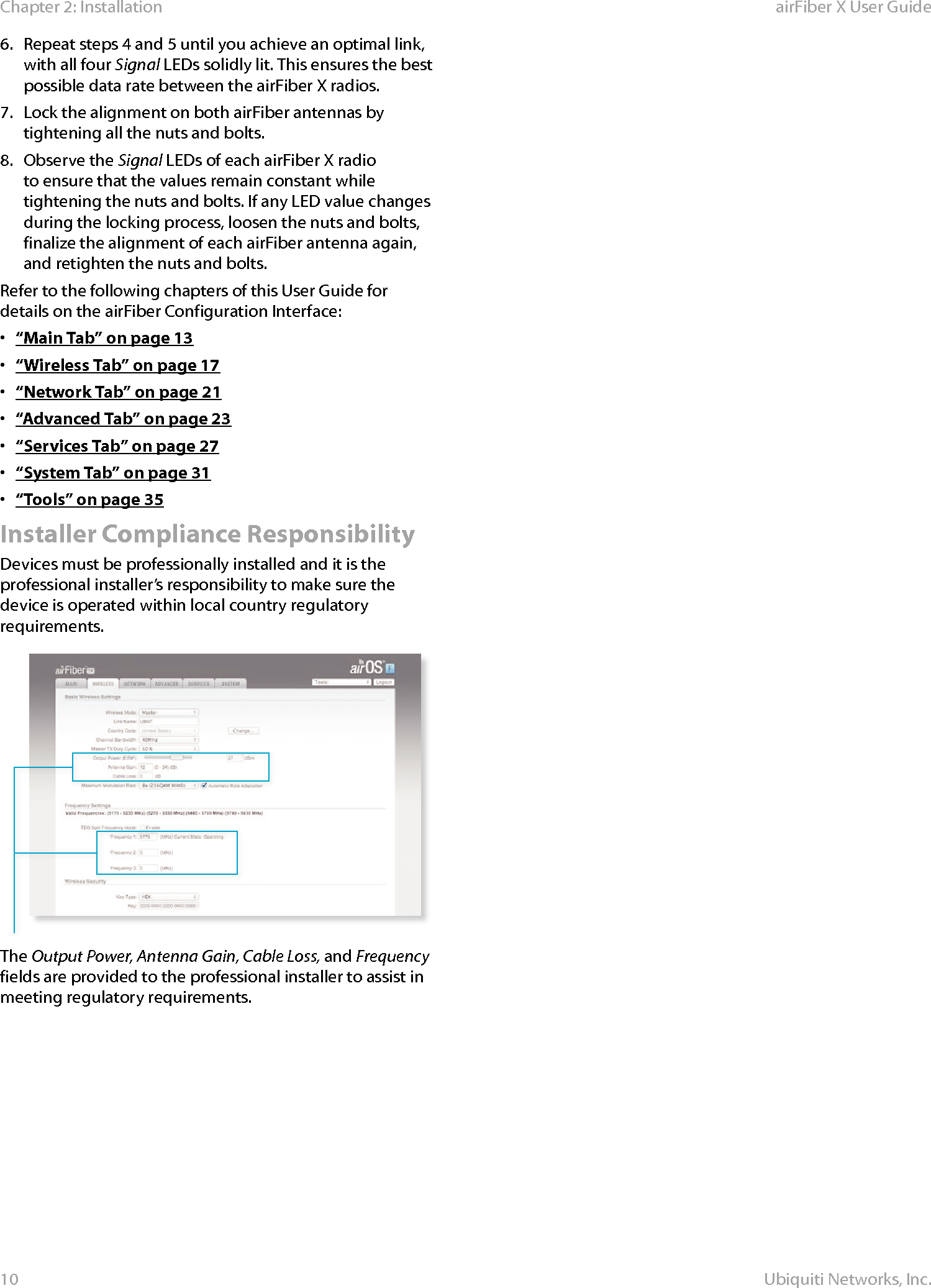 10Chapter 2: Installation airFiber X User GuideUbiquiti Networks, Inc.6.  Repeat steps 4 and 5 until you achieve an optimal link, with all four Signal LEDs solidly lit. This ensures the best possible data rate between the airFiberX radios.7.  Lock the alignment on both airFiber antennas by tightening all the nuts and bolts.8.  Observe the Signal LEDs of each airFiberX radio to ensure that the values remain constant while tightening the nuts and bolts. If any LED value changes during the locking process, loosen the nuts and bolts, finalize the alignment of each airFiber antenna again, and retighten the nuts and bolts.Refer to the following chapters of this User Guide for details on the airFiber Configuration Interface:•  “Main Tab” on page 13•  “Wireless Tab” on page 17•  “Network Tab” on page 21•  “Advanced Tab” on page 23•  “Services Tab” on page 27•  “System Tab” on page 31•  “Tools” on page 35Installer Compliance ResponsibilityDevices must be professionally installed and it is the professional installer’s responsibility to make sure the device is operated within local country regulatory requirements.The Output Power, Antenna Gain, Cable Loss, and Frequency fields are provided to the professional installer to assist in meeting regulatory requirements.