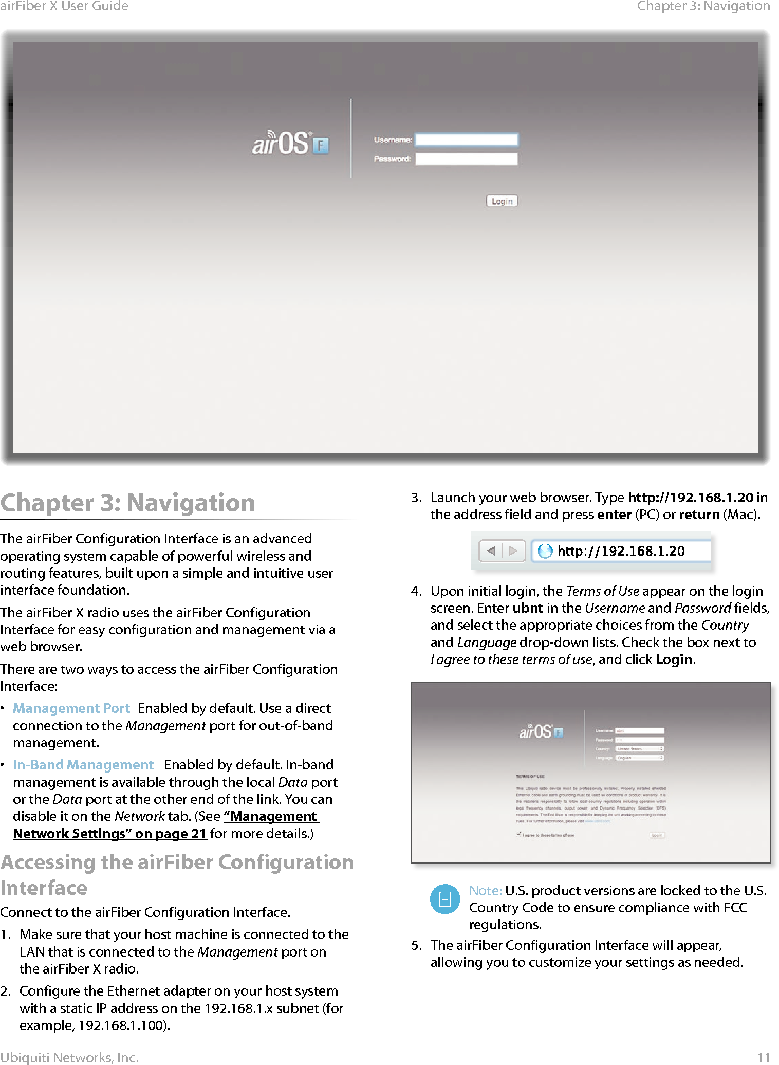 11Chapter 3: NavigationairFiber X User GuideUbiquiti Networks, Inc.Chapter 3: NavigationThe airFiber Configuration Interface is an advanced operating system capable of powerful wireless and routing features, built upon a simple and intuitive user interface foundation. The airFiberX radio uses the airFiber Configuration Interface for easy configuration and management via a web browser. There are two ways to access the airFiber Configuration Interface:•  Management Port  Enabled by default. Use a direct connection to the Management port for out-of-band management.•  In-Band Management   Enabled by default. In-band management is available through the local Data port or the Data port at the other end of the link. You can disable it on the Network tab. (See “Management Network Settings” on page 21 for more details.)Accessing the airFiber Configuration InterfaceConnect to the airFiber Configuration Interface. 1.  Make sure that your host machine is connected to the LAN that is connected to the Management port on theairFiberX radio. 2.  Configure the Ethernet adapter on your host system with a static IP address on the 192.168.1.x subnet (for example, 192.168.1.100).3.  Launch your web browser. Type http://192.168.1.20 in the address field and press enter (PC) or return (Mac). 4.  Upon initial login, the Terms of Use appear on the login screen. Enter ubnt in the Username and Password fields, and select the appropriate choices from the Country and Language drop-down lists. Check the box next to Iagree to these terms of use, and click Login.Note: U.S. product versions are locked to the U.S. Country Code to ensure compliance with FCC regulations. 5.  The airFiber Configuration Interface will appear, allowing you to customize your settings as needed.