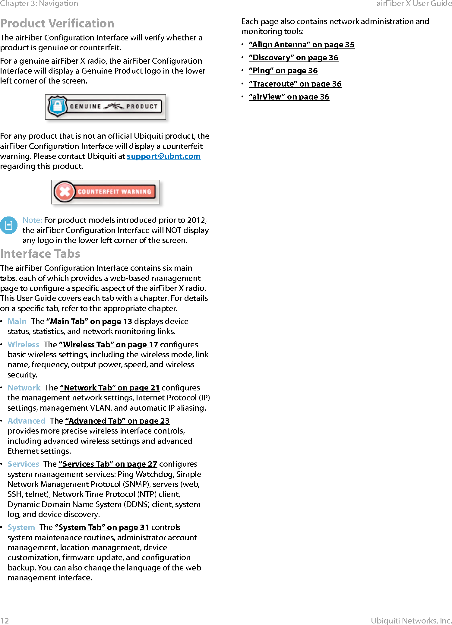 12Chapter 3: Navigation airFiber X User GuideUbiquiti Networks, Inc.Product VerificationThe airFiber Configuration Interface will verify whether a product is genuine or counterfeit.For a genuine airFiberX radio, the airFiber Configuration Interface will display a Genuine Product logo in the lower left corner of the screen.For any product that is not an official Ubiquiti product, the airFiber Configuration Interface will display a counterfeit warning. Please contact Ubiquiti at support@ubnt.com regarding this product.Note: For product models introduced prior to 2012, the airFiber Configuration Interface will NOT display any logo in the lower left corner of the screen.Interface TabsThe airFiber Configuration Interface contains six main tabs, each of which provides a web-based management page to configure a specific aspect of the airFiberX radio. This User Guide covers each tab with a chapter. For details on a specific tab, refer to the appropriate chapter.•  Main  The “Main Tab” on page 13 displays device status, statistics, and network monitoring links. •  Wireless  The “Wireless Tab” on page 17 configures basic wireless settings, including the wireless mode, link name, frequency, output power, speed, and wireless security.•  Network  The “Network Tab” on page 21 configures the management network settings, Internet Protocol (IP) settings, management VLAN, and automatic IP aliasing.•  Advanced  The “Advanced Tab” on page 23 provides more precise wireless interface controls, including advanced wireless settings and advanced Ethernet settings.•  Services  The “Services Tab” on page 27 configures system management services: Ping Watchdog, Simple Network Management Protocol (SNMP), servers (web, SSH, telnet), Network Time Protocol (NTP) client, Dynamic Domain Name System (DDNS) client, system log, and device discovery.•  System  The “System Tab” on page 31 controls system maintenance routines, administrator account management, location management, device customization, firmware update, and configuration backup. You can also change the language of the web management interface.Each page also contains network administration and monitoring tools:•  “Align Antenna” on page 35•  “Discovery” on page 36•  “Ping” on page 36•  “Traceroute” on page 36•  “airView” on page 36