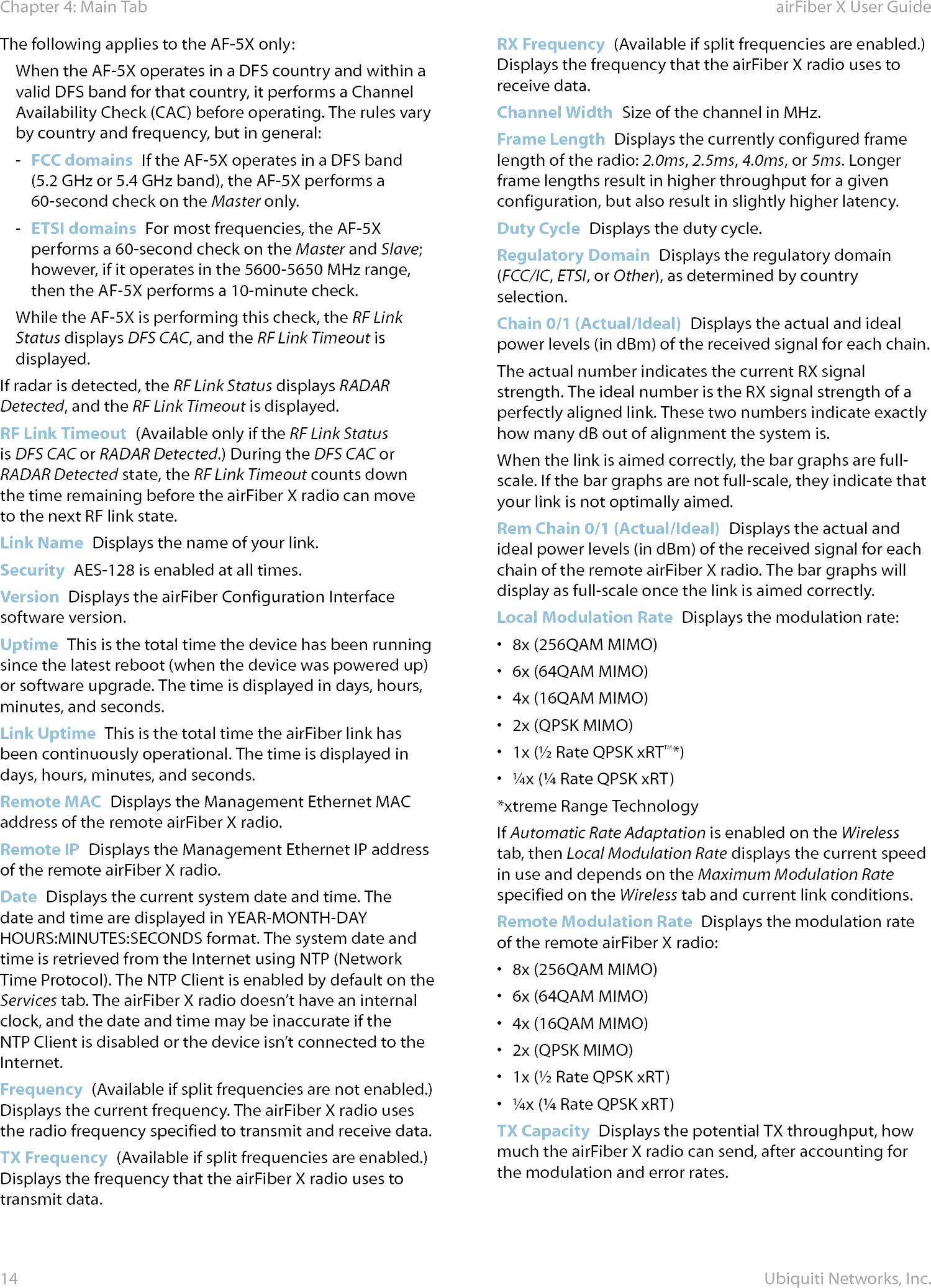 14Chapter 4: Main Tab airFiber X User GuideUbiquiti Networks, Inc.The following applies to the AF-5X only:When the AF-5X operates in a DFS country and within a valid DFS band for that country, it performs a Channel Availability Check (CAC) before operating. The rules vary by country and frequency, but in general: - FCC domains  If the AF-5X operates in a DFS band (5.2GHz or 5.4GHz band), the AF‑5X performs a 60-second check on the Masteronly.  - ETSI domains  For most frequencies, the AF-5X performs a 60-second check on the Master and Slave; however, if it operates in the 5600‑5650 MHz range, then the AF-5X performs a 10-minute check.While the AF-5X is performing this check, the RF Link Status displays DFS CAC, and the RF Link Timeout is displayed.If radar is detected, the RF Link Status displays RADAR Detected, and the RF Link Timeout is displayed.RF Link Timeout  (Available only if the RF Link Status is DFS CAC or RADAR Detected.) During the DFS CAC or RADARDetected state, the RF Link Timeout counts down the time remaining before the airFiberX radio can move to the next RF link state.Link Name  Displays the name of your link.Security  AES-128 is enabled at all times.Version  Displays the airFiber Configuration Interface software version.Uptime  This is the total time the device has been running since the latest reboot (when the device was powered up) or software upgrade. The time is displayed in days, hours, minutes, and seconds.Link Uptime  This is the total time the airFiber link has been continuously operational. The time is displayed in days, hours, minutes, and seconds.Remote MAC  Displays the Management Ethernet MAC address of the remote airFiberX radio.Remote IP  Displays the Management Ethernet IP address of the remote airFiberX radio.Date  Displays the current system date and time. The date and time are displayed in YEAR‑MONTH‑DAY HOURS:MINUTES:SECONDS format. The system date and time is retrieved from the Internet using NTP (Network Time Protocol). The NTP Client is enabled by default on the Services tab. The airFiberX radio doesn’t have an internal clock, and the date and time may be inaccurate if the NTP Client is disabled or the device isn’t connected to the Internet. Frequency  (Available if split frequencies are not enabled.) Displays the current frequency. The airFiberX radio uses the radio frequency specified to transmit and receivedata. TX Frequency  (Available if split frequencies are enabled.) Displays the frequency that the airFiberX radio uses to transmit data. RX Frequency  (Available if split frequencies are enabled.) Displays the frequency that the airFiberX radio uses to receivedata. Channel Width  Size of the channel in MHz.Frame Length  Displays the currently configured frame length of the radio: 2.0ms, 2.5ms, 4.0ms, or 5ms. Longer frame lengths result in higher throughput for a given configuration, but also result in slightly higher latency.Duty Cycle  Displays the duty cycle.Regulatory Domain  Displays the regulatory domain (FCC/IC, ETSI, or Other), as determined by country selection.Chain 0/1 (Actual/Ideal)  Displays the actual and ideal power levels (in dBm) of the received signal for each chain.The actual number indicates the current RX signal strength. The ideal number is the RX signal strength of a perfectly aligned link. These two numbers indicate exactly how many dB out of alignment the system is.  When the link is aimed correctly, the bar graphs are full-scale. If the bar graphs are not full-scale, they indicate that your link is not optimally aimed.Rem Chain 0/1 (Actual/Ideal)  Displays the actual and ideal power levels (in dBm) of the received signal for each chain of the remote airFiberX radio. The bar graphs will display as full-scale once the link is aimed correctly. Local Modulation Rate  Displays the modulation rate: •  8x (256QAM MIMO)•  6x (64QAM MIMO)•  4x (16QAM MIMO)•  2x (QPSK MIMO)•  1x (½ Rate QPSK xRT™*) •  ¼x (¼ Rate QPSK xRT)*xtreme Range TechnologyIf Automatic Rate Adaptation is enabled on the Wireless tab, then Local Modulation Rate displays the current speed in use and depends on the Maximum Modulation Rate specified on the Wireless tab and current link conditions.Remote Modulation Rate  Displays the modulation rate of the remote airFiberX radio: •  8x (256QAM MIMO)•  6x (64QAM MIMO)•  4x (16QAM MIMO)•  2x (QPSK MIMO)•  1x (½ Rate QPSK xRT) •  ¼x (¼ Rate QPSK xRT)TX Capacity  Displays the potential TX throughput, how much the airFiberX radio can send, after accounting for the modulation and error rates.