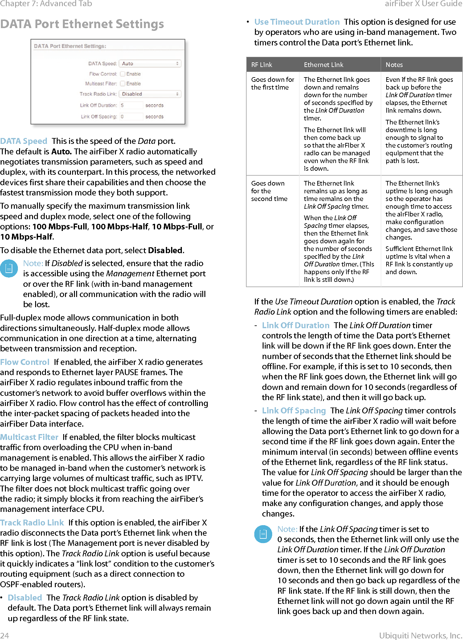 24Chapter 7: Advanced Tab  airFiber X User GuideUbiquiti Networks, Inc.DATA Port Ethernet SettingsDATA Speed  This is the speed of the Data port. Thedefault is Auto. The airFiberX radio automatically negotiates transmission parameters, such as speed and duplex, with its counterpart. In this process, the networked devices first share their capabilities and then choose the fastest transmission mode they both support.To manually specify the maximum transmission link speed and duplex mode, select one of the following options: 100 Mbps‑Full, 100Mbps‑Half, 10Mbps‑Full, or 10Mbps‑Half. To disable the Ethernet data port, select Disabled. Note: If Disabled is selected, ensure that the radio is accessible using the Management Ethernet port or over the RF link (with in-band management enabled), or all communication with the radio will be lost.Full-duplex mode allows communication in both directions simultaneously. Half-duplex mode allows communication in one direction at a time, alternating between transmission and reception.Flow Control  If enabled, the airFiberX radio generates and responds to Ethernet layer PAUSE frames. The airFiberX radio regulates inbound traffic from the customer’s network to avoid buffer overflows within the airFiberX radio. Flow control has the effect of controlling the inter-packet spacing of packets headed into the airFiber Data interface.Multicast Filter  If enabled, the filter blocks multicast traffic from overloading the CPU when in-band management is enabled. This allows the airFiberX radio to be managed in-band when the customer’s network is carrying large volumes of multicast traffic, such as IPTV. The filter does not block multicast traffic going over the radio; it simply blocks it from reaching the airFiber’s management interface CPU.Track Radio Link  If this option is enabled, the airFiberX radio disconnects the Data port’s Ethernet link when the RF link is lost (The Management port is never disabled by this option). The Track Radio Link option is useful because it quickly indicates a “link lost” condition to the customer’s routing equipment (such as a direct connection to OSPF-enabled routers). •  Disabled  The Track Radio Link option is disabled by default. The Data port’s Ethernet link will always remain up regardless of the RF link state.•  Use Timeout Duration  This option is designed for use by operators who are using in-band management. Two timers control the Data port’s Ethernet link.RF Link Ethernet Link NotesGoes down for the first timeThe Ethernet link goes down and remains down for the number of seconds specified by the Link Off Duration timer. The Ethernet link will then come back up so that the airFiberX radio can be managed even when the RF link is down. Even if the RF link goes back up before the Link Off Duration timer elapses, the Ethernet link remains down. The Ethernet link’s downtime is long enough to signal to the customer’s routing equipment that the path is lost. Goes down for the secondtimeThe Ethernet link remains up as long as time remains on the Link Off Spacing timer.When the Link Off Spacing timer elapses, then the Ethernet link goes down again for the number of seconds specified by the Link Off Duration timer. (This happens only if the RF link is still down.)The Ethernet link’s uptime is long enough so the operator has enough time to access the airFiberX radio, make configuration changes, and save those changes. Sufficient Ethernet link uptime is vital when a RF link is constantly up and down.If the Use Timeout Duration option is enabled, the Track Radio Link option and the following timers are enabled: - Link Off Duration  The Link Off Duration timer controls the length of time the Data port’s Ethernet link will be down if the RF link goes down. Enter the number of seconds that the Ethernet link should be offline. For example, if this is set to 10seconds, then when the RF link goes down, the Ethernet link will go down and remain down for 10seconds (regardless of the RF link state), and then it will go back up. - Link Off Spacing The Link Off Spacing timer controls the length of time the airFiberX radio will wait before allowing the Data port’s Ethernet link to go down for a second time if the RF link goes down again. Enter the minimum interval (in seconds) between offline events of the Ethernet link, regardless of the RF link status. The value for Link Off Spacing should be larger than the value for Link Off Duration, and it should be enough time for the operator to access the airFiberX radio, make any configuration changes, and apply those changes.Note: If the Link Off Spacing timer is set to 0seconds, then the Ethernet link will only use the Link Off Duration timer. If the Link Off Duration timer is set to 10 seconds and the RF link goes down, then the Ethernet link will go down for 10seconds and then go back up regardless of the RF link state. If the RF link is still down, then the Ethernet link will not go down again until the RF link goes back up and then down again.