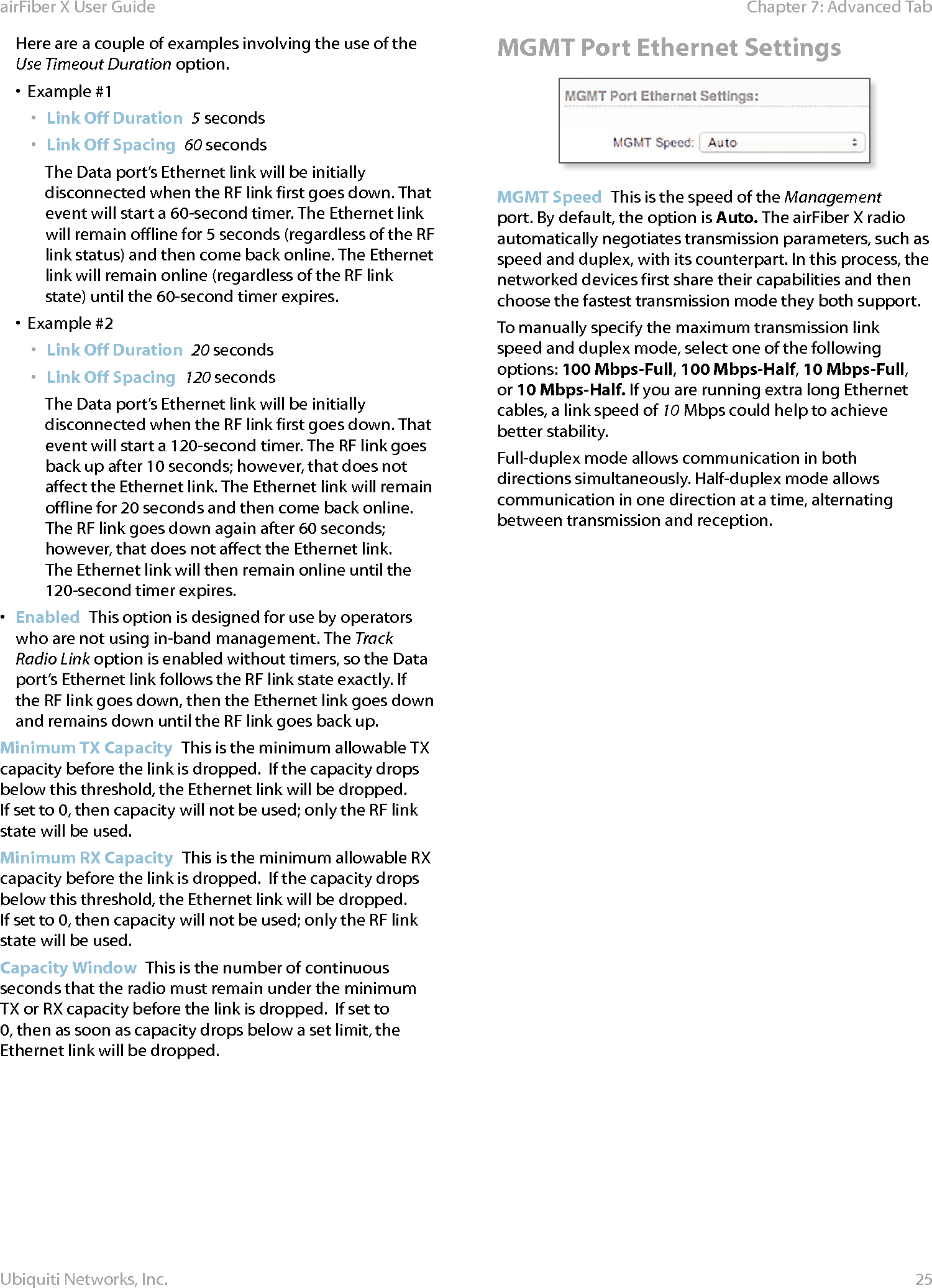 25Chapter 7: Advanced Tab airFiber X User GuideUbiquiti Networks, Inc.Here are a couple of examples involving the use of the Use Timeout Duration option.•  Example #1•  Link Off Duration  5 seconds•  Link Off Spacing  60 secondsThe Data port’s Ethernet link will be initially disconnected when the RF link first goes down. That event will start a 60-second timer. The Ethernet link will remain offline for 5seconds (regardless of the RF link status) and then come back online. The Ethernet link will remain online (regardless of the RF link state) until the 60-second timer expires.•  Example #2•  Link Off Duration  20 seconds•  Link Off Spacing  120 secondsThe Data port’s Ethernet link will be initially disconnected when the RF link first goes down. That event will start a 120-second timer. The RF link goes back up after 10 seconds; however, that does not affect the Ethernet link. The Ethernet link will remain offline for 20seconds and then come back online. The RF link goes down again after 60 seconds; however, that does not affect the Ethernet link. The Ethernet link will then remain online until the 120-second timer expires.•  Enabled  This option is designed for use by operators who are not using in-band management. The Track Radio Link option is enabled without timers, so the Data port’s Ethernet link follows the RF link state exactly. If the RF link goes down, then the Ethernet link goes down and remains down until the RF link goes back up. Minimum TX Capacity  This is the minimum allowable TX capacity before the link is dropped.  If the capacity drops below this threshold, the Ethernet link will be dropped. Ifset to 0, then capacity will not be used; only the RF link state will be used.Minimum RX Capacity  This is the minimum allowable RX capacity before the link is dropped.  If the capacity drops below this threshold, the Ethernet link will be dropped. Ifset to 0, then capacity will not be used; only the RF link state will be used.Capacity Window  This is the number of continuous seconds that the radio must remain under the minimum TX or RX capacity before the link is dropped.  If set to 0, then as soon as capacity drops below a set limit, the Ethernet link will be dropped.MGMT Port Ethernet SettingsMGMT Speed  This is the speed of the Management port. By default, the option is Auto. The airFiberX radio automatically negotiates transmission parameters, such as speed and duplex, with its counterpart. In this process, the networked devices first share their capabilities and then choose the fastest transmission mode they both support.To manually specify the maximum transmission link speed and duplex mode, select one of the following options: 100 Mbps‑Full, 100Mbps‑Half, 10 Mbps‑Full, or 10Mbps‑Half. If you are running extra long Ethernet cables, a link speed of 10Mbps could help to achieve better stability.Full-duplex mode allows communication in both directions simultaneously. Half-duplex mode allows communication in one direction at a time, alternating between transmission and reception.