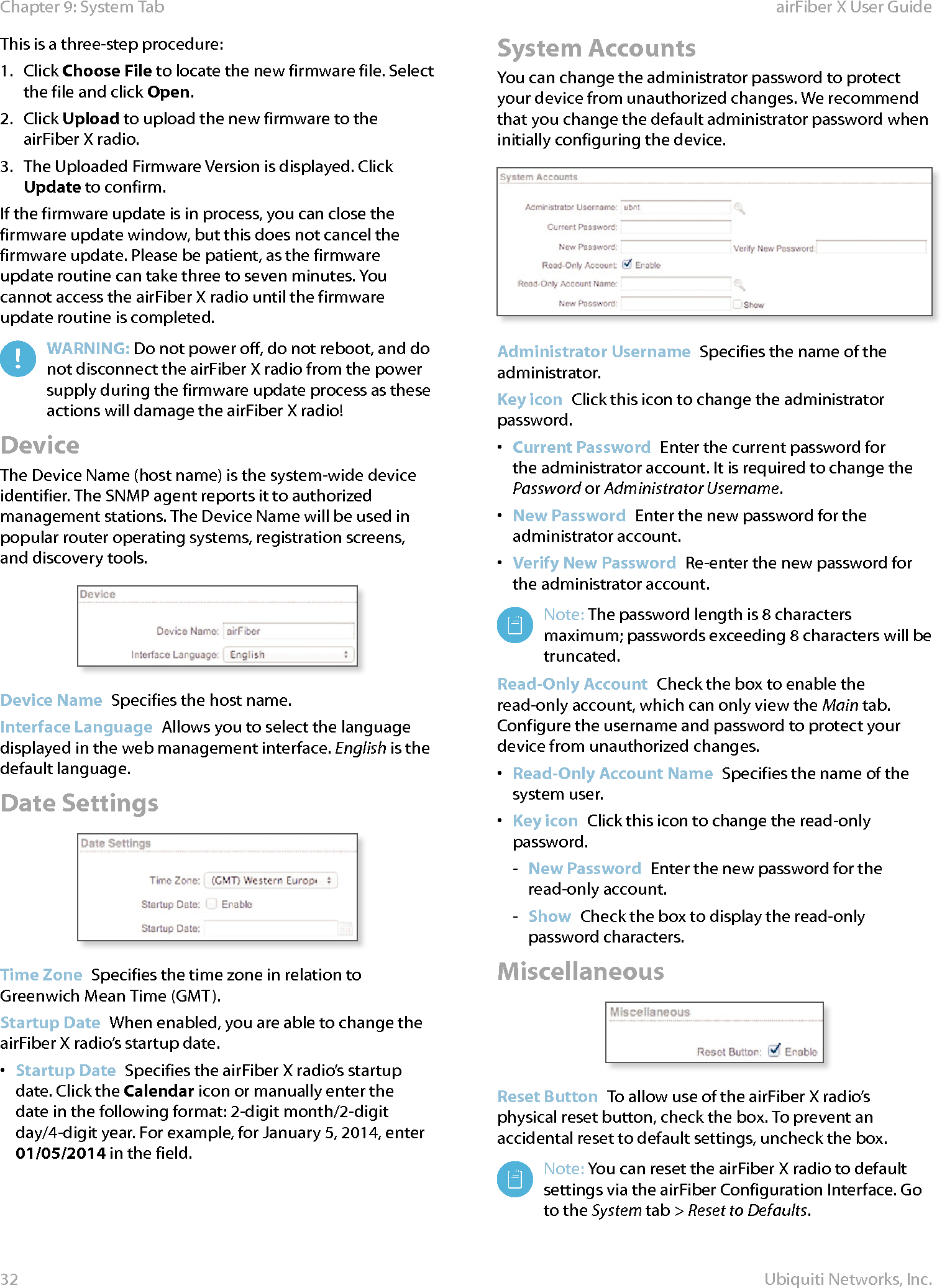 32Chapter 9: System Tab airFiber X User GuideUbiquiti Networks, Inc.This is a three-step procedure: 1.  Click Choose File to locate the new firmware file. Select the file and click Open. 2.  Click Upload to upload the new firmware to the airFiberX radio.3.  The Uploaded Firmware Version is displayed. Click Update to confirm.If the firmware update is in process, you can close the firmware update window, but this does not cancel the firmware update. Please be patient, as the firmware update routine can take three to seven minutes. You cannot access the airFiberX radio until the firmware update routine is completed. WARNING: Do not power off, do not reboot, and do not disconnect the airFiberX radio from the power supply during the firmware update process as these actions will damage the airFiberX radio!DeviceThe Device Name (host name) is the system-wide device identifier. The SNMP agent reports it to authorized management stations. The Device Name will be used in popular router operating systems, registration screens, and discovery tools.Device Name  Specifies the host name.Interface Language  Allows you to select the language displayed in the web management interface. English is the default language.Date SettingsTime Zone  Specifies the time zone in relation to Greenwich Mean Time (GMT). Startup Date  When enabled, you are able to change the airFiberX radio’s startup date. •  Startup Date  Specifies the airFiberX radio’s startup date. Click the Calendar icon or manually enter the date in the following format: 2-digit month/2-digit day/4-digit year. For example, for January 5, 2014, enter 01/05/2014 in the field.System AccountsYou can change the administrator password to protect your device from unauthorized changes. We recommend that you change the default administrator password when initially configuring the device.Administrator Username  Specifies the name of the administrator.Key icon  Click this icon to change the administrator password.•  Current Password  Enter the current password for the administrator account. It is required to change the Password or Administrator Username.•  New Password  Enter the new password for the administrator account.•  Verify New Password  Re-enter the new password for the administrator account.Note: The password length is 8 characters maximum; passwords exceeding 8 characters will be truncated.Read-Only Account  Check the box to enable the read-only account, which can only view the Main tab. Configure the username and password to protect your device from unauthorized changes.•  Read-Only Account Name  Specifies the name of the system user.•  Key icon  Click this icon to change the read-only password. - New Password  Enter the new password for the read-only account. - Show  Check the box to display the read-only password characters.MiscellaneousReset Button  To allow use of the airFiberX radio’s physical reset button, check the box. To prevent an accidental reset to default settings, uncheck the box.Note: You can reset the airFiberX radio to default settings via the airFiber Configuration Interface. Go to the System tab &gt; Reset to Defaults.