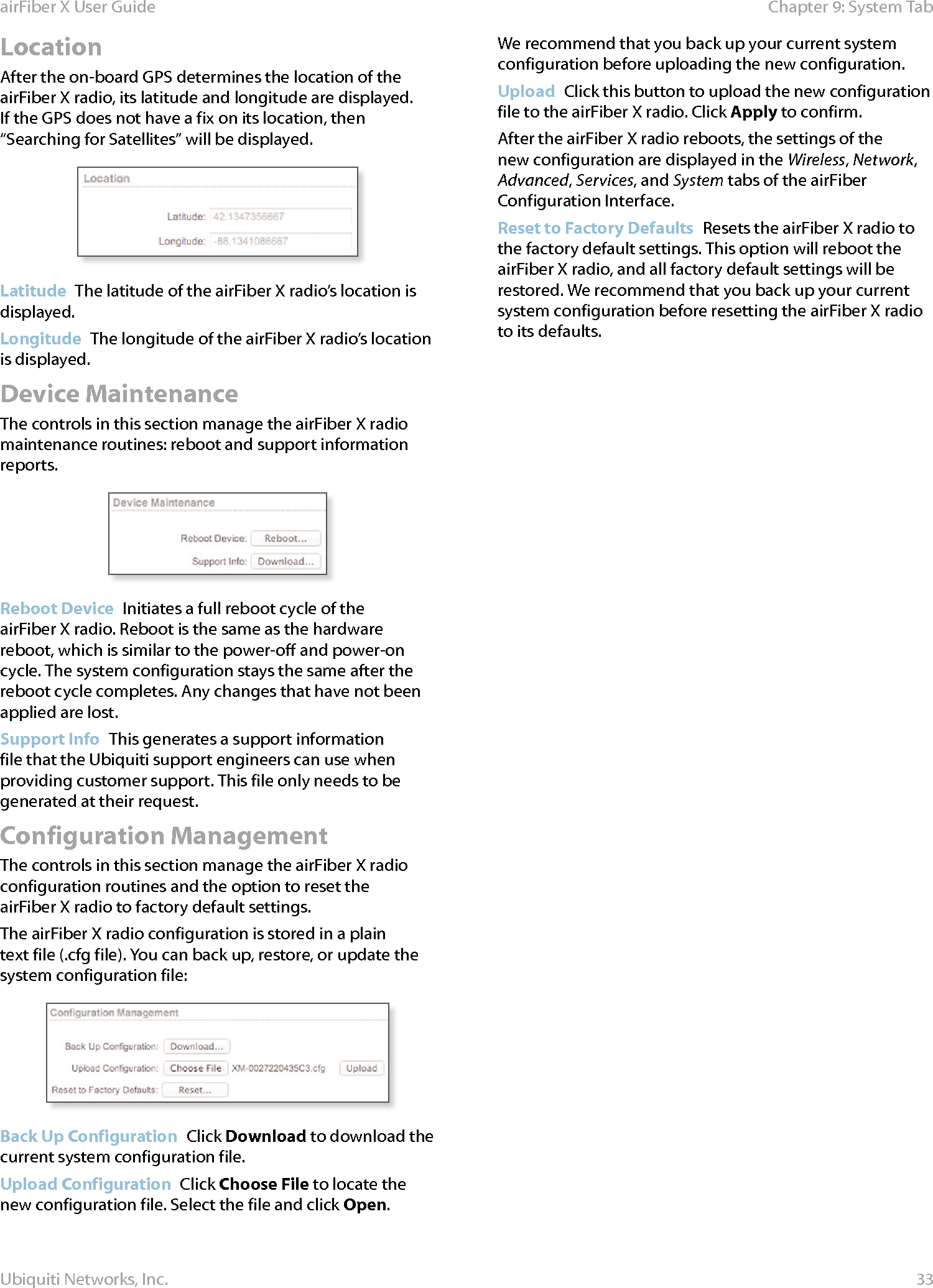 33Chapter 9: System TabairFiber X User GuideUbiquiti Networks, Inc.LocationAfter the on-board GPS determines the location of the airFiberX radio, its latitude and longitude are displayed. If the GPS does not have a fix on its location, then “Searching for Satellites” will be displayed.Latitude  The latitude of the airFiberX radio’s location is displayed.Longitude  The longitude of the airFiberX radio’s location is displayed.Device MaintenanceThe controls in this section manage the airFiberX radio maintenance routines: reboot and support information reports.Reboot Device  Initiates a full reboot cycle of the airFiberX radio. Reboot is the same as the hardware reboot, which is similar to the power-off and power-on cycle. The system configuration stays the same after the reboot cycle completes. Any changes that have not been applied arelost.Support Info  This generates a support information file that the Ubiquiti support engineers can use when providing customer support. This file only needs to be generated at their request.Configuration ManagementThe controls in this section manage the airFiberX radio configuration routines and the option to reset the airFiberX radio to factory default settings.The airFiberX radio configuration is stored in a plain text file (.cfg file). You can back up, restore, or update the system configuration file:Back Up Configuration  Click Download to download the current system configuration file.Upload Configuration  Click Choose File to locate the new configuration file. Select the file and click Open. We recommend that you back up your current system configuration before uploading the new configuration. Upload  Click this button to upload the new configuration file to the airFiberX radio. Click Apply to confirm. After the airFiberX radio reboots, the settings of the new configuration are displayed in the Wireless, Network, Advanced, Services, and System tabs of the airFiber Configuration Interface.Reset to Factory Defaults  Resets the airFiberX radio to the factory default settings. This option will reboot the airFiberX radio, and all factory default settings will be restored. We recommend that you back up your current system configuration before resetting the airFiberX radio to its defaults.