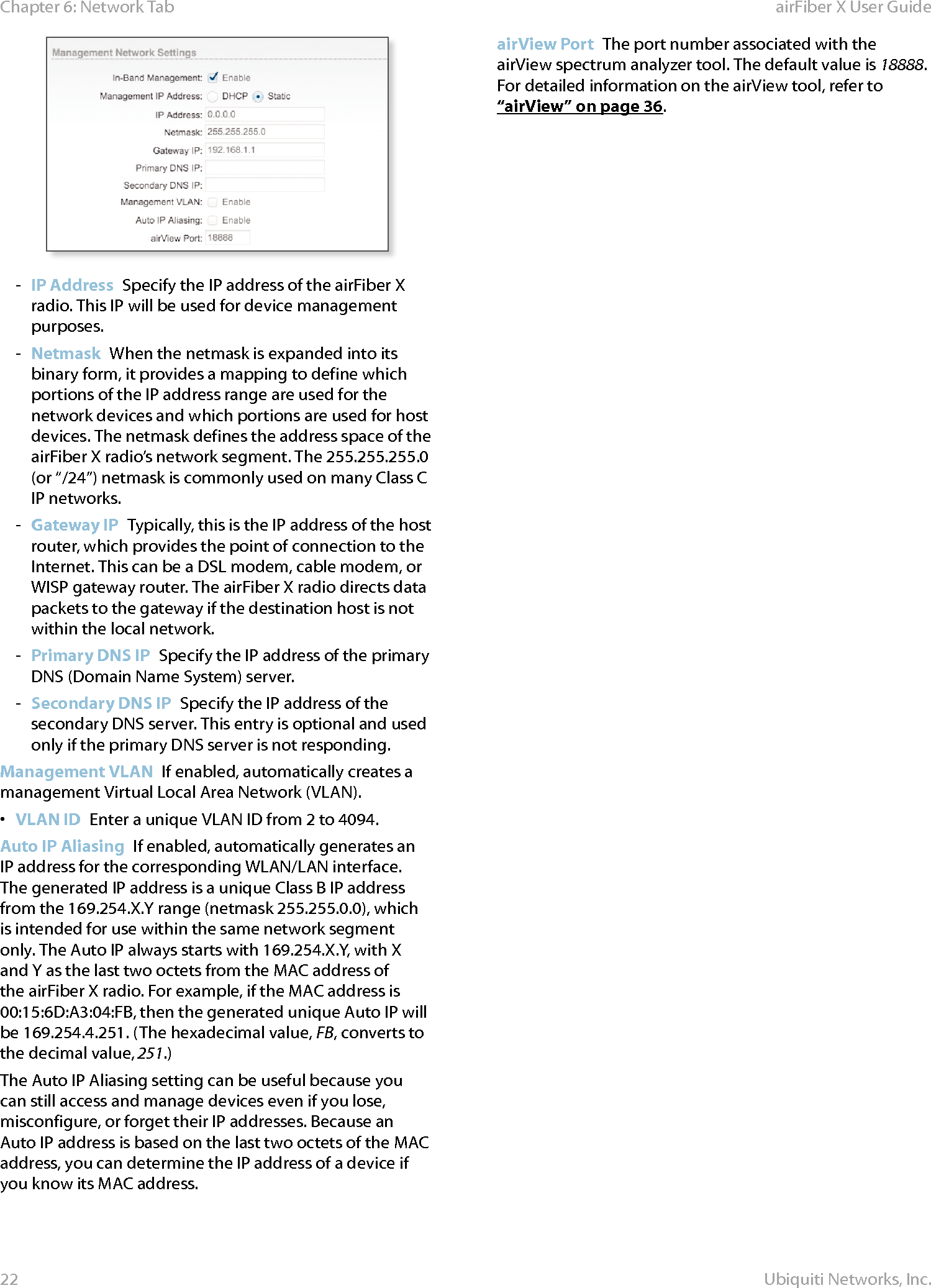 22Chapter 6: Network Tab  airFiber X User GuideUbiquiti Networks, Inc. - IP Address  Specify the IP address of the airFiberX radio. This IP will be used for device management purposes. - Netmask  When the netmask is expanded into its binary form, it provides a mapping to define which portions of the IP address range are used for the network devices and which portions are used for host devices. The netmask defines the address space of the airFiberX radio’s network segment. The 255.255.255.0 (or “/24”) netmask is commonly used on many Class C IP networks. - Gateway IP  Typically, this is the IP address of the host router, which provides the point of connection to the Internet. This can be a DSL modem, cable modem, or WISP gateway router. The airFiberX radio directs data packets to the gateway if the destination host is not within the local network. - Primary DNS IP  Specify the IP address of the primary DNS (Domain Name System) server. - Secondary DNS IP  Specify the IP address of the secondary DNS server. This entry is optional and used only if the primary DNS server is not responding.Management VLAN  If enabled, automatically creates a management Virtual Local Area Network (VLAN). •  VLAN ID  Enter a unique VLAN ID from 2 to 4094. Auto IP Aliasing  If enabled, automatically generates an IP address for the corresponding WLAN/LAN interface. The generated IP address is a unique Class B IP address from the 169.254.X.Y range (netmask 255.255.0.0), which is intended for use within the same network segment only. The Auto IP always starts with 169.254.X.Y, with X and Y as the last two octets from the MAC address of the airFiberX radio. For example, if the MAC address is 00:15:6D:A3:04:FB, then the generated unique Auto IP will be 169.254.4.251. (The hexadecimal value, FB, converts to the decimal value,251.)The Auto IP Aliasing setting can be useful because you can still access and manage devices even if you lose, misconfigure, or forget their IP addresses. Because an Auto IP address is based on the last two octets of the MAC address, you can determine the IP address of a device if you know its MAC address.airView Port  The port number associated with the airView spectrum analyzer tool. The default value is 18888. For detailed information on the airView tool, refer to “airView” on page 36.