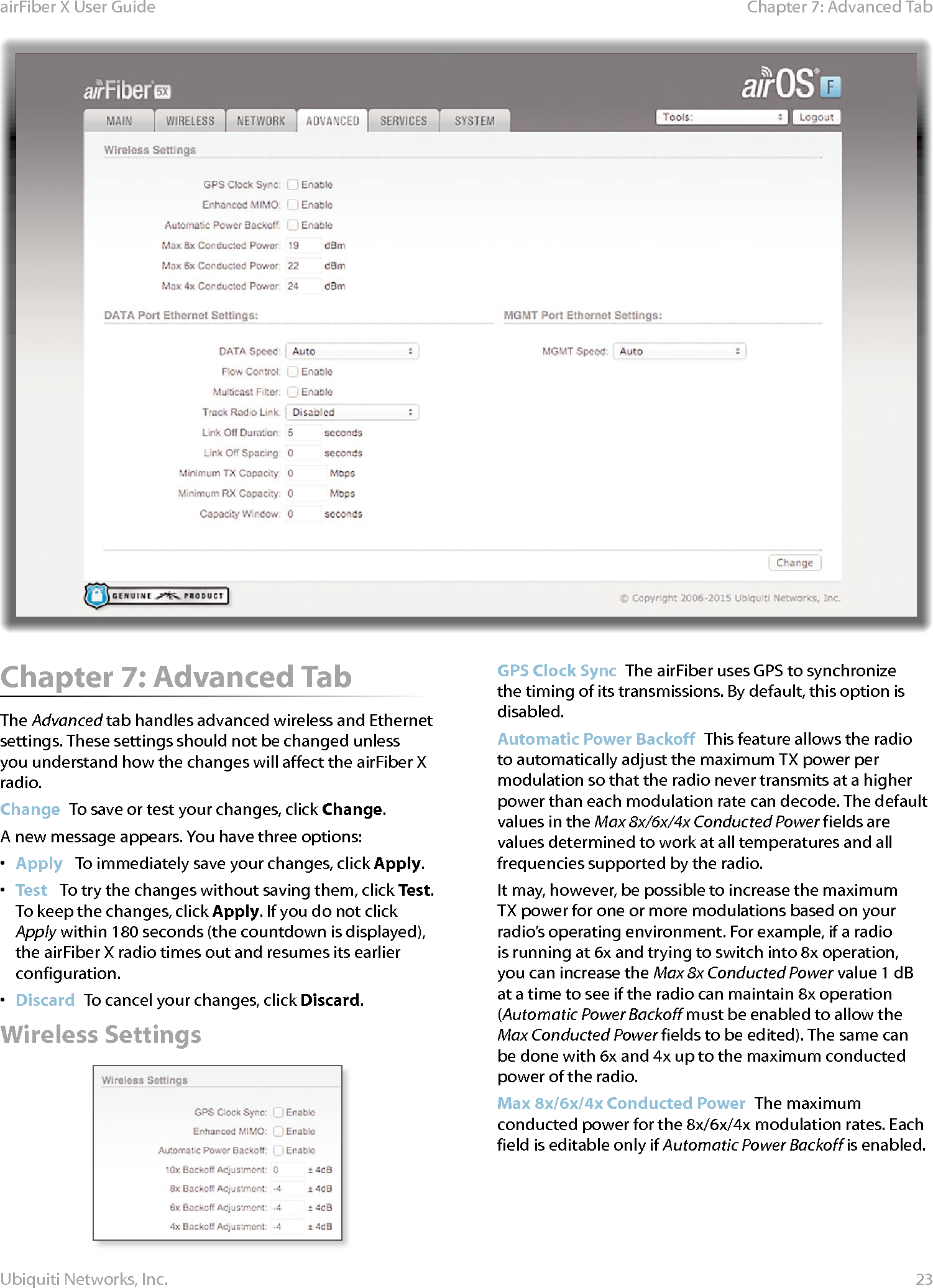 23Chapter 7: Advanced Tab airFiber X User GuideUbiquiti Networks, Inc.Chapter 7: Advanced Tab The Advanced tab handles advanced wireless and Ethernet settings. These settings should not be changed unless you understand how the changes will affect the airFiberX radio.Change  To save or test your changes, click Change.A new message appears. You have three options:•  Apply   To immediately save your changes, click Apply.•  Test   To try the changes without saving them, click Test. To keep the changes, click Apply. If you do not click Apply within 180 seconds (the countdown is displayed), the airFiberX radio times out and resumes its earlier configuration.•  Discard  To cancel your changes, click Discard.Wireless SettingsGPS Clock Sync  The airFiber uses GPS to synchronize the timing of its transmissions. By default, this option is disabled.Automatic Power Backoff  This feature allows the radio to automatically adjust the maximum TX power per modulation so that the radio never transmits at a higher power than each modulation rate can decode. The default values in the Max 8x/6x/4x Conducted Power fields are values determined to work at all temperatures and all frequencies supported by the radio.It may, however, be possible to increase the maximum TX power for one or more modulations based on your radio’s operating environment. For example, if a radio is running at 6x and trying to switch into 8x operation, you can increase the Max 8x Conducted Power value 1dB at a time to see if the radio can maintain 8x operation (Automatic Power Backoff must be enabled to allow the Max Conducted Power fields to be edited). The same can be done with 6x and 4x up to the maximum conducted power of the radio.Max 8x/6x/4x Conducted Power  The maximum conducted power for the 8x/6x/4x modulation rates. Each field is editable only if Automatic Power Backoff is enabled.