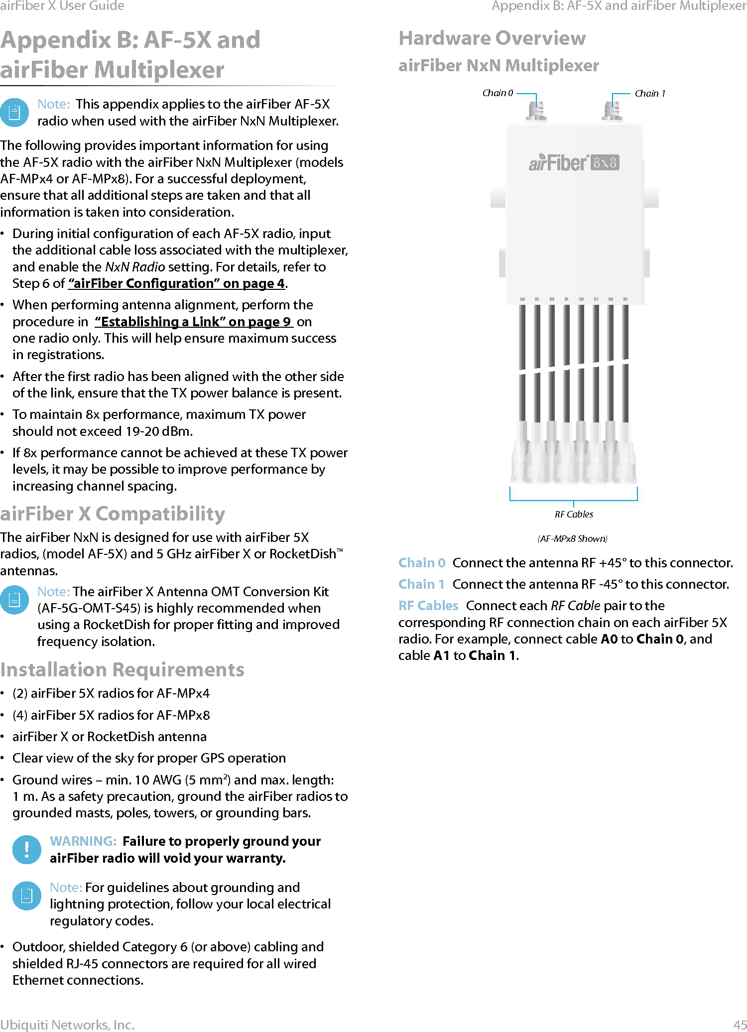 45Appendix B: AF-5X and airFiber MultiplexerairFiber X User GuideUbiquiti Networks, Inc.Appendix B: AF-5X and airFiber MultiplexerNote:  This appendix applies to the airFiber AF-5X radio when used with the airFiber NxN Multiplexer.The following provides important information for using the AF-5X radio with the airFiber NxN Multiplexer (models AF-MPx4 or AF-MPx8). For a successful deployment, ensure that all additional steps are taken and that all information is taken into consideration.•  During initial configuration of each AF-5X radio, input the additional cable loss associated with the multiplexer, and enable the NxN Radio setting. For details, refer to Step 6 of “airFiber Configuration” on page4.•  When performing antenna alignment, perform the procedure in  “Establishing a Link” on page9  on one radio only. This will help ensure maximum success in registrations.•  After the first radio has been aligned with the other side of the link, ensure that the TX power balance is present.•  To maintain 8x performance, maximum TX power should not exceed 19-20 dBm. •  If 8x performance cannot be achieved at these TX power levels, it may be possible to improve performance by increasing channel spacing.airFiber X CompatibilityThe airFiber NxN is designed for use with airFiber 5X radios, (model AF-5X) and 5 GHz airFiber X or RocketDish™ antennas.Note: The airFiber X Antenna OMT Conversion Kit (AF-5G-OMT-S45) is highly recommended when using a RocketDish for proper fitting and improved frequency isolation.Installation Requirements•  (2) airFiber 5X radios for AF-MPx4•  (4) airFiber 5X radios for AF-MPx8•  airFiber X or RocketDish antenna•  Clear view of the sky for proper GPS operation•  Ground wires – min. 10 AWG (5 mm2) and max. length: 1m. Asa safety precaution, ground the airFiber radios to grounded masts, poles, towers, or grounding bars. WARNING:  Failure to properly ground your airFiber radio will void your warranty.Note: For guidelines about grounding and lightning protection, follow your local electrical regulatorycodes.•  Outdoor, shielded Category 6 (or above) cabling and shielded RJ-45 connectors are required for all wired Ethernetconnections.Hardware OverviewairFiber NxN MultiplexerChain 0 Chain 1RF Cables(AF-MPx8 Shown)Chain 0  Connect the antenna RF +45° to this connector.Chain 1  Connect the antenna RF -45° to this connector.RF Cables  Connect each RF Cable pair to the corresponding RFconnection chain on each airFiber 5X radio. For example, connect cable A0 to Chain 0, and cable A1 to Chain 1.