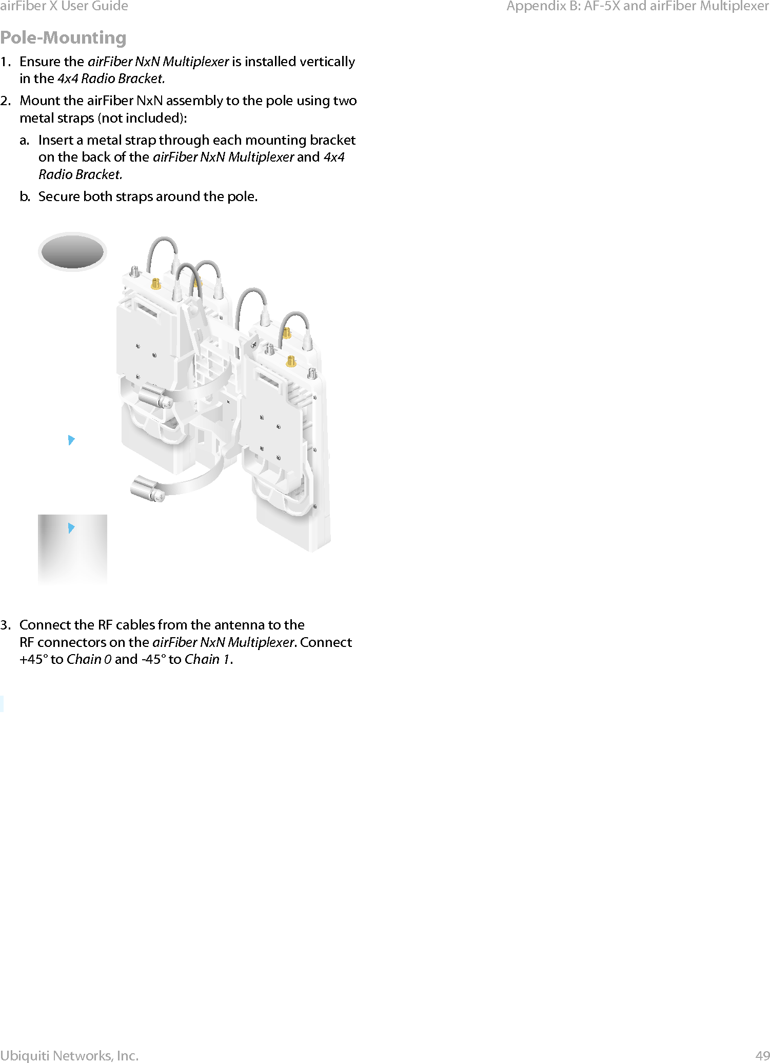 49Appendix B: AF-5X and airFiber MultiplexerairFiber X User GuideUbiquiti Networks, Inc.Pole-Mounting1.  Ensure the airFiber NxN Multiplexer is installed vertically in the 4x4 Radio Bracket.2.  Mount the airFiber NxN assembly to the pole using two metal straps (not included):a.  Insert a metal strap through each mounting bracket on the back of the airFiber NxN Multiplexer and 4x4 Radio Bracket.b.  Secure both straps around the pole.3.  Connect the RF cables from the antenna to the RFconnectors on the airFiber NxN Multiplexer. Connect +45° to Chain 0 and -45° to Chain 1.