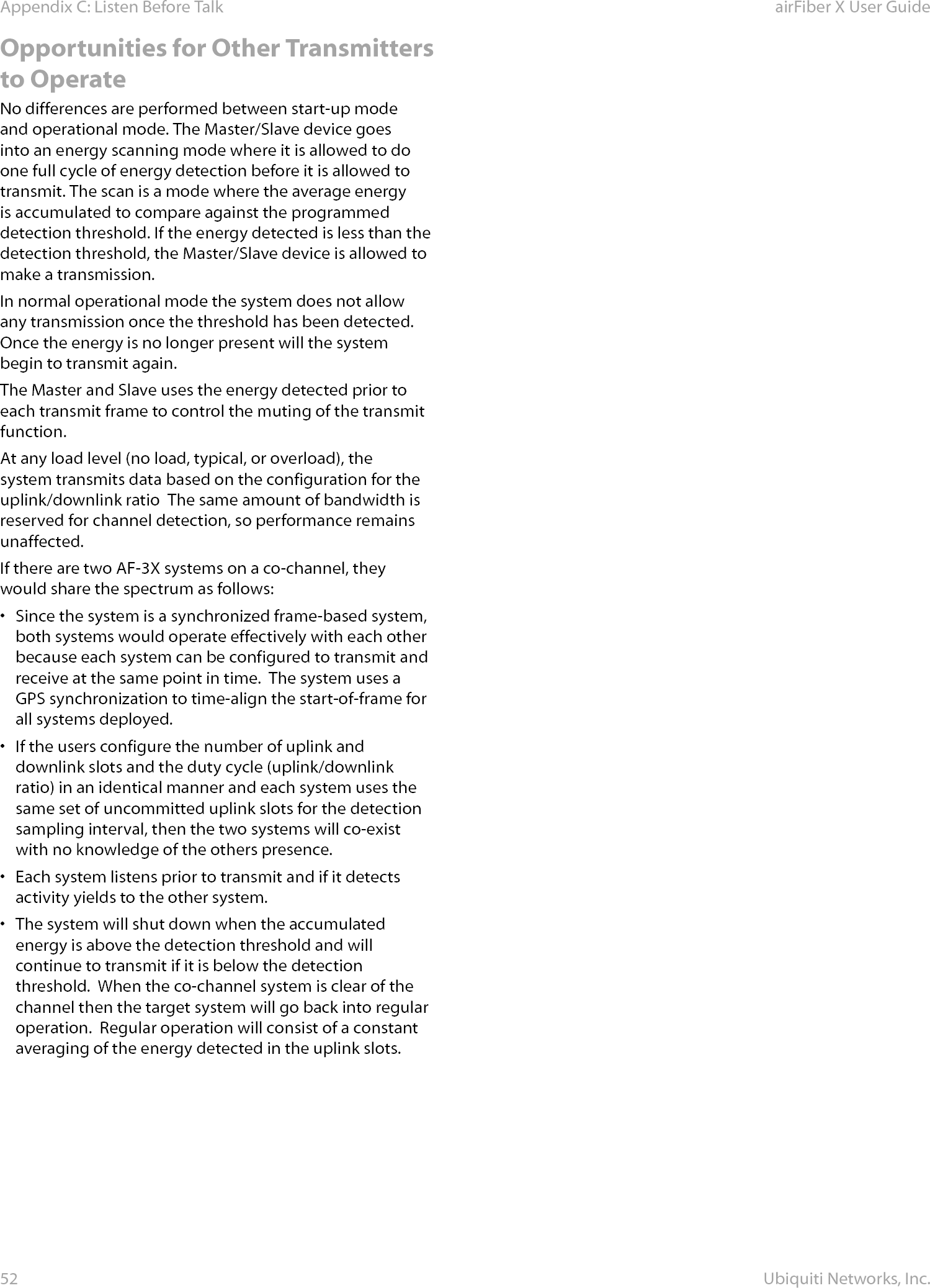 52Appendix C: Listen Before Talk airFiber X User GuideUbiquiti Networks, Inc.Opportunities for Other Transmitters to OperateNo differences are performed between start-up mode and operational mode. The Master/Slave device goes into an energy scanning mode where it is allowed to do one full cycle of energy detection before it is allowed to transmit. The scan is a mode where the average energy is accumulated to compare against the programmed detection threshold. If the energy detected is less than the detection threshold, the Master/Slave device is allowed to make a transmission.In normal operational mode the system does not allow any transmission once the threshold has been detected.  Once the energy is no longer present will the system begin to transmit again.The Master and Slave uses the energy detected prior to each transmit frame to control the muting of the transmit function.At any load level (no load, typical, or overload), the system transmits data based on the configuration for the uplink/downlink ratio  The same amount of bandwidth is reserved for channel detection, so performance remains unaffected. If there are two AF-3X systems on a co-channel, they would share the spectrum as follows:•  Since the system is a synchronized frame-based system, both systems would operate effectively with each other because each system can be configured to transmit and receive at the same point in time.  The system uses a GPS synchronization to time-align the start-of-frame for all systems deployed.•  If the users configure the number of uplink and downlink slots and the duty cycle (uplink/downlink ratio) in an identical manner and each system uses the same set of uncommitted uplink slots for the detection sampling interval, then the two systems will co-exist with no knowledge of the others presence.  •  Each system listens prior to transmit and if it detects activity yields to the other system.•  The system will shut down when the accumulated energy is above the detection threshold and will continue to transmit if it is below the detection threshold.  When the co-channel system is clear of the channel then the target system will go back into regular operation.  Regular operation will consist of a constant averaging of the energy detected in the uplink slots.