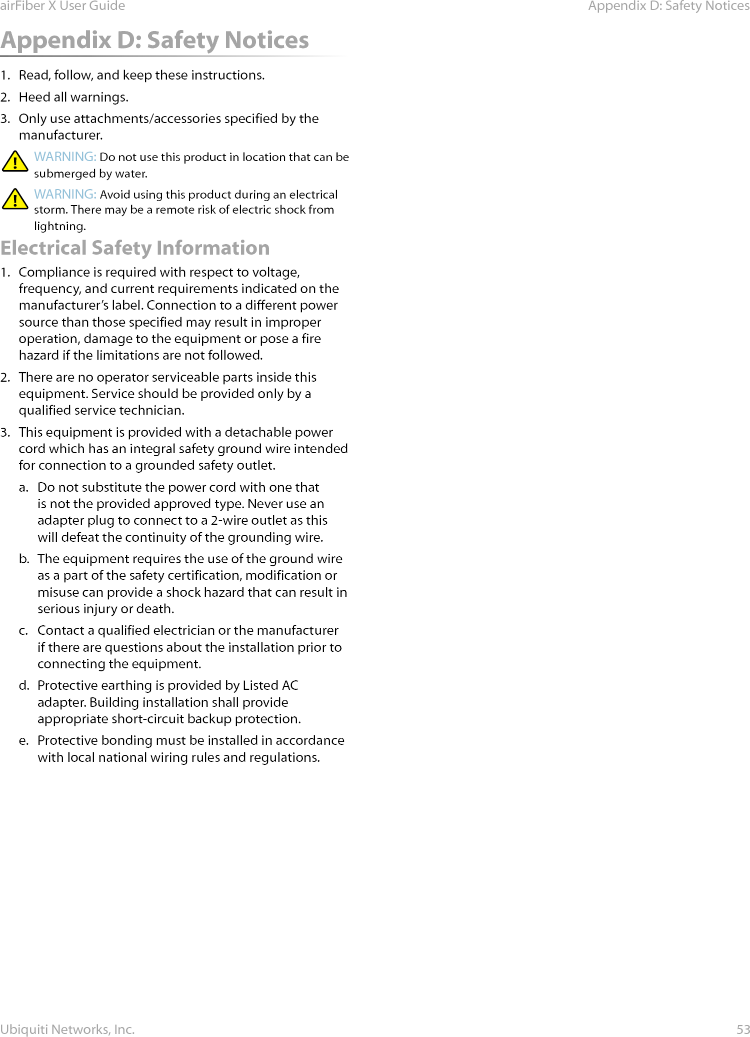 53Appendix D: Safety NoticesairFiber X User GuideUbiquiti Networks, Inc.Appendix D: Safety Notices1.  Read, follow, and keep these instructions.2.  Heed all warnings.3.  Only use attachments/accessories specified by the manufacturer.WARNING: Do not use this product in location that can be submerged by water. WARNING: Avoid using this product during an electrical storm. There may be a remote risk of electric shock from lightning. Electrical Safety Information1.  Compliance is required with respect to voltage, frequency, and current requirements indicated on the manufacturer’s label. Connection to a different power source than those specified may result in improper operation, damage to the equipment or pose a fire hazard if the limitations are not followed.2.  There are no operator serviceable parts inside this equipment. Service should be provided only by a qualified service technician.3.  This equipment is provided with a detachable power cord which has an integral safety ground wire intended for connection to a grounded safety outlet.a.  Do not substitute the power cord with one that is not the provided approved type. Never use an adapter plug to connect to a 2-wire outlet as this will defeat the continuity of the grounding wire. b.  The equipment requires the use of the ground wire as a part of the safety certification, modification or misuse can provide a shock hazard that can result in serious injury or death.c.  Contact a qualified electrician or the manufacturer if there are questions about the installation prior to connecting the equipment.d.  Protective earthing is provided by Listed AC adapter. Building installation shall provide appropriate short-circuit backup protection.e.  Protective bonding must be installed in accordance with local national wiring rules and regulations.