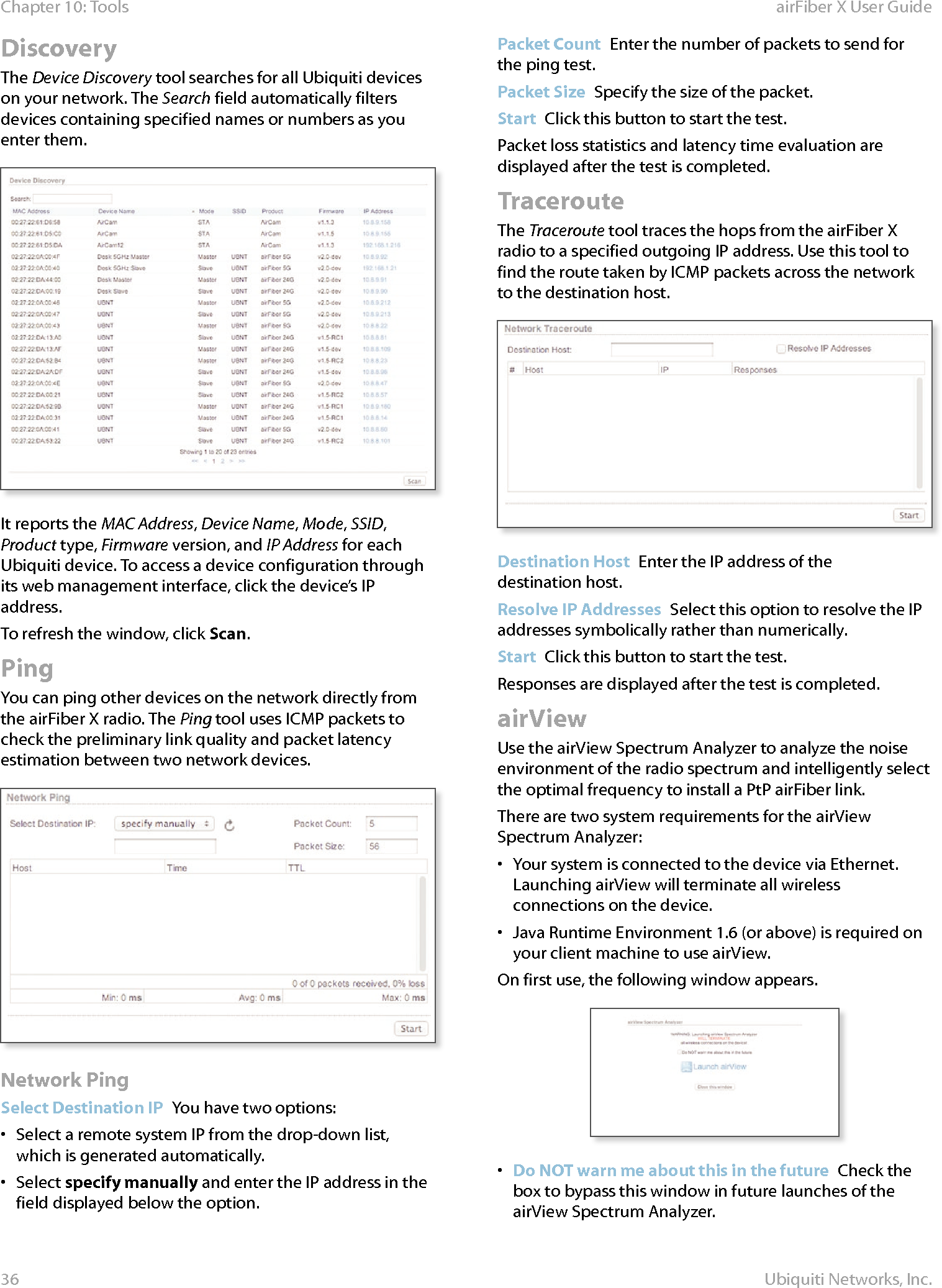 36Chapter 10: Tools airFiber X User GuideUbiquiti Networks, Inc.DiscoveryThe Device Discovery tool searches for all Ubiquiti devices on your network. The Search field automatically filters devices containing specified names or numbers as you enter them.It reports the MAC Address, Device Name, Mode, SSID, Product type, Firmware version, and IP Address for each Ubiquiti device. To access a device configuration through its web management interface, click the device’s IP address.To refresh the window, click Scan.PingYou can ping other devices on the network directly from the airFiberX radio. The Ping tool uses ICMP packets to check the preliminary link quality and packet latency estimation between two network devices.Network PingSelect Destination IP  You have two options:•  Select a remote system IP from the drop‑down list, which is generated automatically.•  Select specify manually and enter the IP address in the field displayed below the option.Packet Count  Enter the number of packets to send for the ping test.Packet Size  Specify the size of the packet. Start  Click this button to start the test.Packet loss statistics and latency time evaluation are displayed after the test is completed.TracerouteThe Traceroute tool traces the hops from the airFiberX radio to a specified outgoing IP address. Use this tool to find the route taken by ICMP packets across the network to the destination host.Destination Host  Enter the IP address of the destinationhost. Resolve IP Addresses  Select this option to resolve the IP addresses symbolically rather than numerically.Start  Click this button to start the test.Responses are displayed after the test is completed.airViewUse the airView Spectrum Analyzer to analyze the noise environment of the radio spectrum and intelligently select the optimal frequency to install a PtP airFiber link. There are two system requirements for the airView Spectrum Analyzer:•  Your system is connected to the device via Ethernet. Launching airView will terminate all wireless connections on the device.•  Java Runtime Environment 1.6 (or above) is required on your client machine to use airView.On first use, the following window appears.•  Do NOT warn me about this in the future  Check the box to bypass this window in future launches of the airView Spectrum Analyzer.